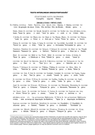 TEXTO INTERLINEAR GREGO/PORTUGUÊS1
EUAGGELION KATA MATQAION
Evangelho segundo Mateus
[Abraão a Cristo—1997aC a 5aC]
1111)1)1)1)1 Bibloj genesewj Ihsou Cristou( ui`ou Dauid( ui`ou Abraam) 2 Abraam egennhse ton
Livro de-geração de-Jesus Cristo, filho de-Davi, filho de-Abraão. Abraão gerou o
Isaak( Isaak de egennhse ton Iakwb( Iakwb de egennhse ton Ioudan kai touj adelfouj autou(
Isaac,
2
Isaac
1
já gerou o Jacó,
2
Jacó
1
já gerou o Judá e os irmãos dele;
3 Ioudaj de egennhse ton Farej kai ton Zara ek thj Qamar( Farej de egennhse ton Esrwm(
2
Judá
1
já gerou o Perez e o Zerá por a Tamar,
2
Perez
1
já gerou o Esrom,
Esrwm de egennhse ton Aram( 4 Aram de egennhse ton Aminadab( Aminadab de egennhse ton
2
Esrom
1
já gerou o Arão;
2
Arão
1
já gerou o Aminadabe,
2
Aminadabe
1
já gerou o
Naasswn( Naasswn de egennhse ton Salmwn( 5 Salmwn de egennhse ton Booz ek thj ~Racab(
Naassom,
2
Naassom
1
já gerou o Salmom;
2
Salmom
1
já gerou o Boaz por a Raabe,
Booz de egennhse ton Wbhd ek thj ~Rouq( Wbhd de egennhse ton Iessai( 6 Iessai de
2
Boaz
1
já gerou o Obede por a Rute,
2
Obede
1
já gerou o Jessé,
2
Jessé
1
já
egennhse ton Dauid ton basilea) Dauid de o` basileuj egennhse ton Solomwna ek thj tou
gerou o Davi o rei.
2
Davi
1
já o rei gerou o Salomão por a do
Ouriou( 7 Solomwn de egennhse ton ~Roboam( ~Roboam de egennhse ton Abia( Abia de
Urias,
2
Salomão
1
já gerou o Roboão,
2
Roboão
1
já gerou o Abias,
2
Abias
1
já
egennhse ton Asa( 8 Asa de egennhse ton Iwsafat( Iwsafat de egennhse ton Iwram( Iwram
gerou o Asa;
2
Asa
1
já gerou o Josafá,
2
Josafá
1
já gerou o Jorão,
2
Jorão
de egennhse ton Ozian( 9 Oziaj de egennhse ton Iwaqam( Iwaqam de egennhse ton Acaz(
1
já gerou o Uzias;
2
Uzias
1
já gerou o Jotão,
2
Jotão
1
já gerou o Acaz,
Acaz de egennhse ton Ezekian( 10 Ezekiaj de egennhse ton Manassh( Manasshj de egennhse
2
Acaz
1
já gerou o Ezequias;
2
Ezequias
1
já gerou o Manassés,
2
Manassés
1
já gerou
ton Amwn( Amwn de egennhse ton Iwsian( 11 Iwsiaj de egennhse ton Ieconian kai touj
o Amom,
2
Amom
1
já gerou o Josias;
2
Josias
1
já gerou o Jeconias e os
adelfouj autou epi thj metoikesiaj Babulwnoj) 12 Meta de thn metoikesian Babulwnoj
irmãos dele ao-tempo da deportação de-Babilônia.
2
Após
1
já a deportação de-Babilônia,
Ieconiaj egennhse ton Salaqihl( Salaqihl de egennhse ton Zorobabel( 13 Zorobabel de
Jeconias gerou o Salatiel,
2
Salatiel
1
já gerou o Zorobabel;
2
Zorobabel
1
já
egennhse ton Abioud( Abioud de egennhse ton Eliakeim( Eliakeim de egennhse ton Azwr(
gerou o Abiúde,
2
Abiúde
1
já gerou o Eliaquim,
2
Eliaquim
1
já gerou o Azor;
1
O texto grego segue o consenso dos manuscritos gregos do Novo Testamento, em geral mais que 95% dos mesmos—hoje em dia é
comumente conhecido por Texto Majoritário. Tanto o texto grego como a tradução são da responsabilidade de Wilbur (Dr. Gilberto)
Norman Pickering, ThM PhD. Os pequenos números afixados ao início das palavras dão a seqüência em que devem ser lidas,
obedecendo a gramática portuguesa. As vírgulas vêm após a última palavra da frase sendo destacada, obedecida a ordem numérica,
exceto quando a vírgula vem antes duma citação direta. Traços ligando palavras significa que as palavras assim ligadas traduzem um
único vocábulo grego. Palavras gregas ligadas por um traço de sublinhar funcionam como um vocábulo.
 