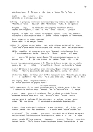 19
ardendo-com-febre. E Ele-tocou a mão dela, e
3
deixou
4
ela
1
a
2
febre e
hgerqh kai dihkonei autw)
ela-levantou-se e começou-a-servir Ele.
16161616 Oyiaj de genomenhj( proshnegkan autw daimonizomenouj pollouj) Kai exebalen ta
3
Tardinha,
1
aí ²sendo trouxeram a-Ele
2
demonizados
1
muitos. E Ele-expeliu os
pneumata logw( kai pantaj touj kakwj econtaj eqerapeusen( 17 o`pwj
espíritos com-uma-palavra, e todos os ²mal ¹tendo Ele-curou, para-que
plhrwqh to r`hqen dia Hsaiou tou profhtou( legontoj( ~Autoj taj asqeneiaj
se-cumprisse o falado através de-Isaías, o profeta dizendo, ‘Ele-próprio ²as
4
enfermidades,
h`mwn elaben kai taj nosouj ebastasen)V
³nossas ¹levou e as doenças carregou.’
18181818 Idwn de o` Ihsouj pollouj oclouj peri auton ekeleusen apelqein eivj to peran)
4
Vendo
1
mas
2
o
3
Jesus grandes multidões ao-redor dEle, mandou partir para a outra-margem.
19 Kai proselqwn eìi`j grammateuj eipen autw( ~~Didaskale( akolouqhsw soi o`pou
E aproximando-se um escriba disse a-Ele, “Mestre, seguirei a-Ti aonde
ean aperch)VV 20 Kai legei autw o` Ihsouj( ~~Ai` alwpekej fwleouj ecousin kai ta
quer-que vás.” E diz a-ele o Jesus, “As raposas
2
covas
1
têm e os
peteina tou ouranou kataskhnwseij( o` de Ui`oj tou Anqrwpou ouk ecei pou thn kefalhn
pássaros do ar ninhos,
2
o
1
mas Filho do Homem não tem onde
2
a
3
cabeça
klinh)VV 21 ~Eteroj de twn maqhtwn autou eipen autw( ~~Kurie( epitreyon moi prwton
1
reclinar.”
2
Outro
1
aí dos discípulos dEle disse a-Ele, “Senhor, permita me primeiro
apelqein kai qayai ton patera mou)VV 22 ~O de Ihsouj eipen autw( ~~Akolouqei moi( kai afej
ir e sepultarem o
2
pai
1
meu.”
2
O
1
e Jesus disse a-ele, “Segue me, e deixa
touj nekrouj qayai touj e`autwn nekrouj)VV
os mortos sepultarem os próprios mortos.”
[Jesus controla vento e onda]
23232323 Kai embanti autw eivj to ploion( hkolouqhsan autw oi` maqhtai autou) 24 Kai idou(
E entrando Ele dentro do barco,
4
seguiram
5
Ele
1
os
2
discípulos
3
dEle. E eis-que
seismoj megaj egeneto evn th qalassh( w`ste to ploion kaluptesqai u`po twn
3
tempestade
2
tremenda
1
houve em o mar, de-modo
2
o
3
barco
1
a-cobrir com as
kumatwn) Autoj de ekaqeuden) 25 Kai proselqontej oi` maqhtai hgeiran auton
ondas.
2
Ele
1
mas dormia. E aproximando-se os discípulos despertaram Ele
legontej( ~~Kurie( swson h`maj! Apollumeqa!VV 26 Kai legei autoij( ~~Ti, deiloi este(
dizendo, “Senhor, salva nos! Perecemos!” E Ele-diz a-eles, “Porque
2
covardes,
1
sois
oligopistoi?VV Tote egerqeij epetimhsen toij anemoij kai th qalassh( kai egeneto
‘seus’-poucas-fés?” Então levantando-se Ele-repreendou os ventos e o mar, e houve
galhnh megalh) 27 ~Oi de anqrwpoi eqaumasan( legontej( ~~Potapoj estin ou-toj
²calmaria ¹grande.
2
Os
1
aí homens ficaram-maravilhados dizendo, “Que-tipo-de-ser é este
 