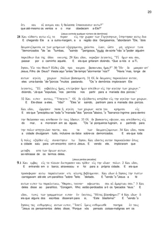 20
o`ti kai oi` anemoi kai h` qalassa u`pakouousin autw?VV
que até-mesmo os ventos e o mar obedecem a-Ele?”
[Jesus controla qualquer número de demônios]
28282828 Kai elqonti autw eivj to peran eivj thn cwran twn Gergeshnwn( u`phnthsan autw duo
E chegando Ele a a outra-margem, a a região dos Gergasenos,
3
abordaram
4
Ele,
1
dois
daimonizomenoi ek twn mnhmeiwn exercomenoi( calepoi lian( w`ste mh iscuein tina
2
demonizados
6
de
7
as
8
tumbas,
5
saindo
10
perigosos,
9
muito de-sorte
2
não
1
a-
3
poder alguém
parelqein dia thj o`dou ekeinhj) 29 Kai idou( ekraxan legontej( ~~Ti, h`min kai soi(
passar por o caminho aquele. E eis-que gritaram dizendo, “Que a-nós e a-Ti,
Ihsou( Ui`e tou Qeou? Hlqej w-de pro kairou basanisai h`maj?VV 30 +Hn de makran apV
Jesus, Filho de Deus? Vieste aqui
3
antes
4
de-tempo
2
atormentar
1
nos?”
2
Havia
1
mas, longe de
autwn agelh coirwn pollwn boskomenh) 31 Oi` de daimonej parekaloun auton(
eles uma-banda
1
de-
3
porcos
2
muitos pastando.
2
Os
1
e demônios imploravam Ele
legontej( ~~Eiv ekballeij h`maj( epitreyon h`min apelqein eivj thn agelhn twn coirwn)VV
dizendo, “Já-que
2
expulsas,
1
nos permita nos partir para a manada dos porcos.”
32 Kai eipen autoij( ~~~Upagete)VV Oi` de exelqontej aphlqon eivj thn agelhn twn coirwn)
E Ele-disse a-eles, “Vão!”
2
Eles
1
aí saindo, partiram para a manada dos porcos.
Kai idou( w`rmhsen pasa h` agelh twn coirwn kata tou krhmnou eivj
E eis-que
6
precipitou-se
1
toda
2
a
3
manada
4
dos
5
porcos
9
abaixo,
7
o
8
barranco-íngrime para-dentro
thn qalassan kai apeqanon evn toij u`dasin) 33 Oi` de boskontej efugon( kai apelqontej eivj
do mar, e morreram em as águas.
2
Os
1
aí porqueiros fugiram, e partindo para
thn polin aphggeilan panta( kai ta twn daimonizomenwn) 34 Kai idou( pasa
a cidade divulgaram tudo, inclusive os-fatos sobre-os demonizados. E eis-que toda
h` polij exhlqen eivj sunanthsin tw Ihsou) Kai idontej auton parekalesan o`pwj
a cidade saiu para um-encontro com-o Jesus. E vendo ele, imploraram que
metabh apo twn o`riwn autwn)
se-retirasse de os termos deles.
[Jesus perdoa pecados]
9999)1)1)1)1 Kai embaj eivj to ploion dieperasen kai hlqen eivj thn idian polin) 2 Kai idou(
E entrando em o barco, atravessou e foi para a própria cidade. E eis-que
proseferon autw paralutikon epi klinhj beblhmenon) Kai idwn o` Ihsouj thn pistin
carregavam até-ele um-paralítico
2
sobre
3
leito
1
deitado. E
3
vendo
1
o
2
Jesus a fé
autwn eipen tw paralutikw( ~~Qarsei( teknon afewntai soi ai` a`martiai sou)VV 3 Kai
deles disse ao paralítico, “Coragem, filho; estão-perdoados a-ti os ²pecados ¹teus.” E
idou( tinej twn grammatewn eipon evn e`autoij( ~~Ou`toj blasfhmei!VV 4 Kai idwn o`
eis-que alguns dos escribas disseram para si, “Este blasfema!” E
3
vendo
1
o
Ihsouj taj enqumhseij autwn eipen( ~~~Inati, u`meij enqumeisqe ponhra evn taij
2
Jesus os pensamentos deles disse, “Porque vós pensais coisas-malignas em os
 