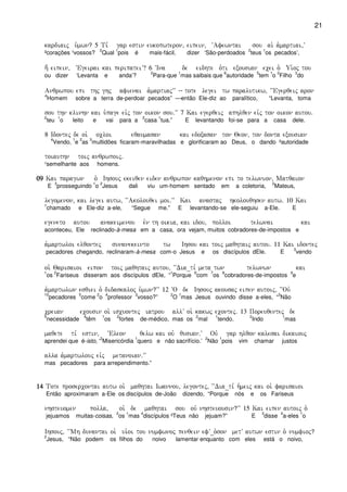 21
kardiaij u`mwn? 5 Ti, gar estin eukopwteron( eipein( ~Afewntai sou ai` a`martiai(V
²corações ¹vossos?
2
Qual
1
pois é mais-fácil, dizer ‘São-perdoados
2
teus
1
os pecados’,
h; eipein( ~Egeirai kai peripateiV? 6 ~Ina de eidhte o`ti exousian ecei o` Ui`oj tou
ou dizer ‘Levanta e anda’?
2
Para-que
1
mas saibais que
6
autoridade
5
tem
1
o
2
Filho
3
do
Anqrwpou epi thj ghj afienai a`martiajVV -- tote legei tw paralutikw( ~~Egerqeij aron
4
Homem sobre a terra de-perdoar pecados” —então Ele-diz ao paralítico, “Levanta, toma
sou thn klinhn kai u`page eivj ton oikon sou)VV 7 Kai egerqeij aphlqen eivj ton oikon autou)
2
teu
1
o leito e vai para a
2
casa
1
tua.” E levantando foi-se para a casa dele.
8 Idontej de oi` ocloi eqaumasan kai edoxasan ton Qeon( ton donta exousian
4
Vendo,
1
e
2
as
3
multidões ficaram-maravilhadas e glorificaram ao Deus, o dando ²autoridade
toiauthn toij anqrwpoij)
¹semelhante aos homens.
09090909 Kai paragwn o` Ihsouj ekeiqen eiden anqrwpon kaqhmenon epi to telwnion( Matqaion
E
3
prosseguindo
1
o
2
Jesus dali viu um-homem sentado em a coletoria,
2
Mateus,
legomenon( kai legei autw( ~~Akolouqei moi)VV Kai anastaj hkolouqhsen autw) 10 Kai
1
chamado e Ele-diz a-ele, “Segue me.” E levantando-se ele-seguiu a-Ele. E
egeneto autou anakeimenou evn th oikia( kai idou( polloi telwnai kai
aconteceu, Ele reclinado-à-mesa em a casa, ora vejam, muitos cobradores-de-impostos e
a`martwloi elqontej sunanekeinto tw Ihsou kai toij maqhtaij autou) 11 Kai idontej
pecadores chegando, reclinaram-à-mesa com-o Jesus e os discípulos dEle. E
3
vendo
oi`` Qarisaioi eipon toij maqhtaij autou( ~~Dia_ti, meta twn telwnwn kai
1
os
2
Fariseus disseram aos discípulos dEle, “
1
Porque
6
com
7
os
8
cobradores-de-impostos
9
e
a`martwlwn esqiei o` didaskaloj u`mwn?VV 12 ~O de Ihsouj akousaj eipen autoij( ~~Ouv
10
pecadores
5
come
2
o
4
professor
3
vosso?”
2
O
1
mas Jesus ouvindo disse a-eles, “
3
Não
creian ecousin oi` iscuontej iatrou allV oi` kakwj econtej) 13 Poreuqentej de
5
necessidade
4
têm
1
os
2
fortes de-médico, mas os
2
mal
1
tendo.
2
Indo
1
mas
maqete ti, estin( ç~Eleon qelw kai ouv qusian)V Ouv gar hlqon kalesai dikaiouj
aprendei que é-isto, ‘
2
Misericórdia
1
quero e não sacrifício.’
2
Não
1
pois vim chamar justos
alla a`martwlouj eivj metanoian)VV
mas pecadores para arrependimento.”
14141414 Tote prosercontai autw oi`` maqhtai Iwannou( legontej( ~~Dia_ti, h`meij kai oi` farisaioi
Então aproximaram a-Ele os discípulos de-João dizendo, “Porque nós e os Fariseus
nhsteuomen polla( oi` de maqhtai sou ouv nhsteuousin?VV 15 Kai eipen autoij o`
jejuamos muitas-coisas,
2
os
1
mas
4
discípulos ³Teus não jejuam?” E
3
disse
4
a-eles
1
o
Ihsouj( ~~Mh dunantai oi` ui`oi tou numfwnoj penqein efV_o`son metV autwn estin o` numfioj?
2
Jesus, “Não podem os filhos do noivo lamentar enquanto com eles está o noivo,
 