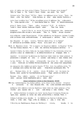 23
autw oi` tufloi( kai legei autoij o` Ihsouj( ~~Pisteuete o`ti dunamai touto poihsai?VV
4
dEle,
1
os
2
cegos e
3
diz
4
a-eles
1
o
2
Jesus, “Credes que posso
2
isto
1
fazer?”
Legousin autw( ~~Nai( Kurie)VV 29 Tote h`yato twn ofqalmwn autwn( legwn( ~~Kata thn
Dizem a-Ele, “Sim, Senhor.” Então Ele-tocou os olhos deles dizendo, “Conforme a
pistin u`mwn genhqhtw u`min)VV 30 Kai anewcqhsan autwn oi` ofqalmoi) Kai enebrimhsato
2
fé
1
vossa seja-feito a-vós.” E foram-abertos
3
deles
1
os
2
olhos. Aí ³advertiu-severamente
autoij o` Ihsouj( legwn( ~~ `Orate mhdeij ginwsketw)VV 31 Oi` de exelqontej
4
a-eles ¹o ²Jesus dizendo, “Vedes-que ninguém saiba!”
2
Eles
1
mas saindo,
diefhmisan auton evn o`lh th gh ekeinh) 32 Autwn de exercomenwn( idou( proshnegkan
divulgaram-a-fama dEle em toda a terra aquela.
3
Eles,
1
aí
2
saindo eis-que trouxeram
autw anqrwpon kwfon daimonizomenon) 33 Kai ekblhqentoj tou daimoniou( elalhsen o` kwfoj)
a-Ele um-homem mudo, sendo-demonizado. E sendo-expulso o demônio, ³falou ¹o ²mudo.
Kai eqaumasan oi` ocloi( legontej( ~~Oudepote efanh ou`twj evn tw Israhl!VV
E admiraram-se as multidões dizendo, “Nunca se-viu assim em o Israel!”
34343434 Oi` de Farisaioi elegon( ~~VEn tw arconti twn daimoniwn ekballei ta daimonia)VV 35 Kai
2
Os
1
mas Fariseus disseram, “Por o chefe dos demônios Ele-expulsa os demônios.” E
perihgen o` Ihsouj taj poleij pasaj kai taj kwmaj didaskwn evn taij sunagwgaij autwn kai
percorria o Jesus as cidades todas e as aldéias ensinando em as sinagogas deles e
khrusswn to euaggelion thj basileiaj kai qerapeuwn pasan noson kai pasan malakian evn
proclamando o evangelho do reino e curando cada doença e cada moléstia entre
tw law) 36 Idwn de touj oclouj esplagcnisqh peri autwn o`ti hsan eskulmenoi
o povo. Vendo pois as multidões Ele-teve-compaixão de elas porque eram apoquentadas
kai errimmenoi w`sei probata mh econta poimena) 37 Tote legei toij maqhtaij autou( ~~~O
e prostradas como ovelhas não tendo pastor. Então Ele-diz aos discípulos dEle, “
2
A
men qerismoj poluj( oi` de ergatai oligoi) 38 Dehqhte oun tou kuriou tou
1
deveras, seara grande,
2
os
1
mas trabalhadores poucos. Rogai portanto ao Senhor da
qerismou o`pwj ekbalh ergataj eivj ton qerismon autou)VV
seara para-que mande trabalhadores para a seara dEle.”
[Jesus comissiona e orienta os doze discípulos—28 dC]
10101010)1)1)1)1 Kai proskalesamenoj touj dwdeka maqhtaj autou edwken autoij exousian pneumatwn
E convocando os doze discípulos dEle, deu a-eles autoridade sobre-espíritos
akaqartwn w`ste ekballein auta kai qerapeuein pasan noson kai pasan malakian) 2 Twn
imundos para expulsar eles e curar cada doença e cada moléstia.
2
Dos
de dwdeka apostolwn ta onomata eisi tauta prwtoj Simwn o` legomenoj Petroj kai
1
agora, doze apóstolos os nomes são estes: primeiro Simão, o chamado Pedro, e
Andreaj o` adelfoj autou( Iakwboj o` tou Zebedaiou kai Iwannhj o` adelfoj autou(
André, o irmão dele; Tiago, o-filho do Zebedeu, e João, o irmão dele;
3 Filippoj kai Barqolomaioj( Qwmaj kai Matqaioj o` telwnhj( Iakwboj o` tou
 