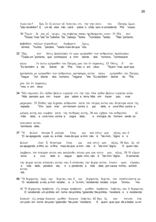 26
pwleitai? Kai e]n evx autwn ouv peseitai epi thn ghn aneu tou Patroj u`mwn)
4
são-vendidos? E um de eles não cairá sobre o chão sem a-vontade-do ²Pai ¹vosso.
30 ~Umwn de kai ai` tricej thj kefalhj pasai hriqmhmenai eisin) 31 Mh oun
6
Vossa
1
mas
2
até
3
os
4
cabelos
5
da
7
cabeça
9
todos
10
contados
8
estão.
2
Não
1
portanto,
fobhqhte pollwn strouqiwn diaferete u`meij)
temeis;
3
muitos
4
pardais
2
valeis-mais-do-que
1
vós.
32323232 ~~Paj oun o`stij o`mologhsei evn emoi emprosqen twn anqrwpwn( o`mologhsw
”
2
Cada-um
1
portanto, que confessará a mim diante dos homens,
2
confessarei
kagw evn autw emprosqen tou Patroj mou tou evn ouranoij) 33 ~Ostij dV an
1
Eu-também a ele diante do ²Pai, ¹meu o em céus.
2
Quem
1
mas quer-que
arnhshtai me emprosqen twn anqrwpwn( arnhsomai auton kagw emprosqen tou Patroj
2
negue
1
me diante dos homens,
2
negarei
3
ele
1
Eu-também diante do
2
Pai
mou tou evn ouranoij)
1
meu o em céus.
34343434 ~~Mh nomishte o`ti hlqon balein eirhnhn epi thn ghn) Ouk hlqon balein eirhnhn alla
“Não penseis que vim trazer paz sobre a terra. Não vim trazer paz, mas
macairan) 35 Hlqon gar dicasai anqrwpon kata tou patroj autou kai qugatera kata thj
espada.
2
Vim
1
pois virar um-homem contra o pai dele, e uma-filha contra a
mhtroj authj kai numfhn kata thj penqeraj authj( 36 kai ecqroi tou anqrwpou oi`
mãe dela, e uma-nora contra a sogra dela, e inimigos do homem serão os
oikeiakoi autou)
familiares dele.
37373737 ~~~O filwn patera h; mhtera u`per eme ouk estin mou axioj( kai o`
“O se-apegando a-pai ou a-mãe mais-do-que a-mim não é
2
de-mim,
1
digno e o
filwn ui`on h; qugatera u`per eme ouk estin mou axioj) 38 Kai o`j ouv
se-apegando a-filho ou a-filha mais-do-que a-mim não é
2
de-mim
1
digno. E quem não
lambanei ton stauron autou kai akolouqei opisw mou ouk estin mou axioj) 39 ~O eu`rwn
toma a cruz dele e segue após mim, não é
2
de-mim
1
digno. O achando
thn yuchn autou apolesei authn( kai o` apolesaj thn yuchn autou e`neken emou eu`rhsei
a vida dele, perderá ela, e o perdendo a vida dele, por-causa minha, achará
authn)
ela.
40404040 ~~~O decomenoj u`maj eme decetai( kai o` eme decomenoj decetai ton aposteilanta me)
“O recebendo a-vós, a-mim recebe, e o
2
a-mim,
1
recebendo recebe o-que
2
enviou
1
me.
41 ~O decomenoj profhthn eivj onoma profhtou misqon profhtou lhyetai( kai o` decomenoj
O recebendo um-profeta em nome de-profeta, ²galardão ³de-profeta, ¹receberá e o recebendo
dikaion eivj onoma dikaiou misqon dikaiou lhyetai) 42 Kai o`j ean potish e`na
um-justo em nome de-justo, ²galardão ³de-justo ¹receberá. E quem quer-que dê-a-beber a-um
 