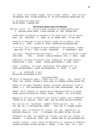 27
twn mikrwn toutwn pothrion yucrou monon eivj onoma maqhtou( amhn legw u`min(
dos pequenos estes um-copo de-água-fria só, em nome de-discípulo, deveras digo vos,
ouv mh apolesh ton misqon autou)VV
não não perderá o galardão dele.”
[Os Fariseus rejeitam Jesus como Messias]
11)11)11)11)1111 Kai egeneto o`te etelesen o` Ihsouj diatasswn toij dwdeka maqhtaij autou(
E aconteceu, quando
3
acabou
1
o
2
Jesus orientando os doze discípulos dEle,
metebh ekeiqen tou_didaskein kai khrussein evn taij polesin autwn) 2 ~O de Iwannhj
partiu dali para-ensinar e pregar em as cidades deles.
2
O
1
mas João,
akousaj evn tw desmwthriw ta erga tou Cristou( pemyaj duo twn maqhtwn autou
ouvindo em a prisão as obras do Cristo, enviando dois dos discípulos dele,
3 eipen autw( ~~Su ei= o` ercomenoj h; e`teron prosdokwmen?VV 4 Kai apokriqeij o` Ihsouj
disse a-Ele, “
2
Tu
1
és o vindo, ou
2
outro
1
esperamos?” E respondendo o Jesus
eipen autoij( ~~Poreuqentej apaggeilate Iwannh a] akouete kai blepete 5 tufloi
disse a-eles, “Indo, anunciai a-João as-coisas-que ouvis e vedes: cegos
anablepousin kai cwloi peripatousin( leproi kaqarizontai kai kwfoi akouousin(
recuperam-vista e coxos andam, leprosos são-purificados e surdos ouvem,
nekroi egeirontai kai ptwcoi euaggelizontai) 6 Kai makarioj estin o`j
mortos são-ressuscitados e pobres são-evangelizados. E, bendito é quem
ean mh skandalisqh evn emoi)VV
quer-que não se-escandalize em mim!”
[Jesus elogia João Batista]
07070707 Toutwn de poreuomenwn( hrxato o` Ihsouj legein toij ocloij peri Iwannou( ~~Ti,
3
Estes,
1
mas
2
partindo
6
começou
4
o
5
Jesus a-dizer às multidões a-respeito de-João, “Que
exhlqete eivj thn erhmon qeasasqai? Kalamon u`po anemou saleuomenon? 8 Alla ti,
saístes a o ermo para-observar? Um-junco
2
por
3
vento
1
sendo-sacudido? Mas que
exhlqete idein? Anqrwpon evn malakoij i`matioij hmfiesmenon? Idou( oi` ta malaka
saístes para-ver? Um-homem
2
em
4
macias
3
roupas
1
vestido? Ora, os
2
as
3
macias
forountej evn toij oikoij twn basileiwn eisin) 9 Alla ti, exhlqete idein? Profhthn?
1
trajando em as casas dos reinos estão. Mas, que saístes para-ver? Um-profeta?
Nai( legw u`min( kai perissoteron profhtou) 10 Ou`toj gar estin peri ou`
Sim, digo vos, e muito-mais-do-que profeta.
3
Este
1
pois
2
é a-respeito de-quem
gegraptai( ~Idou( egw apostellw ton aggelon mou pro proswpou sou( o`j
está-escrito, ‘Eis-que eu envio o ²mensageiro ¹meu adiante de-²face, ¹tua quem
kataskeuasei thn o`don sou emprosqen sou)V 11 Amhn legw u`min( ouk eghgertai evn
preparará o ²caminho ¹teu diante de-ti.’ Deveras
2
digo,
1
vos não tem-surgido entre
gennhtoij gunaikwn meizwn Iwannou tou Baptistou o` de mikroteroj evn th basileia
nascidos de-mulheres um-maior que-João, o Batista;
2
o
1
mas menor em o reino
 