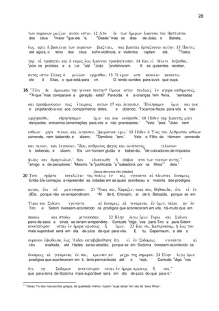 28
twn ouranwn meizwn autou estin) 12 Apo de twn h`merwn Iwannou tou Baptistou
dos céus
2
maior
3
que-ele
1
é.
2
Desde
1
mas os dias de-João, o Batista,
e`wj arti h` basileia twn ouranwn biazetai( kai biastai a`rpazousin authn) 13 Pantej
até agora, o reino dos céus sofre-violência, e violentos raptam ele.
2
Todos
gar oi` profhtai kai o` nomoj e`wj Iwannou proefhteusan) 14 Kai eiv qelete dexasqai(
1
pois os profetas e a Lei
2
até
3
João
1
profetizaram. E se quiserdes receber,
autoj estin Hliaj o` mellwn ercesqai) 15 ~O ecwn wta akouein akouetw)
ele é Elias, o que-está-para vir. O tendo ouvidos para-ouvir, que-ouça.
16161616 ~~Ti,ni de o`moiwsw thn genean tauthn? ~Omoia estin paidioij evn agora kaqhmenoij(
“
2
A-que
1
mas compararei a geração esta? Parecida é a-crianças ²em ³feira, ¹sentadas
kai prosfwnousin toij e`tairoij autwn 17 kai legousin( ~Hulhsamen u`min kai ouk
e projetando-a-voz aos companheiros deles, e dizendo, ‘Tocamos-flauta para-vós e não
wrchsasqe( eqrhnhsamen u`min kai ouk ekoyasqe)V 18 Hlqen gar Iwannhj mhte
dançastes, entoamos-lamentações para-vós e não pranteastes.’
3
Veio
1
pois
2
João nem
esqiwn mhte pinwn( kai legousin( ~Daimonion ecei)V 19 Hlqen o` Ui`´oj tou Anqrwpou esqiwn
comendo, nem bebendo, e dizem, ‘
2
Demônio
1
tem.’ Veio o Filho do Homem comendo
kai pinwn( kai legousin( ~Idou( anqrwpoj fagoj kai oinopothj( telwnwn
e bebendo, e dizem, ‘Eis um-homem glutão e beberrão,
2
de-cobradores-de-impostos
filoj kai a`martwlwn)V Kai edikaiwqh h` sofia apo twn teknwn authj)VV
1
amigo e de-pecadores.’
4
Mesmo
3
é-
5
justificada
1
a
2
sabedoria por os filhos
11
dela.”
[Jesus denuncia três cidades]
20202020 Tote hrxato oneidizein taj poleij evn ai`j egenonto ai` pleistai dunameij
Então Ele-começou a-repreender as cidades em as-quais aconteceu a maioria dos-prodígios
autou( o`ti ouv metenohsan) 21 ~~Ouai soi( Corazin( ouai soi( Bhqsaida( o`ti eiv evn
dEle, porque não se-arrependeram. “Ai de-ti, Chorazin, ai de-ti, Betsaida, porque se em
Turw kai Sidwni egenonto ai` dunameij ai` genomenai evn u`min( palai an evn
Tiro e Sidom tivessem-acontecido os prodígios que aconteceram em vós, há-muito que em
sakkw kai spodw metenohsan) 22 Plhn legw u`min( Turw kai Sidwni
pano-de-saco e cinza se-teriam-arrependido. Contudo
2
digo,
1
vos para-Tiro e para-Sidom
anektoteron estai evn h`mera krisewj h; u`min) 23 Kai su( Kapernaoum( h` e`wj tou
mais-suportável será em dia de-juizo do-que para-vós. E tu, Capernaum, a até o
ouranou u`ywqeisa( e`wj ~Aidou katabibasqhsh o`ti eiv evn Sodomoij egenonto ai`
céu exaltada, até Hades serás-abatida; porque se em Sodoma tivessem-acontecido os
dunameij ai` genomenai evn soi( emeinan_an mecri thj shmeron) 24 Plhn legw u`min
prodígios que aconteceram em ti, teria-permanecido até o hoje. Contudo
2
digo
1
vos
o`ti gh Sodomwn anektoteron estai evn h`mera krisewj h; soi)VV
que para-terra de-Sodoma mais-suportável será em dia de-juizo do-que para-ti.”
11
Talvez 1% dos manuscritos gregos, de qualidade inferior, trazem “suas obras” em vez de “seus filhos”.
 