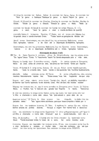 2
14 Azwr de egennhse ton Sadwk( Sadwk de egennhse ton Aceim( Aceim de egennhse ton
2
Azor
1
já gerou o Sadoque,
2
Sadoque
1
já gerou o Aquim,
2
Aquim
1
já gerou o
Elioud( 15 Elioud de egennhse ton Eleazar( Eleazar de egennhse ton Matqan( Matqan de
Eliúde;
2
Eliúde
1
já gerou o Eleazar,
2
Eleazar
1
já gerou o Matã,
2
Matã
1
já
egennhse ton Iakwb( 16 Iakwb de egennhse ton Iwshf ton andra Mariaj( evx h|-j
gerou o Jacó;
2
Jacó
1
já gerou o José o marido de-Maria de quem[f]
egennhqh Ihsouj o`` legomenoj Cristoj) 17 Pasai oun ai` geneai apo Abraam e`wj
foi-gerado Jesus o sendo-chamado Cristo.
2
Todas
1
assim as gerações de Abraão até
Dauid geneai dekatessarej( kai apo Dauid e`wj thj metoikesiaj Babulwnoj geneai
Davi, ²gerações; ¹catorze e de Davi até a deportação de-Babilônia, ²gerações;
dekatessarej( kai apo thj metoikesiaj Babulwnoj e`wj tou Cristou geneai dekatessarej)
¹catorze e de a deportação de-Babilônia até o Cristo, ²gerações ¹catorze.
[Concepção de Jesus—5 aC]
18181818 Tou de Ihsou Cristou h` gennhsij ou[twj h=n) Mnhsteuqeishj gar thj mhtroj autou
4
Do
1
agora
5
Jesus
6
Cristo
2
o
3
nascimento
8
assim
7
foi: Sendo-desposada pois a mãe dele,
Mariaj tw Iwshf( prin h; sunelqein autouj( eu`reqh evn gastri ecousa ek Pneumatoj
Maria ao José, antes de unirem-se eles, ela-achou-se ²em ³ventre ¹tendo por Espírito
~Agiou) 19 Iwshf de o` anhr authj( dikaioj w;n kai mh qelwn authn paradeigmatisai(
Santo.
2
José,
1
aí o marido dela, ²justo ¹sendo e não querendo ²ela ¹humilhar-³publicamente,
eboulhqh laqra apolusai authn) 20 Tauta de autou enqumhqentoj( idou( aggeloj
resolveu ³discretamente ¹rejeitar ²ela.
4
Estas-coisas,
1
mas ²ele ³cogitando eis-que anjo
Kuriou katV onar efanh autw legwn( ~~Iwshf ui`oj Dauid( mh fobhqhj paralabein
de-Senhor ³por
4
sonho ¹apareceu ²a-ele dizendo, “José, filho de-Davi, não receies receber
Mariam thn gunaika sou( to gar evn auth gennhqen ek Pneumatoj estin ~Agiou) 21 Texetai
Maria, a ²mulher, ¹tua
4
o
3
pois em ela gerado
2
por
3
Espírito
1
é Santo.
2
Dará-à-luz
de ui`on kai kaleseij to onoma autou Ihsoun( autoj gar swsei ton laon autou apo twn
1
e filho e chamarás o nome dele Jesus,
2
ele
1
pois salvará o povo dele de os
a`martiwn autwn)VV 22 Touto de o`lon gegonen i`na plhrwqh to r`hqen u`po tou
pecados deles.”
2
Isto
1
agora inteiro aconteceu para-que fosse-cumprido o falado por o
Kuriou dia tou profhtou legontoj( 23 ~~Idou( h` parqenoj evn gastri e`xei kai texetai
Senhor através do profeta dizendo, “Eis-que a virgem ²em ³ventre ¹terá e dará-à-luz
ui`on( kai kalesousin to onoma autou Emmanouhl(VV o[ estin meqermhneuomenon( meqV h`mwn o`
um-filho, e chamarão o nome dele Emanuel,” que é, sendo-traduzido, ‘com nós o
Qeoj) 24 Diegerqeij de o` Iwshf apo tou u`pnou epoihsen w`j prosetaxen autw
Deus’.
4
Tendo-levantado
1
então ²o ³José, de o sono, fez como mandou a-ele
o` aggeloj Kuriou kai parelaben thn gunaika autou( 25 kai ouk eginwsken authn e`wj o-u
o anjo de-Senhor e recebeu a mulher dele, mas não conheceu ela até que
eteken ton ui`on authj ton prwtotokon) Kai ekalesen to onoma autou IHSOUN)
 