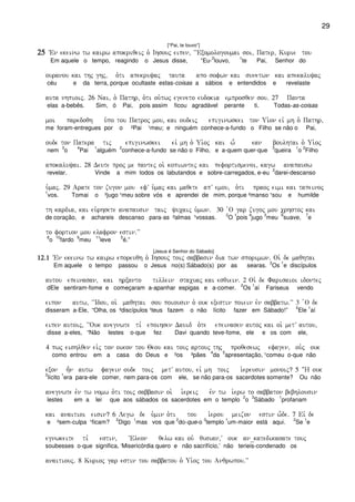 29
[“Pai, te louvo”]
25252525 VEn ekeinw tw kairw apokriqeij o` Ihsouj eipen( ~~Exomologoumai soi( Pater( Kurie tou
Em aquele o tempo, reagindo o Jesus disse, “Eu-
2
louvo,
1
te Pai, Senhor do
ouranou kai thj ghj( o`ti apekruyaj tauta apo sofwn kai sunetwn kai apekaluyaj
céu e da terra, porque ocultaste estas-coisas a sábios e entendidos e revelaste
auta nhpioij) 26 Nai( o` Pathr( o`ti ou`twj egeneto eudokia emprosqen sou) 27 Panta
elas a-bebês. Sim, ó Pai, pois assim ficou agradável perante ti. Todas-as-coisas
moi paredoqh u`po tou Patroj mou( kai oudeij epiginwskei ton Ui`on eiv mh o` Pathr(
me foram-entregues por o ²Pai ¹meu; e ninguém conhece-a-fundo o Filho se não o Pai,
oude ton Patera tij epiginwskei eiv mh o` Ui`oj kai w- ean boulhtai o` Ui`oj
nem
3
o
4
Pai
1
alguém
2
conhece-a-fundo se não o Filho, e a-quem quer-que
3
queira
1
o
2
Filho
apokaluyai) 28 Deute proj me pantej oi` kopiwntej kai pefortismenoi( kagw anapausw
revelar. Vinde a mim todos os labutandos e sobre-carregados, e-eu
2
darei-descanso
u`maj) 29 Arate ton zugon mou efV u`maj kai maqete apV emou( o`ti praoj eimi kai tapeinoj
1
vos. Tomai o ²jugo ¹meu sobre vós e aprendei de mim, porque ²manso ¹sou e humilde
th kardia( kai eu`rhsete anapausin taij yucaij u`mwn) 30 `O gar zugoj mou crhstoj kai
de coração, e achareis descanso para-as ²almas ¹vossas.
2
O
1
pois
4
jugo
3
meu
6
suave,
7
e
to fortion mou elafron estin)VV
8
o
10
fardo
9
meu
11
leve
5
é.”
[Jesus é Senhor do Sábado]
12)112)112)112)1 VEn ekeinw tw kairw eporeuqh o` Ihsouj toij sabbasin dia twn sporimwn) Oi` de maqhtai
Em aquele o tempo passou o Jesus no(s) Sábado(s) por as searas.
2
Os
1
e discípulos
autou epeinasan( kai hrxanto tillein stacuaj kai esqiein) 2 Oi` de Farisaioi idontej
dEle sentiram-fome e começaram a-apanhar espigas e a-comer.
2
Os
1
aí Fariseus vendo
eipon autw( ~~Idou( oi` maqhtai sou poiousin o` ouk exestin poiein evn sabbatw)VV 3 `O de
disseram a-Ele, “Olha, os ²discípulos ¹teus fazem o não lícito fazer em Sábado!”
2
Ele
1
aí
eipen autoij( ~~Ouk anegnwte ti, epoihsen Dauid o`te epeinasen autoj kai oi` metV autou(
disse a-eles, “Não lestes o-que fez Davi quando teve-fome, ele e os com ele,
4 pwj eishlqen eivj ton oikon tou Qeou kai touj artouj thj proqesewj efagen( ou`j ouk
como entrou em a casa do Deus e ²os ³pães
4
da
5
apresentação, ¹comeu o-que não
exon h=n autw fagein oude toij metV autou( eiv mh toij i`ereusin monoij? 5 :H ouk
2
lícito
1
era para-ele comer, nem para-os com ele, se não para-os sacerdotes somente? Ou não
anegnwte evn tw nomw o`ti toij sabbasin oi` i`ereij evn tw i`erw to sabbaton bebhlousin
lestes em a lei que aos sábados os sacerdotes em o templo
2
o
3
Sábado
1
profanam
kai anaitioi eisin? 6 Legw de u`min o`ti tou i`erou meizon estin w-de) 7 Eiv de
e ²sem-culpa ¹ficam?
2
Digo
1
mas vos que
2
do-que-o
3
templo
1
um-maior está aqui.
2
Se
1
e
egnwkeite ti, estin( ~Eleon qelw kai ouv qusian(V ouk an_katedikasate touj
soubesses o-que significa, ‘Misericórdia quero e não sacrifício,’ não terieis-condenado os
anaitiouj) 8 Kurioj gar estin tou sabbatou o` Ui`oj tou Anqrwpou)VV
 