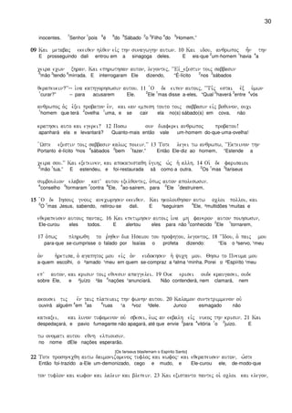 30
inocentes.
7
Senhor
1
pois
6
é
8
do
9
Sábado
2
o
3
Filho
4
do
5
Homem.”
09090909 Kai metabaj ekeiqen hlqen eivj thn sunagwghn autwn) 10 Kai idou( anqrwpoj h=n thn
E prosseguindo dali entrou em a sinagoga deles. E eis-que
2
um-homem
1
havia
4
a
ceira ecwn xhran) Kai ephrwthsan auton( legontej( ~~Eiv_exestin toij sabbasin
5
mão
3
tendo
6
mirrada. E interrogaram Ele dizendo, “É-lícito
2
nos
3
sábados
qerapeuein?VV-- i`na kathgorhswsin autou) 11 `O de eipen autoij( ~~Ti,j estai evx u`mwn
1
curar?” – para acusarem Ele.
2
Ele
1
mas disse a-eles, “Qual
2
haverá
3
entre
4
vós
anqrwpoj o`j e`xei probaton e`n( kai ean empesh touto toij sabbasin eivj boqunon( ouci
1
homem que terá
2
ovelha
1
uma, e se cair ela no(s) sábado(s) em cova, não
krathsei auto kai egerei? 12 Posw oun diaferei anqrwpoj probatou!
apanhará ela e levantará? Quanto-mais então vale um-homem do-que-uma-ovelha!
`Wste exestin toij sabbasin kalwj poiein)VV 13 Tote legei tw anqrwpw( ~~Ekteinon thn
Portanto é-lícito ³nos
4
sábados
2
bem
1
fazer.” Então Ele-diz ao homem, “Estende a
ceira sou)VV Kai exeteinen( kai apokatestaqh u`gihj w`j h` allh) 14 Oi` de farisaioi
2
mão
1
tua.” E estendeu, e foi-restaurada sã como a outra.
2
Os
1
mas
3
fariseus
sumboulion elabon katV autou exelqontej( o`pwj auton apoleswsin)
6
conselho
5
formaram
7
contra
8
Ele,
4
ao-sairem, para
2
Ele
1
destruirem.
15151515 `O de Ihsouj gnouj anecwrhsen ekeiqen) Kai hkolouqhsan autw ocloi polloi( kai
2
O
1
mas Jesus, sabendo, retirou-se dali. E ³seguiram
4
Ele, ²multidões ¹muitas e
eqerapeusen autouj pantaj) 16 Kai epetimhsen autoij i`na mh faneron auton poihswsin(
Ele-curou eles todos. E alertou eles para não
3
conhecido
2
Ele
1
tornarem,
17 o`pwj plhrwqh to r`hqen dia Hsaiou tou profhtou( legontoj( 18 ~~Idou( o` paij mou
‘ para-que se-cumprisse o falado por Isaías o profeta dizendo: “Eis o ²servo, ¹meu
o`n h`retisa( o` agaphtoj mou eivj o`n eudokhsen h` yuch mou) Qhsw to Pneuma mou
a-quem escolhi, o ²amado ¹meu em quem se-compraz a ²alma ¹minha. Porei o ²Espírito ¹meu
epV auton( kai krisin toij eqnesin apaggelei) 19 Ouk erisei oude kraugasei( oude
sobre Ele, e ²juízo ³às
4
nações ¹anunciará. Não contenderá, nem clamará, nem
akousei tij evn taij plateiaij thn fwnhn autou) 20 Kalamon suntetrimmenon ouv
ouvirá alguém
4
em
5
as
6
ruas ¹a ²voz ³dele. Junco esmagado não
kateaxei( kai linon tufomenon ouv sbesei( e`wj an ekbalh eivj nikoj thn krisin) 21 Kai
despedaçará, e pavio fumegante não apagará, até que envie
3
para
4
vitória
1
o
2
juizo. E
tw onomati autou eqnh elpiousin)
no nome dEle nações esperarão.
[Os fariseus blasfemam o Espírito Santo]
22222222 Tote proshnecqh autw daimonizomenoj tufloj kai kwfoj kai eqerapeusen auton( w`ste
Então foi-trazido a-Ele um-demonizado, cego e mudo, e Ele-curou ele, de-modo-que
ton tuflon kai kwfon kai lalein kai blepein) 23 Kai existanto pantej oi` ocloi kai elegon(
 