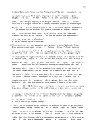 32
de-víboras! Como podeis ²coisas-boas, ¹falar
4
malignos
3
sendo?
2
De
1
pois o-que-abunda no
kardiaj to stoma lalei) 35 `O agaqoj anqrwpoj ek tou agaqou qhsaurou ekballei
coração a boca fala. O
2
bom
1
homem de o bom reservatório põe-para-fora
agaqa( kai o` ponhroj anqrwpoj ek tou ponhrou qhsaurou ekballei ponhra)
coisas-boas, e o
2
maligno
1
homem de o
2
maligno
1
reservatório põe-para-fora coisas-malignas.
36 Legw de u`min o`ti pan r`hma argon o] ean lalhswsin oi` anqrwpoi( apodwsousin
3
Digo
1
ademais,
2
vos que todo dizer inútil qual quer que-falarem as pessoas, prestarão
peri autou logon evn h`mera krisewj) 37 Ek gar twn logwn sou dikaiwqhsh(
2
a-respeito
3
dele
1
conta em dia de-juizo.
2
Por
1
pois ³as
5
palavras
4
tuas serás-justificado,
kai ek twn logwn sou katadikasqhsh)VV
e por as ²palavras ¹tuas serás-condenado.”
38383838 Tote apekriqhsan tinej twn grammatewn kai Farisaiwn( legontej( ~~Didaskale( qelomen
Então responderam alguns dos escribas e fariseus dizendo, “Professor, queremos
apo sou shmeion idein)VV 39 `O de apokriqeij eipen autoij( ~~Genea ponhra
3
da-
5
parte
4
tua
2
sinal
1
ver.”
2
Ele
1
mas respondendo disse a-eles, “Uma-geração maligna
kai moicalij shmeion epizhtei( kai shmeion ouv doqhsetai auth eiv mh to shmeion Iwna tou
e adúltera
2
sinal,
1
procura e sinal não será-dado a-ela se não o sinal de-Jonas o
profhtou) 40 ~Wsper gar h=n Iwnaj evn th koilia tou khtouj treij h`meraj kai
profeta.
2
Assim-como
1
pois
4
ficou
3
Jonas em o estômago do monstro-marinho três dias e
treij nuktaj( ou`twj estai o` Ui`oj tou Anqrwpou evn th kardia thj ghj treij h`meraj kai
três noites, também estará o Filho do Homem em o coração da terra três dias e
treij nuktaj) 41 Andrej Nineuitai anasthsontai evn th krisei meta thj geneaj tauthj kai
três noites. Homens ninevitas ressuscitarão em o juizo com a geração esta e
katakrinousin authn( o`ti metenohsan eivj to khrugma Iwna( kai idou( pleion
condenarão ela, pois se-arrependeram com a pregação de-Jonas, e eis-que maior
Iwna w-de) 42 Basilissa notou egerqhsetai evn th krisei meta thj geneaj tauthj
do-que-Jonas está-aqui. A-rainha do-Sul será-levantada em o juizo com a geração esta
kai katakrinei authn( o`ti hlqen ek twn peratwn thj ghj akousai thn sofian Solomwnoj(
e condenará ela, pois veio de os confins da terra ouvir a sabedoria de-Salomão,
kai idou( pleion Solomwnoj w-de)
e eis-que maior do-que-Salomão está-aqui.
43434343 ~~ `Otan de to akaqarton pneuma exelqh apo tou anqrwpou( diercetai di v anudrwn topwn
“
2
Quando
1
agora, o
2
imundo
1
espírito sai de o homem, vaga por
2
áridos
1
lugares
zhtoun anapausin( kai ouc eu`riskei) 44 Tote legei( ~Epistreyw eivj ton oikon mou o`qen
procurando repouso, e não encontra. Então diz, ‘Voltarei para a ²casa ¹minha donde
exhlqon)V Kai elqon eu`riskei scolazonta( sesarwmenon( kai kekosmhmenon) 45 Tote poreuetai
saí.’ E indo, acha-a desocupada, varrida e arrumada. Então ele-vai
 