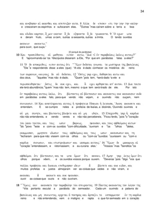 34
kai anebhsan ai` akanqai kai apepnixan auta) 8 Alla de epesen epi thn ghn thn kalhn
e cresceram os espinhos e sufocaram elas.
2
Outras
1
mas caíram sobre a terra a boa
kai edidou karpon( o]_men ekaton o]_de exhkonta o]_de triakonta) 9 `O ecwn wta
e deram fruto, umas a-cem, outras a-sessenta, outras a-trinta. O tendo ouvidos
akouein akouetw)VV
para-ouvir, que-ouça.”
[O porquê de parábolas]
10101010 Kai proselqontej oi` maqhtai eipon autw( ~~Dia ti, evn parabolaij laleij autoij?VV
E ³aproximando-se ¹os ²discípulos disseram a-Ele, “Por que em parábolas falas a-eles?”
11 ~O de apokriqeij eipen autoij o`ti ~~ `Umin dedotai gnwnai ta musthria thj basileiaj
2
Ele
1
e respondendo disse a-eles (que): “A-vós é-dado conhecer os mistérios do reino
twn ouranwn( ekeinoij de ouv dedotai) 12 `Ostij gar ecei( doqhsetai autw kai
dos céus,
2
àqueles
1
mas não é-dado.
2
Quem
1
pois tem, ²será-dado ¹a-ele e
perisseuqhsetai o`stij de ouk ecei( kai o] ecei arqhsetai apV autou) 13 Dia touto
ele-terá-abundância;
2
quem
1
mas não tem, mesmo o-que tem será-tirado de ele. Por isto
evn parabolaij autoij lalw( o`ti blepontej ouv blepousin kai akouontej ouk akouousin oude
em parábolas a-eles falo, para-que vendo não vejam, e ouvindo não ouçam, nem
suniousin) 14 Kai anaplhroutai autoij h` profhteia Hsaiou h` legousa( ~Akoh akousete kai
entendam. E se-cumpre neles a profecia de-Isaías, a dizendo, ‘Ouvindo ouvireis e
ouv mh sunhte( kai blepontej bleyete kai ouv mh idhte) 15 Epacunqh gar h` kardia
não não entendereis, e vendo vereis e não não percebereis.
7
Ficou-lerdo,
1
pois
2
o
3
coração
tou laou toutou( kai toij wsin barewj( hkousan( kai touj ofqalmouj autwn
4
do
5
povo
6
este e com-os ouvidos
2
com-dificuldade,
1
ouviram e
2
os
3
olhos
4
deles,
ekammusan( mmhpote idwsin toij ofqalmoij kai toij wsin akouswsin kai th
1
fecharam para-que-não vissem com-os olhos ou
2
com-os
3
ouvidos
1
ouvissem ou
2
com-o
kardia sunwsin( kai epistreywsin kai iasomai autouj)V 16 `Umwn de makarioi oi`
3
coração
1
entendessem, e retornassem; e eu-curaria eles.’
4
Vossos
1
mas
2
benditos
3
os
ofqalmoi o`ti blepousin( kai ta wta u`mwn o`ti akouei) 17 Amhn gar legw u`min o`ti
olhos porque vêem, e os ouvidos vossos porque ouvem.
2
Deveras
1
pois
4
digo
3
vos que
polloi profhtai kai dikaioi epequmhsan idein a] blepete kai ouk eidon( kai
muitos profetas e justos almejaram ver as-coisas-que vedes e não viram, e
akousai a] akouete kai ouk hkousan)
ouvir as-coisas-que ouvis e não ouviram.
18181818 ~~ `Umeij oun akousate thn parabolhn tou speirontoj) 19 Pantoj akouontoj ton logon thj
“Vós portanto escutai a parábola do semeador. Cada-um ouvindo a palavra do
basileiaj kai mh sunientoj( ercetai o` ponhroj kai a`rpazei to esparmenon evn th kardia
reino e não entendendo, vem o maligno e rapta o que-foi-semeado em o coração
 
