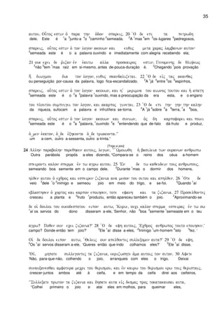35
autou) Ou-toj estin o` para thn o`don spareij) 20 `O de epi ta petrwdh
dele. Este é
1
a
3
junto-a
4
o
5
caminho
2
semeada.
2
A
1
mas
4
em
5
os-lugares
6
pedregosos,
spareij( ou-toj estin o` ton logon akouwn kai euquj meta caraj lambanwn auton
3
semeada este é o a palavra ouvindo e imediatamente com alegria recebendo ela;
21 ouk ecei de r`izan evn e`autw alla proskairoj estin) Genomenhj de qliyewj
2
não
3
tem
1
mas raiz em si-mesmo, antes de-pouca-duração é.
2
Chegando
1
pois provação
h; diwgmou dia ton logon( euquj skandalizetai) 22 `O de eivj taj akanqaj
ou perseguição por-causa da palavra, logo fica-escandalizado.
2
A
1
já
4
entre
5
os
6
espinhos,
spareij( ou-toj estin o` ton logon akouwn( kai h ` merimna tou aiwnoj toutou kai h` apath
3
semeada este é o
2
a
3
palavra
1
ouvindo, mas a preocupação da era esta, e o engano
tou ploutou sumpnigei ton logon( kai akarpoj ginetai) 23 `O de epi thn ghn thn kalhn
da riqueza, sufocam a palavra e infrutífera se-torna.
2
A
1
já
4
sobre
5
a
6
terra,
7
a
8
boa,
spareij( ou-toj estin o` ton logon akouwn kai suniwn( o`j dh karpoforei kai poiei
3
semeada este é o
4
a
5
palavra,
1
ouvindo
2
e
3
entendendo que de-fato dá-fruto e produz,
o`_men e`katon( o`_de e`xhkonta o`_de triakonta)VV
um a-cem, outro a-sessenta, outro a-trinta.”
[Trigo e joio]
24242424 Allhn parabolhn pareqhken autoij( legwn( ~~ `Wmoiwqh h` basileia twn ouranwn anqrwpw
Outra parábola propôs a-eles dizendo, “Compara-se o reino dos céus a-homem
speironti kalon sperma evn tw agrw autou) 25 VEn de tw kaqeudein touj anqrwpouj(
semeando boa semente em o campo dele.
2
Durante
1
mas o dormir dos homens,
hlqen autou o` ecqroj kai espeiren zizania ana meson tou sitou kai aphlqen) 26 `Ote de
veio
3
dele
1
o
2
inimigo e semeou joio em meio do trigo, e se-foi.
2
Quando
1
aí
eblasthsen o` cortoj kai karpon epoihsen( tote efanh kai ta zizania) 27 Proselqontej
cresceu a planta e
2
fruto
1
produziu, então apareceu também o joio.
2
Aproximando-se
de oi` douloi tou oikodespotou eipon autw( ~Kurie( ouci kalon sperma espeiraj evn tw sw
1
aí os servos do dono disseram a-ele, ‘Senhor, não
2
boa
3
semente
1
semeaste em o teu
agrw? Poqen oun ecei zizania?V 28 `O de efh autoij( ~Ecqroj anqrwpoj touto epoihsen)V
campo? Donde então tem joio?’
2
Ele
1
aí disse a-eles, ‘
2
Inimigo
1
um-homem
4
isto
3
fez. ‘
Oi` de douloi eipon autw( `Qeleij oun apelqontej sullexomen auta?V 29 `O de efh(
2
Os
1
aí servos disseram a-ele, ‘Queres então que-indo colhamos eles?’
2
Ele
1
aí disse,
~Ouv( mhpote sullegontej ta zizania( ekrizwshte a`ma autoij ton siton) 30 Afete
‘Não, para-que-não, colhendo o joio, arranqueis com eles o trigo. Deixai
sunauxanesqai amfotera mecri tou qerismou( kai evn kairw tou qerismou erw toij qeristaij(
crescer-juntos ambos até à ceifa, e em tempo da ceifa direi aos ceifeiros,
~~Sullexate prwton ta zizania kai dhsate auta eivj desmaj proj tokatakausai auta(
“Colhei primeiro o joio e atai eles em molhos, para queimar eles,
 