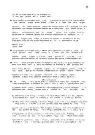 36
ton de siton sunagagete eivj thn apoqhkhn mou)VVVVV
3
o
1
mas
4
trigo
2
recolhei em o ²celeiro ¹meu.”’”
31313131 Allhn parabolhn pareqhken autoij( legwn( ~~ `Omoia estin h` basileia twn ouranwn kokkw
Outra parábola propôs a-eles dizendo, “
6
Como
5
é
1
o
2
reino
3
dos
4
céus um-grão
sinapewj( o]n labwn anqrwpoj espeiren evn tw agrw autou 32 o] mikroteron men estin
de-mostarda, que
2
tomando
1
um-homem semeou em o campo dele; que ³menor ¹de-fato ²é
pantwn twn spermatwn( o`tan de auxhqh( meizon twn lacanwn estin kai
do-que-todas as sementes,
2
quando
1
mas é-crescida ²maior-do-que ³as
4
hortaliças, ¹é e
ginetai dendron( w`ste elqein ta peteina tou ouranou kai kataskhnoun evn toij
chega-a-ser árvore; de-sorte a-virem os pássaros do céu e se-aninharem em os
kladoij autou)VV
ramos dela.”
33333333 Allhn parabolhn elalhsen autoij( ~~ `Omoia estin h` basileia twn ouranwn zumh( h`n
Outra parábola falou a-eles, “
6
Como
5
é
1
o
2
reino
3
dos
4
céus fermento, que
labousa gunh ekruyen eivj aleurou sata tria e`wj ou- ezumwqh o`lon)VV
²tomando ¹uma-mulher colocou em
3
de-farinha
2
medidas
1
três até que ficasse-levedado tudo.”
34343434 Tauta panta elalhsen o` Ihsouj evn parabolaij toij o`cloij( kai cwrij parabolhj ouk
Estas-coisas todas falou o Jesus em parábolas às multidões, e sem parábola não
elalei autoij( 35 o`pwj plhrwqh to r`hqen dia tou profhtou( legontoj( ~~Anoixw evn
falou a-eles, para-que se-cumprisse o falado através do profeta dizendo, “Abrirei em
parabolaij to stoma mou( ereuxomai kekrummena apo katabolhj kosmou)VV
parábolas a
2
boca,
1
minha declararei coisas-ocultas desde a-fundação do-mundo.”
[“Trigo e joio” explicado]
36363636 Tote afeij touj oclouj hlqen eivj thn oikian o` Ihsouj) Kai proshlqon autw
Então tendo-despedido as multidões
3
foi
4
para
5
a
6
casa
1
o
2
Jesus. E aproximaram-se dEle
oi` maqhtai autou( legontej( ~~Frason h`min thn parabolhn twn zizaniwn tou agrou) v v 37 `O
os discípulos dEle dizendo, “Explica a-nós a parábola do joio do campo."
2
Ele
de apokriqeij eipen autoij( ~~ `O speirwn to kalon sperma estin o` Ui`oj tou Anqrwpou)
1
aí respondendo disse a-eles: “O semeando a boa semente é o Filho do Homem.
38 `O de agroj estin o` kosmoj( to de kalon sperma( ou-toi eisin oi` ui`oi thj basileiaj ta de
2
O
1
já campo é o mundo,
2
a
1
e boa semente—estes são os filhos do reino;
2
o
1
já
zizania eisin oi` ui`oi tou ponhrou( 39 o` de ecqroj o` speiraj auta estin o` diaboloj o` de
joio são os filhos do maligno,
2
o
1
e inimigo, o semeando eles, é o diabo;
2
a
1
já
qerismoj sunteleia tou aiwnoj estin( oi` de qeristai aggeloi eisin) 40 ~Wsper oun
ceifa ²o-término ³da
4
era, ¹é
6
os
5
e ceifeiros
2
anjos
1
são.
2
Assim-como
1
portanto
sullegetai ta zizania kai puri kaietai( ou`twj estai evn th sunteleia tou aiwnoj
5
é-colhido
3
o
4
joio e com-fogo é-queimado, assim será em a consumação da era
 