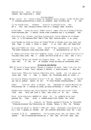38
qhsaurou autou kaina kai palaia)
depósito dele coisas-novas e velhas.
[Uma visita a Natsaré]
53535353 Kai egeneto o`te etelesen o` Ihsouj taj parabolaj tautaj( methren ekeiqen) 54 Kai elqwn
E aconteceu quando ³terminou ¹o ²Jesus as parábolas estas, foi-embora dali. E indo
eivj thn patrida autou edidasken autouj evn th sunagwgh autwn( w`ste
até a terra dele começou-a-ensinar a-eles em a sinagoga deles, de-sorte-a
ekplhttesqai autouj kai legein( ~~Poqen toutw h` sofia au`th kai ai` dunameij? 55 Ouc
ficarem-admirados eles e dizerem, “Donde a-este a sabedoria esta e os prodígios? Não
ou`toj estin o` tou tektonoj ui`oj? Ouci h` mhthr autou legetai Mariam kai oi` adelfoi
2
este
1
é
3
o
5
do
6
carpinteiro
4
filho?
4
Não
1
a
2
mãe
3
dEle chama-se Maria, e os irmãos
autou Iakwboj kai Iwshj kai Simwn kai Ioudaj? 56 Kai ai` adelfai autou ouci pasai proj
dEle Tiago e Josés e Simão e Judas? E as irmãs dEle não
2
todas
3
entre
h`maj eisin? Poqen oun toutw tauta panta?VV 57 Kai eskandalizonto evn autw) `O
4
nós
1
estão? Donde pois a-este estas-coisas todas?” E escandalizavam-se em Ele.
2
O
de Ihsouj eipen autoij( ~~Ouk estin profhthj atimoj eiv mh evn th patridi autou kai evn th
1
mas Jesus disse a-eles, “Não é profeta sem-honra se não em a terra dele e em a
oikia autou)VV 58 Kai ouk epoihsen ekei dunameij pollaj dia thn apistian autwn)
casa dele.” E não fez ali ²prodígios ¹muitos por-causa da incredulidade deles.
[A morte de João Batista]
14141414)1)1)1)1 VEn ekeinw tw kairw hkousen `Hrwdhj o` tetrarchj thn akohn Ihsou( 2 kai eipen toij
Em aquele o tempo
4
ouviu ¹Herodes, ²o ³tetrarca, a notícia de-Jesus, e disse aos
paisin autou( ~~Ou-toj estin Iwannhj o` Baptisthj autoj hgerqh apo twn nekrwn( kai
servos dele, “Este é João, o Batista; ele foi-levantado dentre os mortos, e
dia touto ai` dunameij energousin evn autw)VV 3 `O gar `Hrwdhj krathsaj ton Iwannhn
por isso os poderes operam em ele.”
2
O
1
é-que Herodes havendo-prendido o João,
edhsen auton kai eqeto evn fulakh dia `Hrwdiada thn gunaika Filippou tou
tinha-amarrado ele e colocado em prisão, por-causa de-Herodias, a mulher de-Filipe, o
adelfou autou) 4 Elegen gar autw o` Iwannhj( ~~Ouk exestin soi ecein authn)VV 5 Kai
irmão dele.
4
Dizia
1
pois
5
a-ele
2
o
3
João, “Não é-lícito a-ti ter ela.” Embora
qelwn auton apokteinai( efobhqh ton oclon( o`ti w`j profhthn auton eicon)
querendo
2
ele
1
matar temeu a multidão, porque
3
como
4
profeta
2
ele
1
tinham.
6 Genesiwn de agomenwn tou `Hrwdou( wrchsato h` qugathr thj `Hrwdiadoj
3
A-festa-de-aniversário
1
mas
2
transcorrendo do Herodes,
5
dançou ¹a ²filha ³da
4
Herodias
evn tw mesw kai hresen tw `Hrwdh) 7 `Oqen meqV o`rkou w`mologhsen auth dounai o] ean
em o meio e agradou ao Herodes. Daí com juramento ele-prometeu
2
a-ela
1
dar o que
aithshtai) 8 `H de( probibasqeisa u`po thj mhtroj authj( ~~Doj moi(VV fhsin( ~~w-de
pedisse.
2
Ela
1
aí, havendo-sido-instruída por a mãe dela, “Dá a-mim,” disse, “aqui,
 