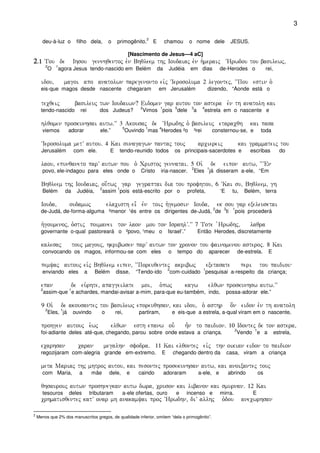 3
deu-à-luz o filho dela, o primogênito.
2
E chamou o nome dele JESUS.
[Nascimento de Jesus—4 aC]
2222)1)1)1)1 Tou de Ihsou gennhqentoj evn Bhqleem thj Ioudaiaj evn h`meraij ~Hrwdou tou basilewj(
2
O
1
agora Jesus tendo-nascido em Belém da Judéia em dias de-Herodes o rei,
idou( magoi apo anatolwn paregenonto eivj ~Ierosoluma 2 legontej( ~~Pou estin o`
eis-que magos desde nascente chegaram em Jerusalém dizendo, “Aonde está o
tecqeij basileuj twn Ioudaiwn? Eidomen gar autou ton astera evn th anatolh kai
tendo-nascido rei dos Judeus?
2
Vimos
1
pois
5
dele
3
a
4
estrela em o nascente e
hlqomen proskunhsai autw)VV 3 Akousaj de ~Hrwdhj o` basileuj etaracqh kai pasa
viemos adorar ele.”
5
Ouvindo
1
mas
4
Herodes ²o ³rei consternou-se, e toda
~Ierosoluma metV autou) 4 Kai sunagagwn pantaj touj arciereij kai grammateij tou
Jerusalém com ele. E tendo-reunido todos os principais-sacerdotes e escribas do
laou( epunqaneto parV autwn pou òòo` Cristoj gennatai) 5 Oi` de eipon autw( ~~VEn
povo, ele-indagou para eles onde o Cristo iria-nascer.
2
Eles
1
já disseram a-ele, “Em
Bhqleem thj Ioudaiaj( ou[twj gar gegraptai dia tou profhtou( 6 ~Kai su( Bhqleem( gh
Belém da Judéia,
2
assim
1
pois está-escrito por o profeta, ‘E tu, Belém, terra
Iouda( oudamwj elacisth ei= evn toij h`gemosin Iouda( ek sou gar exeleusetai
de-Judá, de-forma-alguma ²menor ¹és entre os dirigentes de-Judá,
2
de
3
ti
1
pois procederá
h`goumenoj( o`stij poimanei ton laon mou ton IsrahlV)VV 7 Tote `Hrwdhj( laqra
governante o-qual pastoreará o ²povo, ¹meu o Israel’.” Então Herodes, discretamente
kalesaj touj magouj( hkribwsen parV autwn ton cronon tou fainomenou asteroj) 8 Kai
convocando os magos, informou-se com eles o tempo do aparecer de-estrela. E
pemyaj autouj eivj Bhqleem eipen( ~~Poreuqentej akribwj exetasate peri tou paidiou
enviando eles a Belém disse, “Tendo-ido
2
com-cuidado
1
pesquisai a-respeito da criança;
epan de eu`rhte( apaggeilate moi( o`pwj kagw elqwn proskunhsw autw)VV
2
assim-que
1
e achardes, mandai-avisar a-mim, para-que eu-também, indo, possa-adorar ele.”
9 Oi` de akousantej tou basilewj eporeuqhsan( kai idou( o` asthr o[n eidon evn th anatolh
2
Eles,
1
já ouvindo o rei, partiram, e eis-que a estrela, a-qual viram em o nascente,
prohgen autouj e`wj elqwn esth epanw ou- h=n to paidion) 10 Idontej de ton astera(
foi-adiante deles até-que, chegando, parou sobre onde estava a criança.
2
Vendo
1
e a estrela,
ecarhsan caran megalhn sfodra) 11 Kai elqontej eivj thn oikian eidon to paidion
regozijaram com-alegria grande em-extremo. E chegando dentro da casa, viram a criança
meta Mariaj thj mhtroj autou( kai pesontej prosekunhsan autw( kai anoixantej touj
com Maria, a mãe dele, e caindo adoraram a-ele, e abrindo os
qhsaurouj autwn proshnegkan autw dwra( cruson kai libanon kai smurnan) 12 Kai
tesouros deles tributaram a-ele ofertas, ouro e incenso e mirra. E
crhmatisqentej katV onar mh anakamyai proj ~Hrwdhn( diV allhj o`dou anecwrhsan
2
Menos que 2% dos manuscritos gregos, de qualidade inferior, omitem “dela o primogênito”.
 