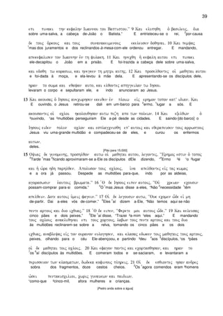 39
epi pinaki thn kefalhn Iwannou tou Baptistou)VV 9 Kai eluphqh o` basileuj( dia
sobre uma-salva, a cabeça de-João o Batista.” E entristeceu-se o rei,
2
por-causa
de touj o`rkouj kai touj sunanakeimenouj ekeleusen doqhnai) 10 Kai pemyaj
1
mas dos juramentos e dos reclinandos-à-mesa-com-ele ordenou entregar. E mandando,
apekefalisen ton Iwannhn evn th fulakh) 11 Kai hnecqh h` kefalh autou epi pinaki
ele-decapitou o João em a prisão. E foi-trazida a cabeça dele sobre uma-salva,
kai edoqh tw korasiw( kai hnegken th mhtri authj) 12 Kai proselqontej oi` maqhtai autou
e foi-dada à moça, e ela-levou à mãe dela. E apresentando-se os discípulos dele,
hran to swma kai eqayan auto( kai elqontej aphggeilan tw Ihsou)
levaram o corpo e sepultaram ele, e indo anunciaram ao Jesus.
13131313 Kai akousaj o` Ihsouj anecwrhsen ekeiqen evn ploiw eivj erhmon topon katV idian) Kai
E ouvindo, o Jesus retirou-se dali em um-barco para
2
ermo,
1
lugar a sós. E
akousantej oi` ocloi hkolouqhsan autw pezh apo twn polewn) 14 Kai exelqwn o`
³ouvindo, ¹as ²multidões perseguiram Ele a-pé desde as cidades. E saindo-[do barco] o
Ihsouj eiden polun oclon kai esplagcnisqh epV autoij kai eqerapeusen touj arrwstouj
Jesus viu uma-grande multidão e compadeceu-se de eles, e curou os enfermos
autwn)
deles.
[Pão para 15.000]
15151515 Oyiaj de genomenhj( proshlqon autw oi` maqhtai autou( legontej( ~~Erhmoj estin o` topoj
3
Tarde
1
mas
2
ficando aproximaram-se a-Ele os discípulos dEle dizendo, “
4
Ermo ³é ¹o ²lugar
kai h` w`ra hdh parhlqen) Apoluson touj oclouj( i`na apelqontej eivj taj kwmaj
e a ora já passou. Despede as multidões para-que, indo por as aldeias,
agoraswsin e`autoij brwmata)VV 16 `O de Ihsouj eipen autoij( ~~Ouv creian ecousin
possam-comprar para-si comida.”
2
O
1
mas Jesus disse a-eles, “Não
2
necessidade
1
têm
apelqein) Dote autoij u`meij fagein)VV 17 Oi` de legousin autw( ~~Ouk ecomen w-de eiv mh
de-partir. Dai a-eles vós de-comer.”
2
Eles
1
aí dizem a-Ele, “Não temos aqui se não
pente artouj kai duo icquaj)VV 18 `O de eipen( ~~Ferete moi autouj w-de)VV 19 Kai keleusaj
cinco pães e dois peixes.”
2
Ele
1
aí disse, “Trazei ²a-mim ¹eles aqui.” E mandando
touj oclouj anakliqhnai epi touj cortouj( labwn touj pente artouj kai touj duo
às multidões reclinarem-se sobre a relva, tomando os cinco pães e os dois
icquaj( anableyaj eivj ton ouranon euloghsen( kai klasaj edwken toij maqhtaij touj artouj(
peixes, olhando para o céu Ele-abençoou, e partindo ³deu
4
aos
5
discípulos, ¹os ²pães
oi` de maqhtai toij ocloij) 20 Kai efagon pantej kai ecortasqhsan( kai hran to
7
os
6
aí discípulos às multidões. E comeram todos e se-saciaram, e levantaram a
perisseuon twn klasmatwn( dwdeka kofinouj plhreij) 21 Oi` de esqiontej hsan andrej
sobra dos fragmentos, doze cestos cheios.
2
Os
1
agora comendos eram ³homens
w`sei pentakiscilioi( cwrij gunaikwn kai paidiwn)
¹como-que ²cinco-mil, afora mulheres e crianças.
[Pedro anda sobre a água]
 