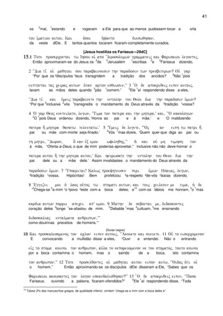 41
os
2
mal,
1
estando e rogavam a-Ele para que ao-menos pudessem-tocar a orla
tou i`matiou autou) Kai o`soi h`yanto dieswqhsan)
da veste dEle. E tantos-quantos tocaram ficaram-completamente-curados.
[Jesus hostiliza os Fariseus—29dC]
15151515)1)1)1)1 Tote prosercontai tw Ihsou oi` apo `Ierosolumwn grammateij kai Farisaioi legontej(
Então aproximaram-se do Jesus os
4
de
5
Jerusalém
1
escribas
2
e
3
Fariseus dizendo,
2 ~~Dia ti, oi` maqhtai sou parabainousin thn paradosin twn presbuterwn? Ouv gar
“Por que os ²discípulos ¹teus transgridem a tradição dos anciãos?
2
Não
1
pois
niptontai taj ceiraj autwn o`tan arton esqiwsin)VV 3 `O de apokriqeij eipen autoij(
lavam as mãos deles quando
2
pão
1
comem.”
2
Ele
1
aí respondendo disse a-eles,
~~Dia ti, kai u`meij parabainete thn entolhn tou Qeou dia thn paradosin u`mwn?
“Por que
3
inclusive
2
vós
1
transgredis o mandamento do Deus através da ²tradição ¹vossa?
4 ~O gar Qeoj eneteilato( legwn( ~Tima ton patera kai thn mhtera(V kai( ´~~O kakologwn
2
O
1
pois Deus ordenou dizendo, ‘Honra ao pai e à mãe,’ e ‘O maldizendo
patera h; mhtera qanatw teleutatw)V 5 ~Umeij de legete( ~}Oj an eiph tw patri h;
pai ou mãe com-morte seja-finado.’
2
Vós
1
mas dizeis, ‘Quem quer-que diga ao pai ou
th mhtri( ~~Dwron( o] ean evx emou wfelhqhj(VV 6 kai ouv mh timhsh ton
à mãe, “Oferta-a-Deus, o que de mim poderias-aproveitar,” inclusive não não deve-honrar o
patera autou h; thn mhtera autou)V Kai hkurwsate thn entolhn tou Qeou dia thn
pai dele ou a mãe dele.’ Assim invalidastes o mandamento do Deus através da
paradosin u`mwn) 7 ~Upokritai! Kalwj proefhteusen peri u`mwn Hsaiaj( legwn(
²tradição ¹vossa. Hipócritas! Bem profetizou ²a-respeito ³de-vós ¹Isaías dizendo,
8 ~Eggizei moi o` laoj ou`toj tw stomati autwn( kai toij ceilesin me tima( h` de
‘
4
Chega-se
5
a-mim ¹o ²povo ³este com-a boca deles, e
13
com-os lábios me honram,
2
o
1
mas
kardia autwn porrw apecei apV emou) 9 Mathn de sebontai me( didaskontej
coração deles
2
longe
1
se-afastou de mim.
2
Debalde
1
mas
4
cultuam,
3
me ensinando
didaskaliaj entalmata anqrwpwn)VVV
como-doutrinas preceitos de-homens.’”
[Guias cegos]
10101010 Kai proskalesamenoj ton oclon eipen autoij( ~~Akouete kai suniete) 11 Ouv to eisercomenon
E convocando a multidão disse a-eles, “Ouvi e entendei. Não o entrando
eivj to stoma koinoi ton anqrwpon( alla to ekporeuomenon ek tou stomatoj( touto koinoi
por a boca contamina o homem, mas o saindo de a boca, isto contamina
ton anqrwpon)VV 12 Tote proselqontej oi` maqhtai autou eipon autw( ~~Oidaj o`ti oi`
o homem.” Então aproximando-se os discípulos dEle disseram a-Ele, “Sabes que os
Farisaioi akousantej ton logon eskandalisqhsan?VV 13 `O de apokriqeij eipen( ~~Pasa
Fariseus, ouvindo a palavra, ficaram-ofendidos?”
2
Ele
1
aí respondendo disse, “Toda
13
Talvez 2% dos manuscritos gregos, de qualidade inferior, omitem “chega-se a mim com a boca deles e”.
 