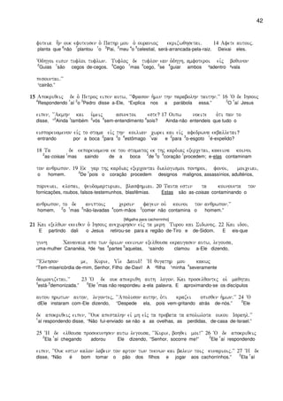 42
futeia h]n ouk efuteusen o` Pathr mou o` ouranioj ekrizwqhsetai) 14 Afete autouj)
planta que
6
não
7
plantou
1
o
3
Pai,
2
meu
4
o
5
celestial, será-arrancada-pela-raiz. Deixai eles.
~Odhgoi eisin tufloi tuflwn) Tufloj de tuflon ean o`dhgh( amfoteroi eivj boqunon
2
Guias
1
são cegos de-cegos.
3
Cego
1
mas
5
cego,
2
se
4
guiar ambos ³adentro ²vala
pesountai)VV
¹cairão.”
15151515 Apokriqeij de o` Petroj eipen autw( ~~Frason h`min thn parabolhn tauthn)VV 16 ~O de Ihsouj
4
Respondendo
1
aí
2
o
3
Pedro disse a-Ele, “Explica nos a parábola essa.”
2
O
1
aí Jesus
eipen( ~~Akmhn kai u`meij asunetoi este? 17 Oupw noeite o`ti pan to
disse, “
3
Ainda
1
também
2
vós
5
sem-entendimento
4
sois? Ainda-não entendeis que tudo o
eisporeuomenon eivj to stoma eivj thn koilian cwrei kai eivj afedrwna ekballetai?
entrando por a boca
2
para
3
o
4
estômago
1
vai e
2
para
3
o-esgoto
1
é-expelido?
18 Ta de ekporeuomena ek tou stomatoj ek thj kardiaj exercetai( kakeina koinoi
2
as-coisas
1
mas saindo de a boca
2
de
3
o
4
coração
1
procedem; e-elas contaminam
ton anqrwpon) 19 Ek gar thj kardiaj exercontai dialogismoi ponhroi( fonoi( moiceiai(
o homem.
2
De
1
pois o coração procedem designos malignos, assassínios, adultérios,
porneiai( klopai( yeudomarturiai( blasfhmiai) 20 Tauta estin ta koinounta ton
fornicações, roubos, falsos-testemunhos, blasfêmias. Estas são as-coisas contaminando o
anqrwpon( to de aniptoij cersin fagein ouv koinoi ton anqrwpon)VV
homem,
2
o
1
mas
5
não-lavadas
4
com-mãos
3
comer não contamina o homem.”
[Migalha para cachorrinho]
21212121 Kai exelqwn ekeiqen o` Ihsouj anecwrhsen eivj ta merh Turou kai Sidwnoj) 22 Kai idou(
E partindo dali o Jesus retirou-se para a região de-Tiro e de-Sidom. E eis-que
gunh Cananaia apo twn o`riwn ekeinwn exelqousa ekraugasen autw( legousa(
uma-mulher Cananéia, ²de ³as
4
partes
5
aquelas, ¹saindo clamou a-Ele dizendo,
~~Elehson me( Kurie( Ui`e Dauid! ~H qugathr mou kakwj
“Tem-misericórdia de-mim, Senhor, Filho de-Davi! A ²filha ¹minha
4
severamente
daimonizetai)VV 23 ~O de ouk apekriqh auth logon) Kai proselqontej oi` maqhtai
3
está-
5
demonizada.”
2
Ele
1
mas não respondeu a-ela palavra. E aproximando-se os discípulos
autou hrwtwn auton( legontej( ~~Apoluson authn( o`ti krazei opisqen h`mwn)VV 24 ~O
dEle instaram com-Ele dizendo, “Despede ela, pois vem-gritando atrás de-nós.”
2
Ele
de apokriqeij eipen( ~~Ouk apestalhn eiv mh eivj ta probata ta apolwlota oikou Israhl)VV
1
aí respondendo disse, “Não fui-enviado se não a as ovelhas, as perdidas, de-casa de-Israel.”
25 ~H de elqousa prosekunhsen autw legousa( ~~Kurie( bohqei moi!VV 26 ~O de apokriqeij
2
Ela
1
aí chegando adorou Ele dizendo, “Senhor, socorre me!”
2
Ele
1
aí respondendo
eipen( ~~Ouk estin kalon labein ton arton twn teknwn kai balein toij kunarioij)VV 27 ~H de
disse, “Não é bom tomar o pão dos filhos e jogar aos cachorrinhos.”
2
Ela
1
aí
 