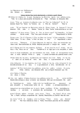 45
twn Farisaiwn kai Saddoukaiwn)
dos fariseus e saduceus.
[Jesus declara Sua morte abertamente, e ministra a partir disso]
13131313 Elqwn de o` Ihsouj eivj ta merh Kaisareiaj thj Filippou hrwta touj maqhtaj autou(
2
Indo
1
aí o Jesus para as partes de-Cesaréia do Filipe interrogou os discípulos dEle
legwn( ~~Ti,na me legousin oi` anqrwpoi einai( ton Ui`on tou Anqrwpou?VV 14 Oi` de
dizendo, “Quem
3
me
4
dizem
1
os
2
homens ser, o Filho do Homem?”
2
Eles
1
aí
eipon( ~~Oi`_men Iwannhn ton Baptisthn( alloi de Hlian( e`teroi de Ieremian h; e`na twn
disseram: “Uns, João o Batista;
2
outros,
1
já Elias;
2
outros,
1
ainda Jeremias ou um dos
profhtwn)VV 15 Legei autoij( ~~~Umeij de ti,na me legete einai?VV 16 Apokriqeij de Simwn
profetas.” Ele-diz a-eles, “
2
Vós,
1
mas quem me dizeis ser?”
2
Respondendo
1
aí Simão
Petroj eipen( ~~Su ei= o` Cristoj( o` Ui`oj tou Qeou tou zwntoj)VV 17 Kai apokriqeij o` Ihsouj
Pedro disse, “Tu és o Cristo, o Filho do Deus, o vivo.” E respondendo o Jesus
eipen autw( ~~Makarioj ei=( Simwn Bariwna( o`ti sarx kai ai-ma ouk apekaluyen soi(
disse a-ele, “Bem-aventurado és, Simão Barjonas, pois carne e sangue não revelou a-ti,
allV o` Pathr mou o` evn toij ouranoij) 18 Kagw de soi legw o`ti su ei= petroj( kai epi
mas o ²Pai, ¹meu o em os céus.
2
Também-eu
1
e te digo que tu és uma-pedra, e sobre
tauth th petra oikodomhsw mou thn ekklhsian( kai pulai ~Aidou ouv katiscusousin authj)
esta a rocha edificarei ²minha ¹a igreja, e portais de-Hades não poderão-resistir a-ela.
19 Kai dwsw soi taj kleij thj basileiaj twn ouranwn( kai o` ean dhshj epi thj ghj
E darei a-ti as chaves do reino dos céus, e o que amarrares em a terra,
estai_dedemenon evn toij ouranoij( kai o` ean lushj epi thj ghj estai_lelumenon evn toij
terá-sido-amarrado em os céus, e o que soltares em a terra, terá-sido-solto em os
ouranoij)VV 20 Tote diesteilato toij maqhtaij autou i`na mhdeni eipwsin o`ti autoj
céus.” Então ordenou aos discípulos dEle que a-ninguém dissessem que Ele
estin Ihsouj( o` Cristoj)
era Jesus, o Cristo.
21212121 Apo tote hrxato o` Ihsouj deiknuein toij maqhtaij autou o`ti dei auton apelqein
Desde então começou o Jesus a-mostrar aos discípulos dEle que era-necessário Ele partir
eivj ~Ierosoluma kai polla paqein apo twn presbuterwn kai arcierewn kai
para Jerusalém e ²muitas-coisas ¹sofrer de os anciãos e principais-sacerdotes e
grammatewn kai apoktanqhnai kai th trith h`mera egerqhnai) 22 Kai proslabomenoj
escribas, e ser-morto, e ao terceiro dia ser-levantado. E tomando-
2
de-
3
parte,
auton o` Petroj hrxato epitiman autw( legwn( ~~~Ilewj soi( Kurie! Ouv mh estai
1
Ele o Pedro começou a-repreender Ele dizendo, “Misericórdia a-ti, Senhor! Não não será
soi touto)VV 23 ~O de strafeij eipen tw Petrw( ~~~Upage opisw mou( Satana!
a-tí isto.”
2
Ele
1
mas voltando-se disse a Pedro, “Vai-embora para-trás de-mim, Satanás!
 