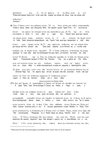 46
Skandalon mou ei=( o`ti ouv froneij ta tou Qeou( alla ta twn
2
Pedra-de-tropeço
3
para-mim,
1
tu-és pois não cogitas as-coisas do Deus, mas as-coisas dos
anqrwpwn)VV
homens.”
24242424 Tote o` Ihsouj eipen toij maqhtaij autou( ~~Eiv tij qelei opisw mou elqein( aparnhsasqw
Então o Jesus disse aos discípulos dEle, “Se alguém quiser
2
após
3
mim,
1
vir renuncie-se
e`auton kai aratw ton stauron autou kai akolouqeitw moi) 25 ~Oj gar an qelh
a-si-mesmo e tome a cruz dele e siga me.
2
Quem
1
pois quer-que queira
thn yuchn autou swsai apolesei authn( o`j dV an apolesh thn yuchn autou
²a ³vida
4
dele, ¹preservar desperdiçará ela,
2
quem
1
mas quer-que desperdice a vida dele
e`neken emou eu`rhsei authn) 26 Ti, gar wfeleitai anqrwpoj ean ton kosmon o`lon
por-causa de-mim, achará ela.
2
Que
1
pois adianta a-um-homem se o mundo todo
kerdhsh( thn de yuchn autou zhmiwqh? :H ti, dwsei anqrwpoj antallagma thj yuchj
granjear
2
a
1
mas vida dele for-confiscada? Ou que dará um-homem em-troca da vida
autou? 27 Mellei gar o` Ui`oj tou Anqrwpou ercesqai evn th doxh tou Patroj autou
dele?
6
Certamente
1
porque
2
o
3
Filho
4
do
5
Homem
7
virá em a glória do Pai dEle,
meta twn aggelwn autou( kai tote apodwsei e`kastw kata thn praxin autou)
com os anjos dEle, e então recompensará a-cada-um segundo o desempenho dele.
28 Amhn legw u`min( eisin tinej w-de e`stwtej oi`tinej ouv mh geuswntai qanatou e`wj an
Deveras
2
digo
1
vos, há alguns aqui em-pé os-quais não não provarão morte até que
idwsin ton Ui`on tou Anqrwpou ercomenon evn th basileia autou)VV
vejam o Filho do Homem vindo em o reino dEle.”
[Jesus se encontra com Moisés e Elias]
17171717)1)1)1)1 Kai meqV h`meraj e`x paralambanei o` Ihsouj ton Petron kai Iakwbon kai Iwannhn ton
E após
2
dias,
1
seis
5
toma-consigo
3
o
4
Jesus ao Pedro e Tiago e João, o
adelfon autou( kai anaferei autouj eivj oroj u`yhlon katV idian) 2 Kai
irmão dele, e leva eles para um-monte alto, em particular. E
metemorfwqh emprosqen autwn( kai elamyen to proswpon autou w`j o` h`lioj( ta de i`matia
ficou-transfigurado diante deles, e brilhou o rosto dEle como o sol,
2
as
1
e vestes
autou egenonto leuka w`j to fwj) 3 Kai idou( wfqhsan autoij Mwshj kai Hliaj metV
dEle ficaram brancas como a luz. E eis-que apareceram a-eles Moisés e Elias,
2
com
autou sullalountej) 4 Apokriqeij de o` Petroj eipen tw Ihsou( ~~Kurie( kalon estin h`maj w-de
3
Ele
1
conversando.
2
Reagindo
1
aí o Pedro disse ao Jesus, “Senhor, bom é nós aqui
einai) Eiv qeleij( poihswmen w-de treij skhnaj( soi mian kai Mwsh mian kai mian
estarmos. Se queres, façamos
14
aqui três abrigos — para-ti um, e para-Moisés um, e um
Hlia)VV 5 Eti autou lalountoj( idou( nefelh fwteinh epeskiasen autouj kai idou(
14
Menos que 0,5% dos manuscritos gregos, de qualidade inferior, trazem “farei” em vez de “façamos”.
 