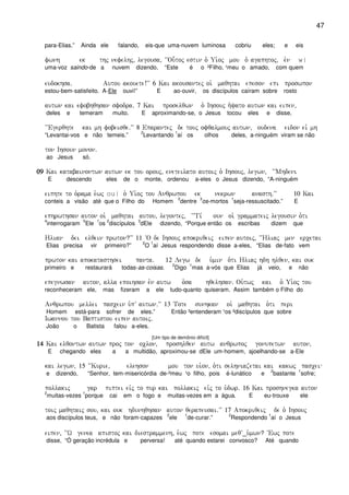 47
para-Elias.” Ainda ele falando, eis-que uma-nuvem luminosa cobriu eles; e eis
fwnh ek thj nefelhj( legousa( ~~Ou-toj estin o` Ui`oj mou o` agaphtoj( evn w|
uma-voz saindo-de a nuvem dizendo, “Este é o ²Filho, ¹meu o amado, com quem
eudokhsa) Autou akouete!VV 6 Kai akousantej oi` maqhtai epeson epi proswpon
estou-bem-satisfeito. A-Ele ouvi!” E ao-ouvir, os discípulos caíram sobre rosto
autwn kai efobhqhsan sfodra) 7 Kai proselqwn o` Ihsouj h`yato autwn kai eipen(
deles e temeram muito. E aproximando-se, o Jesus tocou eles e disse,
~~Egerqhte kai mh fobeisqe)VV 8 Eparantej de touj ofqalmouj autwn( oudena eidon eiv mh
“Levantai-vos e não temeis.”
2
Levantando
1
aí os olhos deles, a-ninguém viram se não
ton Ihsoun monon)
ao Jesus só.
09090909 Kai katabainontwn autwn ek tou orouj( eneteilato autoij o` Ihsouj( legwn( ~~Mhdeni
E descendo eles de o monte, ordenou a-eles o Jesus dizendo, “A-ninguém
eiphte to o`rama e`wj ou| o` Ui`oj tou Anqrwpou ek nekrwn anasth)VV 10 Kai
conteis a visão até que o Filho do Homem
2
dentre
3
os-mortos
1
seja-ressuscitado.” E
ephrwthsan auton oi` maqhtai autou( legontej( ~~Ti, oun oi` grammateij legousin o`ti
4
interrogaram
5
Ele
1
os
2
discípulos
3
dEle dizendo, “Porque então os escribas dizem que
Hlian dei elqein prwton?VV 11 ~O de Ihsouj apokriqeij eipen autoij( ~~Hliaj men ercetai
Elias precisa vir primeiro?”
2
O
1
aí Jesus respondendo disse a-eles, “Elias de-fato vem
prwton kai apokatasthsei panta) 12 Legw de u`min o`ti Hliaj hdh hlqen( kai ouk
primeiro e restaurará todas-as-coisas.
2
Digo
1
mas a-vós que Elias já veio, e não
epegnwsan auton( alla epoihsan evn autw o`sa hqelhsan) Ou`twj kai o` Ui`oj tou
reconheceram ele, mas fizeram a ele tudo-quanto quiseram. Assim também o Filho do
Anqrwpou mellei pascein u`pV autwn)VV 13 Tote sunhkan oi` maqhtai o`ti peri
Homem está-para sofrer de eles.” Então ³entenderam ¹os ²discípulos que sobre
Iwannou tou Baptistou eipen autoij)
João o Batista falou a-eles.
[Um tipo de demônio difícil]
14141414 Kai elqontwn autwn proj ton oclon( proshlqen autw anqrwpoj gonupetwn auton(
E chegando eles a a multidão, aproximou-se dEle um-homem, ajoelhando-se a-Ele
kai legwn( 15 ~~Kurie( elehson mou ton ui`on( o`ti selhniazetai kai kakwj pascei
e dizendo, “Senhor, tem-misericórdia de-²meu ¹o filho, pois é-lunático e
2
bastante
1
sofre;
pollakij gar piptei eivj to pur kai pollakij eivj to u`dwr) 16 Kai proshnegka auton
2
muitas-vezes
1
porque cai em o fogo e muitas-vezes em a água. E eu-trouxe ele
toij maqhtaij sou( kai ouk hdunhqhsan auton qerapeusai)VV 17 Apokriqeij de o` Ihsouj
aos discípulos teus, e não foram-capazes
2
ele
1
de-curar.”
2
Respondendo
1
aí o Jesus
eipen( ~~W genea apistoj kai diestrammenh( e`wj pote esomai meqV_u`mwn? ~Ewj pote
disse, “Ó geração incrédula e perversa! até quando estarei convosco? Até quando
 