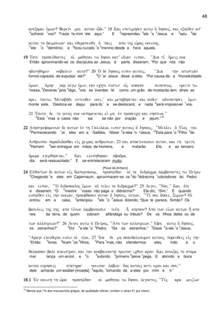 48
anexomai u`mwn? Ferete moi auton w-de)VV 18 Kai epetimhsen autw o` Ihsouj( kai exhlqen apV
2
sofrerei
1
vos? Trazei ²a-mim ¹ele aqui.” E
3
repreendeu
4
ele
1
o
2
Jesus e
3
saiu
4
de
autou to daimonion kai eqerapeuqh o` paij apo thj w`raj ekeinhj)
5
ele
1
o
2
demônio; e
3
ficou-curado
1
o
2
menino desde a hora aquela.
19191919 Tote proselqontej oi` maqhtai tw Ihsou katV idian eipon( ~~Dia ti, h`meij ouk
Então aproximando-se os discípulos ao Jesus, à parte, disseram, “Por que nós não
hdunhqhmen ekbalein auto?VV 20 ~O de Ihsouj eipen autoij( ~~Dia thn apistian
fomos-capazes de-expulsar ele?”
2
O
1
aí Jesus disse a-eles, “Por-causa-de a ²incredulidade
u`mwn) Amhn gar legw u`min( ean echte pistin w`j kokkon sinapewj( ereite tw
¹vossa.
2
Deveras
1
pois
4
digo,
3
vos se tiverdes fé como um-grão de-mostarda-tem, direis ao
orei toutw( ~Metabhqi enteuqen ekei(V kai metabhsetai kai ouden adunathsei u`min)
monte este, ‘Desloca-se daqui para-lá,’ e se-deslocará; e nada
2
será-impossível
1
vos.
21 Touto de to genoj ouk ekporeuetai eiv mh evn proseuch kai nhsteia)VV
2
Esta
1
mas a casta não sai se não por oração e jejum.”
15
22222222 Anastrefomenwn de autwn evn th Galilaia( eipen autoij o` Ihsouj( ~~Mellei o` Ui`oj tou
2
Permanecendo
1
aí eles em a Galiléia, ³disse
4
a-eles ¹o ²Jesus, “
5
Está-para
1
o
2
Filho
3
do
Anqrwpou paradidosqai eivj ceiraj anqrwpwn( 23 kai apoktenousin auton( kai th trith
4
Homem
6
ser-entregue em mãos de-homens, e matarão Ele, e ao terceiro
h`mera egerqhsetai)VV Kai eluphqhsan sfodra)
dia será-ressuscitado.” E se-entristeceram muito.
[Peixe dá dinheiro]
24242424 Elqontwn de autwn eivj Kapernaoum( proshlqon oi` ta didracma lambanontej tw Petrw
2
Chegando
1
e eles em Capernaum, aproximaram-se os
2
do
3
didracma
1
cobradores do Pedro
kai eipon( ~~~O didaskaloj u`mwn ouv telei ta didracma?VV 25 Legei( ~~Nai)VV Kai o`te
e disseram, “O
2
mestre
1
vosso não paga o didracma?” Ele-diz, “Sim.” E quando
eishlqen eivj thn oikian( proefqasen auton o` Ihsouj( legwn( ~~Ti, soi dokei( Simwn? Oi`
entrou em a casa,
3
antecipou
4
ele
1
o
2
Jesus dizendo, “Que te parece, Simão? Os
basileij thj ghj apo ti,nwn lambanousin telh h; khnson? Apo twn ui`wn autwn h; apo
reis da terra, de quem cobram alfândega ou tributo? De os filhos deles ou de
twn allotriwn?VV 26 Legei autw o` Petroj( ~~Apo twn allotriwn)VV Efh autw o` Ihsouj(
os estranhos?”
3
Diz
4
a-ele
1
o
2
Pedro, “De os estranhos.”
3
Disse
4
a-ele
1
o
2
Jesus,
~~Arage eleuqeroi eisin oi` ui`oi) 27 ~Ina de mh skandaliswmen autouj( poreuqeij eivj thn
“Então
4
livres
3
ficam
1
os
2
filhos.
2
Para
1
mas, não ofendermos eles, indo a o
qalassan bale agkistron( kai ton anabainonta prwton icqun aron) Kai anoixaj to stoma
mar lança um-anzol, e
2
o
5
subindo
3
primeiro
4
peixe
1
pega. E abrindo a boca
autou eurhseij stathra ekeinon labwn doj autoij anti emou kai sou)VV
dele acharás um-estáter-[moeda];
2
aquilo,
1
tomando dá a-eles por mim e ti.”
18)118)118)118)1 VEn ekeinh th w`ra proshlqon oi` maqhtai tw Ihsou( legontej( ~~Ti,j ara meizwn
15
Menos que 1% dos manuscritos gregos, de qualidade inferior, omitem o verso 21 por inteiro.
 