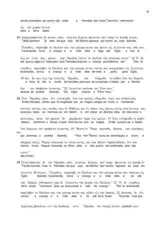 4
sendo-orientados por sonho não voltar a Herodes, ²por ³outro
4
caminho ¹retornaram
eivj thn cwran autwn)
para a terra deles.
13131313 Anacwrhsantwn de autwn( idou( aggeloj Kuriou fainetai katV onar tw Iwshf legwn(
2
(Mal)-partiram
1
já eles, eis-que anjo de-Senhor aparece por sonho ao José dizendo,
~~Egerqeij paralabe to paidion kai thn mhtera autou kai feuge eivj Aigupton kai isqi ekei
“Levantando, toma a criança e a mãe dele e foge até Egito e fica lá
e`wj an eipw soi( mellei gar ~Hrwdhj zhtein to paidion tou_apolesai auto)VV 14 ~O de
até que eu-diga a-ti,
3
está-para
1
pois
2
Herodes procurar a criança para-destruir ele.”
2
Ele,
1
aí
egerqeij parelaben to Paidion kai thn mhtera autou nuktoj kai anecwrhsen eivj Aigupton(
levantando, tomou a criança e a mãe dele de-noite e partiu para Egito,
15 kai h=n ekei e`wj thj teleuthj ~Hrwdou( i`na plhrwqh to r`hqen u`po tou Kuriou
e ficou lá até a morte de-Herodes, para-que se-cumprisse o falado por o Senhor
dia tou profhtou legontoj( ~~VEx Aiguptou ekalesa ton Ui`on mou)VV
através do profeta dizendo, “De Egito chamei o ²Filho ¹meu.”
16161616 Tote `Hrwdhj( idwn o`ti enepaicqh u`po twn magwn( equmwqh lian( kai aposteilaj
Então Herodes, vendo que foi-enganado por os magos, zangou-se muito, e mandando,
aneilen pantaj touj paidaj touj evn Bhqleem kai evn pasin toij o`rioij authj apo dietouj kai
executou todos os meninos, os em Belém e em todos os distritos dela, de dois-anos e
katwterw( kata ton cronon o]n hkribwsen para twn magwn) 17 Tote eplhrwqh to r`hqen
abaixo, conforme o tempo o-qual informou-se com os magos. Então cumpriu-se o falado
u`po Ieremiou tou profhtou legontoj( 18 ~~Fwnh evn `Rama hkousqh( qrhnoj kai klauqmoj
kai
por Jeremias o profeta dizendo, “²Voz ³em
4
Ramá ¹ouviu-se, lamentação e choro e
odurmoj poluj( ~Rachl klaiousa ta tekna authj( kai ouk hqelen paraklhqhnai( o`ti ouk
clamor muito, Raquel chorando os filhos dela, e não queria ser-confortada, pois não
eisin)VV
são-(mais).”
19191919 Teleuthsantoj de tou ~Hrwdou( idou( aggeloj Kuriou katV onar fainetai tw Iwshf evn
4
Tendo-morrido,
1
mas ²o ³Herodes eis-que anjo de-Senhor ²por ³sonho ¹aparece ao José em
Aiguptw 20 legwn( ~~Egerqeij paralabe to Paidion kai thn mhtera autou kai poreuou eivj
Egito dizendo, “Levantando, toma a criança e a mãe dele e vai até
ghn Israhl( teqnhkasin gar oi` zhtountej thn yuchn tou Paidiou)VV 21 `O de egerqeij
terra Israel,
2
morreram
1
pois os procurando a vida da criança.”
2
Ele
1
aí levantando
parelaben to Paidion kai thn mhtera autou kai hlqen eivj ghn Israhl) 22 Akousaj de o`ti
tomou a criança e a mãe dele e foi até terra Israel.
2
Ouvindo
1
mas que
Arcelaoj basileuei epi thj Ioudaiaj anti `Hrwdou tou patroj autou( efobhqh ekei
 