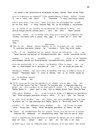 49
Em aquela a hora aproximaram-se os discípulos do Jesus dizendo, “Quem de-fato
2
maior
estin evn th basileia twn ouranwn?VV 2 Kai proskalesamenoj o` Ihsouj paidion esthsen
1
é em o reino dos céus?” E
3
chamando
1
o
2
Jesus uma-criança, colocou
auto evn mesw autwn( 3 kai eipen( ~~Amhn legw u`min( ean mh strafhte kai genhsqe
ela em meio deles e disse, “Deveras
2
digo,
1
vos se não mudardes e vos-tornardes
w`j ta paidia( ouv mh eiselqhte eivj thn basileian twn ouranwn) 4 `Ostij oun
como as crianças, não não entrareis para o reino dos céus.
2
Quem
1
portanto
tapeinwsei e`auton w`j to paidion touto( ou`toj estin o` meizwn evn th basileia twn
humilhar a-si-mesmo como a criança esta, este é o maior em o reino dos
ouranwn)
céus.
[Sobre ofensas]
05555 ~~Kai o]j ean dexhtai paidion toiouton e`n epi tw onomati mou( eme decetai)
“E quem quer que-receba
3
criança
2
tal
1
uma sobre o
2
nome,
1
meu a-mim recebe.
6 }Oj dV an skandalish e`na twn mikrwn toutwn twn pisteuontwn eivj eme(
2
Quem
1
mas quer que-faça-cair um dos pequeninos estes, dos crendo para-dentro de-mim,
sumferei autw i`na kremasqh muloj onikoj eivj ton trachlon
seria-vantagem para-ele que ³fosse-pendurada ¹uma-pedra-de-moinho ²grande a o pescoço
autou kai katapontisqh evn tw pelagei thj qalasshj) 7 Ouai tw kosmw apo twn
dele e fosse-afogado em a profundeza do mar. Ai ao mundo por-causa das
skandalwn! Anagkh gar estin elqein ta skandala( plhn ouai tw anqrwpw ekeinw di v
ofensas!
3
Necessário
1
agora,
2
é virem as ofensas, mas ai ao homem aquele por
ou` to skandalon ercetai!
quem a ofensa vier!
08 ~~Eiv de h` ceir sou h; o` pouj sou skandalizei se( ekkoyon auta kai bale apo sou)
2
Se
1
aí a
2
mão
1
tua ou o
2
pé
1
teu
4
fizer-cair,
3
te corta-fora eles e joga para-longe de-ti.
Kalon soi estin eiselqein eivj thn zwhn cwlon h; kullon( h; duo ceiraj h; duo
2
Melhor
3
para-ti
1
é entrar para a vida coxo ou aleijado do-que,
2
duas
3
mãos
4
ou
5
dois
podaj econta blhqhnai eivj to pur to aiwnion) 9 Kai eiv o` ofqalmoj sou skandalizei
6
pés,
1
tendo ser-jogado para-dentro do fogo, o eterno. E se o
2
olho
1
teu
4
fizer-cair,
se( exele auton kai bale apo sou) Kalon soi estin monofqalmon eivj thn zwhn
3
te arranca ele e joga para-longe de-ti.
2
Melhor
3
para-ti
1
é
8
de-um-olho
5
para
6
a
7
vida
eiselqein( h; duo ofqalmouj econta blhqhnai eivj thn Geennan tou puroj)
4
entrar do-que, ²dois ³olhos, ¹tendo ser-jogado para-dentro do Geena de fogo.
10101010 ~~ `Orate mh katafronhshte e`noj twn mikrwn toutwn( legw gar u`min o`ti oi` aggeloi
“Vede-que não desprezeis um dos pequeninos estes,
2
digo
1
pois vos que os anjos
autwn evn ouranoij dia_pantoj blepousin to proswpon tou Patroj mou tou evn ouranoij)
deles em céus sempre vêem a face do Pai meu o em céus.
11 Hlqen gar o` Ui`oj tou Anqrwpou swsai to apolwloj) 12 Ti, u`min dokei? Ean genhtai
 