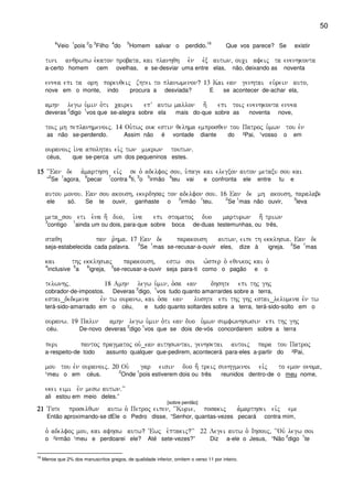 50
6
Veio
1
pois
2
o
3
Filho
4
do
5
Homem salvar o perdido.
16
Que vos parece? Se existir
tini anqrwpw e`katon probata( kai planhqh e`n evx autwn( ouci afeij ta enenhkonta
a-certo homem cem ovelhas, e se-desviar uma entre elas, não, deixando as noventa
ennea epi ta orh poreuqeij zhtei to planwmenon? 13 Kai ean genhtai eu`rein auto(
nove em o monte, indo procura a desviada? E se acontecer de-achar ela,
amhn legw u`min o`ti cairei epV autw mallon h; epi toij enenhkonta ennea
deveras
2
digo
1
vos que se-alegra sobre ela mais do-que sobre as noventa nove,
toij mh peplanhmenoij) 14 Ou`twj ouk estin qelhma emprosqen tou Patroj u`mwn tou evn
as não se-perdendo. Assim não é vontade diante do ²Pai, ¹vosso o em
ouranoij i`na apolhtai ei`j twn mikrwn toutwn)
céus, que se-perca um dos pequeninos estes.
15151515 ~~Ean de a`marthsh eivj se o` adelfoj sou( u`page kai elegxon auton metaxu sou kai
“
2
Se
1
agora,
6
pecar
7
contra
8
ti,
3
o
5
irmão
4
teu vai e confronta ele entre tu e
autou monou) Ean sou akoush( ekerdhsaj ton adelfon sou) 16 Ean de mh akoush( paralabe
ele só. Se te ouvir, ganhaste o
2
irmão
1
teu.
2
Se
1
mas não ouvir,
2
leva
meta_sou eti e`na h; duo( i`na epi stomatoj duo marturwn h; triwn
3
contigo
1
ainda um ou dois, para-que sobre boca de-duas testemunhas, ou três,
staqh pan r`hma) 17 Ean de parakoush autwn( eipe th ekklhsia) Ean de
seja-estabelecida cada palavra.
2
Se
1
mas se-recusar-a-ouvir eles, dize à igreja.
2
Se
1
mas
kai thj ekklhsiaj parakoush( estw soi w`sper o` eqnikoj kai o`
4
inclusive
5
a
6
igreja,
3
se-recusar-a-ouvir seja para-ti como o pagão e o
telwnhj) 18 Amhn legw u`min( o`sa ean dhshte epi thj ghj
cobrador-de-impostos. Deveras
2
digo,
1
vos tudo quanto amarrardes sobre a terra,
estai_dedemena evn tw ouranw( kai o`sa ean lushte epi thj ghj estai_lelumena evn tw
terá-sido-amarrado em o céu, e tudo quanto soltardes sobre a terra, terá-sido-solto em o
ouranw) 19 Palin amhn legw u`min o`ti ean duo u`mwn sumfwnhswsin epi thj ghj
céu. De-novo deveras
2
digo
1
vos que se dois de-vós concordarem sobre a terra
peri pantoj pragmatoj ou`_ean aithswntai( genhsetai autoij para tou Patroj
a-respeito-de todo assunto qualquer que-pedirem, acontecerá para-eles a-partir do ²Pai,
mou tou evn ouranoij) 20 Ou` gar eisin duo h; treij sunhgmenoi eivj to emon onoma(
¹meu o em céus.
2
Onde
1
pois estiverem dois ou três reunidos dentro-de o meu nome,
ekei eimi evn mesw autwn)VV
ali estou em meio deles.”
[sobre perdão]
21212121 Tote proselqwn autw o` Petroj eipen( ~~Kurie( posakij a`marthsei eivj eme
Então aproximando-se dEle o Pedro disse, “Senhor, quantas-vezes pecará contra mim,
o` adelfoj mou( kai afhsw autw? ~Ewj e`ptakij?VV 22 Legei autw o` Ihsouj( ~~Ouv legw soi
o ²irmão ¹meu e perdoarei ele? Até sete-vezes?” Diz a-ele o Jesus, “Não
2
digo
1
te
16
Menos que 2% dos manuscritos gregos, de qualidade inferior, omitem o verso 11 por inteiro.
 