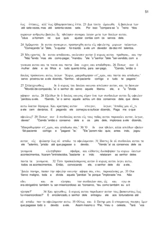 51
e`wj e`ptakij( allV e`wj e`bdomhkontakij e`pta) 23 Dia touto w`moiwqh h` basileia twn
até sete-vezes, mas até setenta-vezes sete. Por isso
5
compara-se
1
o
2
reino ³dos
ouranwn anqrwpw basilei o]j hqelhsen sunarai logon meta twn doulwn autou)
4
céus a-homem rei que quis ajustar contas com os servos dele.
24 Arxamenou de autou sunairein( proshnecqh autw ei`j ofeilethj muriwn talantwn)
2
Começando
1
aí
4
dele,
3
o-ajustar foi-trazido a-ele um devedor de-dez-mil talentos.
25 Mh econtoj de autou apodounai( ekeleusen auton o` kurioj autou praqhnai( kai thn
2
Não
3
tendo
1
mas ele como-pagar,
4
mandou
5
ele
1
o
2
senhor
3
dele
6
ser-vendido, com a
gunaika autou kai ta tekna kai panta o`sa eicen( kai apodoqhnai) 26 Peswn oun o`
mulher dele e os filhos e tudo quanto tinha, para ser-pago.
2
Caindo,
1
então o
douloj prosekunei autw( legwn ~Kurie( makroqumhson epV_emoi( kai panta soi apodwsw)V
servo prostrou-se a-ele dizendo, “Senhor, sê-paciente comigo e tudo te pagarei.’
27 Splagcnisqeij de o` kurioj tou doulou ekeinou apelusen auton( kai to daneion
2
Movido-de-compaixão,
1
aí o senhor do servo aquele liberou ele, e
2
a
3
dívida
afhken autw) 28 Exelqwn de o` douloj ekeinoj eu`ren e`na twn sundoulwn autou o]j wfeilen
1
perdoou a-ele. ²Saindo,
1
aí o servo aquele achou um dos conservos dele, que devia
autw e`katon dhnaria) Kai krathsaj auton epnigen( legwn( ~Apodoj moi eiv_ti
a-ele cem denários. E pegando ele começou-a-sufocar dizendo, ‘Paga me o-que
ofeileij!V 29 Peswn oun o` sundouloj autou eivj touj podaj autou parekalei auton( legwn(
deves!’
2
Caindo
1
então o conservo dele a os pés dele, implorava a-ele dizendo,
~Makroqumhson epV_emoi( kai apodwsw soi)V 30 ~O de ouk hqelen( alla apelqwn ebalen
‘Sê-paciente comigo e
2
pagarei
1
te.’
2
Ele
1
porem não quis; antes indo, jogou
auton eivj fulakhn e`wj ou` apodw to ofeilomenon) 31 Idontej de oi` sundouloi autou ta
ele
2
adentro,
1
prisão até que pagasse o devido.
2
Vendo
1
aí os conservos dele os
genomena eluphqhsan sfodra( kai elqontej diesafhsan tw kuriw e`autwn
acontecimentos, ficaram-
2
entristecidos,
1
bastante e indo relataram ao senhor deles
panta ta genomena) 32 Tote proskalesamenoj auton o` kurioj autou legei autw(
todos os acontecimentos. Então, convocando ele, o senhor dele diz a-ele,
~Doule ponhre( pasan thn ofeilhn ekeinhn afhka soi( epei parekalesaj me) 33 Ouk
‘Servo maligno, toda a dívida aquela
2
perdoei
1
te porque
2
imploraste
1
me. Não
edei kai se elehsai ton sundoulon sou( w`j kai egw se
era-obrigatório também tu ser-misericordioso ao ²conservo, ¹teu como também eu a-ti
hlehsa?V 34 Kai orgisqeij o` kurioj autou paredwken auton toij basanistaij e`wj
fui-misericordioso?’ E encolerizado, o senhor dele entregou ele aos torturadores até
ou` apodw pan to ofeilomenon autw) 35 Ou`twj kai o` Pathr mou o` epouranioj poihsei u`min
que pagasse todo o devido a-ele. Assim mesmo o ²Pai, ¹meu o celeste,
2
fará
1
vos
 