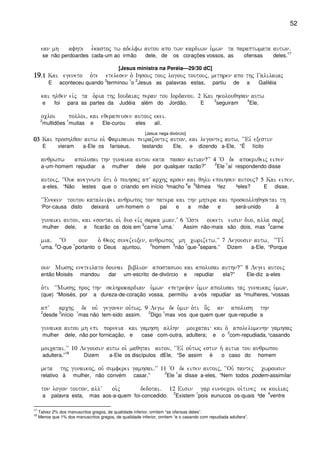 52
ean mh afhte e`kastoj tw adelfw autou apo twn kardiwn u`mwn ta paraptwmata autwn)
se não perdoardes cada-um ao irmão dele, de os corações vossos, as ofensas deles.
17
[Jesus ministra na Peréia—29/30 dC]
19191919)1)1)1)1 Kai egeneto o`te etelesen o` Ihsouj touj logouj toutouj( methren apo thj Galilaiaj
E aconteceu quando
3
terminou
1
o
2
Jesus as palavras estas, partiu de a Galiléia
kai hlqen eivj ta o`ria thj Ioudaiaj peran tou Iordanou) 2 Kai hkolouqhsan autw
e foi para as partes da Judéia além do Jordão. E
3
seguiram
4
Ele,
ocloi polloi( kai eqerapeusen autouj ekei)
2
multidões
1
muitas e Ele-curou eles alí.
[Jesus nega divórcio]
03030303 Kai proshlqon autw oi` Farisaioi peirazontej auton( kai legontej autw( ~~Eiv exestin
E vieram a-Ele os fariseus, testando Ele, e dizendo a-Ele, “É lícito
anqrwpw apolusai thn gunaika autou kata pasan aitian?VV 4 ~O de apokriqeij eipen
a-um-homem repudiar a mulher dele por qualquer razão?”
2
Ele
1
aí respondendo disse
autoij( ~~Ouk anegnwte o`ti o` poihsaj apV archj arsen kai qhlu epoihsen autouj? 5 Kai eipen(
a-eles, “Não lestes que o criando em início ³macho
4
e
5
fêmea ¹fez ²eles? E disse,
~~Eneken toutou kataleiyei anqrwpoj ton patera kai thn mhtera kai proskollhqhsetai th
‘Por-causa disto deixará um-homem o pai e a mãe e será-unido à
gunaiki autou( kai esontai oi` duo eivj sarka mian)V 6 ~Wste ouketi eisin duo( alla sarx
mulher dele, e ficarão os dois em
2
carne
1
uma.’ Assim não-mais são dois, mas
2
carne
mia) }O oun o` Qeoj sunezeuxen( anqrwpoj mh cwrizetw)VV 7 Legousin autw( ~~Ti,
1
uma.
2
O-que
1
portanto o Deus ajuntou,
2
homem
3
não
1
que-
4
separe.” Dizem a-Ele, “Porque
oun Mwshj eneteilato dounai biblion apostasiou kai apolusai authn?VV 8 Legei autoij
então Moisés mandou dar um-escrito de-divórcio e repudiar ela?” Ele-diz a-eles
o`ti ~~Mwshj proj thn sklhrokardian u`mwn epetreyen u`min apolusai taj gunaikaj u`mwn(
(que) “Moisés, por a dureza-de-coração vossa, permitiu a-vós repudiar as ²mulheres, ¹vossas
apV archj de ouv gegonen ou`twj) 9 Legw de u`min o`ti o]j an apolush thn
2
desde
3
início
1
mas não tem-sido assim.
2
Digo
1
mas vos que quem quer que-repudie a
gunaika autou mh epi porneia kai gamhsh allhn moicatai kai o` apolelumenhn gamhsaj
mulher dele, não por fornicação, e case com-outra, adultera; e o
2
com-repudiada, ¹casando
moicatai)VV 10 Legousin autw oi` maqhtai autou( ~~Eiv ou`twj estin h` aitia tou anqrwpou
adultera.”
18
Dizem a-Ele os discípulos dEle, “Se assim é o caso do homem
meta thj gunaikoj( ouv sumferei gamhsai)VV 11 ~O de eipen autoij( ~~Ouv pantej cwrousin
relativo à mulher, não convém casar.”
2
Ele
1
ai disse a-eles, “Nem todos podem-assimilar
ton logon touton( allV oi`j dedotai) 12 Eisin gar eunoucoi oi`tinej ek koiliaj
a palavra esta, mas aos-a-quem foi-concedido.
2
Existem
1
pois eunucos os-quais ³de
4
ventre
17
Talvez 2% dos manuscritos gregos, de qualidade inferior, omitem “as ofensas deles”.
18
Menos que 1% dos manuscritos gregos, de qualidade inferior, omitem “e o casando com repudiada adultera”.
 