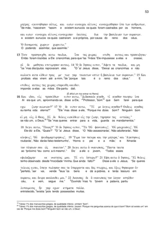53
mhtroj egennhqhsan ou`twj( kai eisin eunoucoi oi`tinej eunoucisqhsan u`po twn anqrwpwn(
5
de-mãe, ¹nasceram ²assim e existem eunucos os-quais foram-castrados por os homens,
kai eisin eunoucoi oi`tinej eunoucisan èè e`autouj dia thn basileian twn ouranwn)
e existem eunucos os-quais castraram a-si-próprios, por-causa do reino dos céus.
~O dunamenoj cwrein cwreitw)VV
O podendo assimilar, que-assimile.”
13131313 Tote proshnecqh autw paidia( i[na taj ceiraj epiqh autoij kai proseuxhtai
Então foram-trazidas a-Ele criancinhas, para-que ²as ³mãos ¹Ele-impusesse a-elas e orasse;
oi` de maqhtai epetimhsan autoij) 14 ~O de Ihsouj eipen( ~~Afete ta paidia( kai mh
2
os
1
mas discípulos reprovaram elas.
2
O
1
aí Jesus disse, “Deixai as criancinhas e não
kwluete auta elqein proj me twn gar toioutwn estin h` basileia twn ouranwn)VV 15 Kai
proibais elas virem até a-mim,
2
de
1
porque tais é o reino dos céus.” E
epiqeij autoij taj ceiraj eporeuqh ekeiqen)
impondo a-elas as mãos Ele-partiu dali.
[É difícil um rico entrar no Reino]
16161616 Kai idou( ei`j proselqwn eipen autw( ~~Didaskale agaqe( ti, agaqon poihsw i`na
Aí eis-que um, aproximando-se, disse a-Ele, “
2
Professor,
1
bom
19
que bem farei para-que
ecw zwhn aiwnion?VV 17 ~O de eipen autw( ~~Ti, me legeij agaqon? Oudeij agaqoj
eu-tenha vida eterna?”
2
Ele
1
mas disse a-ele, “Porque me dizes bom? Ninguém bom
eiv mh ei`j( o` Qeoj) Eiv de qeleij eiselqein eivj thn zwhn( thrhson taj entolaj)VV
se não um, o Deus.
20 2
Se
1
mas queres entrar para a vida, guarda os mandamentos.”
18 Legei autw( ~~Poiaj?VV ~O de Ihsouj eipen( ~~To ~Ouv foneuseijV( ~Ouv moiceuseijV( ~Ouv
Ele-diz a-Ele, “Quais?”
2
O
1
aí Jesus disse, “O ‘Não assassinarás’, ‘Não adulterarás’, ‘Não
kleyeijV( ~Ouv yeudomarturhseijV( 19 ç~Tima ton patera kai thn mhtera(V kai ~Agaphseij
roubarás’, ‘Não darás-falso-testemunho’, ‘Honra o pai e a mãe,’ e ‘Amarás
ton plhsion sou w`j seautonV)VV 20 Legei autw o` neaniskoj( ~~Panta tauta
ao ²próximo ¹teu como a-ti-mesmo’.” Diz a-ele o jovem, “Todos esses
efulaxamhn ek neothtoj mou) Ti, eti u`sterw?VV 21 Efh autw o` Ihsouj( ~~Eiv qeleij
tenho-observado desde ²mocidade ¹minha. Que ainda falto?” Disse a-ele o Jesus, “Se queres
teleioj einai( u`page pwlhson sou ta u`parconta kai doj ptwcoij( kai e`xeij qhsauron evn
2
perfeito,
1
ser vai, vende
2
teus
1
os bens e dá a-pobres, e terás tesouro em
ouranw( kai deuro akolouqei moi)VV 22 Akousaj de o` neaniskoj ton logon aphlqen
céu, e vem, segue me.”
4
Ouvindo
1
mas ²o ³jovem a palavra, partiu
lupoumenoj h=n gar ecwn kthmata polla)
entristecido,
2
existia
1
pois tendo possessões muitas.
19
Talvez 1% dos manuscritos gregos, de qualidade inferior, omitem “bom”.
20
Talvez 1% dos manuscritos gregos, de qualidade inferior, trazem “Porque me perguntas acerca do que é bom? Bom só existe um” em
vez de “Porque me dizes bom? Ninguém bom se não um, o Deus”.
 