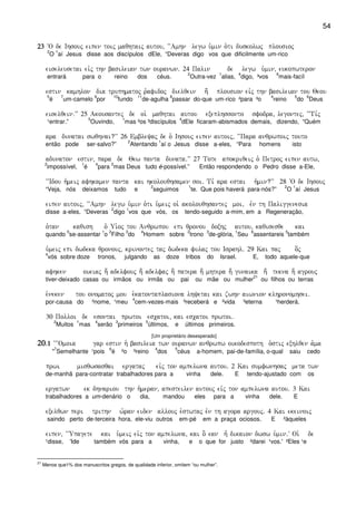 54
23232323 ~O de Ihsouj eipen toij maqhtaij autou( ~~Amhn legw u`min o`ti duskolwj plousioj
2
O
1
aí Jesus disse aos discípulos dEle, “Deveras digo vos que dificilmente um-rico
eiseleusetai eivj thn basileian twn ouranwn) 24 Palin de legw u`min( eukopwteron
entrará para o reino dos céus.
2
Outra-vez
1
alias,
4
digo, ³vos
6
mais-facíl
estin kamhlon dia truphmatoj r`afidoj dielqein h; plousion eivj thn basileian tou Qeou
5
é
7
um-camelo
9
por
10
fundo
11
de-agulha
8
passar do-que um-rico ²para ³o
4
reino
5
do
6
Deus
eiselqein)VV 25 Akousantej de oi` maqhtai autou exeplhssonto sfodra( legontej( ~~Ti,j
¹entrar.”
5
Ouvindo,
1
mas ²os ³discípulos
4
dEle ficaram-abismados demais, dizendo, “Quém
ara dunatai swqhnai?VV 26 Embleyaj de o` Ihsouj eipen autoij( ~~Para anqrwpoij touto
então pode ser-salvo?”
2
Atentando
1
aí o Jesus disse a-eles, “Para homens isto
adunaton estin( para de Qew panta dunata)VV 27 Tote apokriqeij o` Petroj eipen autw(
2
impossível,
1
é
4
para
3
mas Deus tudo é-possível.” Então respondendo o Pedro disse a-Ele,
~~Idou h`meij afhkamen panta kai hkolouqhsamen soi) Ti, ara estai h`min?VV 28 ~O de Ihsouj
“Veja, nós deixamos tudo e
2
seguimos
1
te. Que pois haverá para-nós?”
2
O
1
aí Jesus
eipen autoij( ~~Amhn legw u`min o`ti u`meij oi` akolouqhsantej moi( evn th Paliggenesia
disse a-eles, “Deveras
2
digo
1
vos que vós, os tendo-seguido a-mim, em a Regeneração,
o`tan kaqish o` Ui`oj tou Anqrwpou epi qronou doxhj autou( kaqisesqe kai
quando
5
se-assentar
1
o
2
Filho
3
do
4
Homem sobre
2
trono
3
de-glória,
1
Seu
6
assentareis
5
também
u`meij epi dwdeka qronouj( krinontej taj dwdeka fulaj tou Israhl) 29 Kai paj o[j
4
vós sobre doze tronos, julgando as doze tribos do Israel. E, todo aquele-que
afhken oikiaj h; adelfouj h; adelfaj h; patera h; mhtera h; gunaika h; tekna h; agrouj
tiver-deixado casas ou irmãos ou irmãs ou pai ou mãe ou mulher
21
ou filhos ou terras
e`neken tou onomatoj mou e`katontaplasiona lhyetai kai zwhn aiwnion klhronomhsei)
por-causa do ²nome, ¹meu
4
cem-vezes-mais ³receberá e ²vida ³eterna ¹herderá.
30 Polloi de esontai prwtoi escatoi( kai escatoi prwtoi)
2
Muitos
1
mas
4
serão
3
primeiros
5
últimos, e últimos primeiros.
[Um proprietário desesperado]
20202020)1)1)1)1 ~~~Omoia gar estin h` basileia twn ouranwn anqrwpw oikodespoth o`stij exhlqen a`ma
"
7
Semelhante ¹pois
6
é ²o ³reino
4
dos
5
céus a-homem, pai-de-família, o-qual saiu cedo
prwi misqwsasqai ergataj eivj ton ampelwna autou) 2 Kai sumfwnhsaj meta twn
de-manhã para-contratar trabalhadores para a vinha dele. E tendo-ajustado com os
ergatwn ek dhnariou thn h`meran( apesteilen autouj eivj ton ampelwna autou) 3 Kai
trabalhadores a um-denário o dia, mandou eles para a vinha dele. E
exelqwn peri trithn w`ran eiden allouj e`stwtaj evn th agora argouj) 4 Kai ekeinoij
saindo perto de-terceira hora, ele-viu outros em-pé em a praça ociosos. E ²àqueles
eipen( ~~Upagete kai u`meij eivj ton ampelwna( kai o] ean h= dikaion dwsw u`min)V Oi` de
¹disse, 'Ide também vós para a vinha, e o que for justo ²darei ¹vos.' ²Eles ¹e
21
Menos que1% dos manuscritos gregos, de qualidade inferior, omitem “ou mulher”.
 