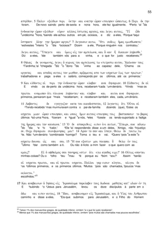 55
aphlqon) 5 Palin exelqwn peri e`kthn kai enathn w`ran epoihsen w`sautwj) 6 Peri de thn
foram. De-novo saindo perto de-sexta e nona hora, ele-fez igualmente. ³Perto ¹aí
4
da
e`ndekathn w`ran exelqwn eu`ren allouj e`stwtaj argouj( kai legei autoij( ~Ti, w-de
5
undécima
6
hora, ²saindo ele-achou outros em-pé, ociosos, e diz a-eles, 'Porque ²aqui
e`sthkate o`lhn thn h`meran argoi?V 7 Legousin autw( ~~Oti oudeij h`maj emisqwsato)V
¹estivestes
6
inteiro
4
o
5
dia ³ociosos?' Dizem a-ele, 'Porque ninguém nos contratou.'
Legei autoij( ~~Upagete kai u`meij eivj ton ampelwna( kai o] ean h= dikaion lhyesqe)V
Diz a-eles, 'Ide também vós para a vinha, e o que for justo recebereis.'
22
8 Oyiaj de genomenhj( legei o` kurioj tou ampelwnoj tw epitropw autou( ~Kaleson touj
³Tardinha,¹aí ²chegada
8
diz
4
o
5
dono
6
da
7
vinha ao capataz dele, 'Chama os
ergataj kai apodoj autoij ton misqon( arxamenoj apo twn escatwn e`wj twn prwtwn)V
trabalhadores e paga a-eles o salário, começando por os últimos, até os primeiros.'
9 Kai elqontej oi` peri thn e`ndekathn w`ran elabon ana dhnarion) 10 Elqontej de oi`
E vindo os de-perto da undécima hora, receberam ²cada ¹um-denário. ²Vindo ¹mas os
prwtoi enomisan o`ti pleiona lhyontai kai elabon kai autoi ana dhnarion)
primeiros, pensaram que ²mais ¹receberiam; e receberam também eles, cada, um-dinário.
11 Labontej de egogguzon kata tou oikodespotou( 12 legontej o`ti ~Ou-toi oi`
²Tendo-recebido ¹mas murmuravam contra o pai-de-família dizendo (que), 'Estes os
escatoi mian w`ran epoihsan( kai isouj h`min autouj epoihsaj toij bastasasin to baroj
últimos ²só-uma ³hora, ¹fizeram e ³igual
4
a-nós, ²eles ¹fizeste os tendo-suportado a fadiga
thj h`meraj kai ton kauswna)V 13 ~O de apokriqeij eipen e`ni autwn( ~~Etaire( ouk adikw
4
do
5
dia ¹e ²o ³calor.' ²Ele ¹aí respondendo disse a-um deles, 'Amigo, não ²injustiço
se) Ouci dhnariou sunefwnhsaj moi? 14 Aron to son kai u`page) Qelw de toutw tw
¹te. Não ³um-denário ¹combinaste ²comigo? Toma o teu e vai. ²Quero ¹pois
4
a-este
5
o
escatw dounai w`j kai soi) 15 :H ouk exestin moi poihsai o[ qelw evn toij
6
último ³dar como também a-ti. Ou não é-lícito a-mim fazer o-que quero com as
emoij? Eiv o` ofqalmoj sou ponhroj estin o`ti egw agaqoj eimi?V 16 Ou`twj esontai
minhas-coisas? Ou o ²olho ¹teu
4
mau ³é porque eu ²bom ¹sou?' Assim ³serão
oi` escatoi prwtoi( kai oi` prwtoi escatoi) Polloi gar eisin klhtoi( oligoi de
¹os ²últimos primeiros, e os primeiros últimos. ²Muitos ¹pois são chamados, ²poucos ¹mas
eklektoi)VV
escolhidos."
23
17171717 Kai anabainwn o` Ihsouj eivj ~Ierosoluma parelaben touj dwdeka maqhtaj katV idian evn th
E ³subindo ¹o ²Jesus para Jerusalém, levou os doze discípulos à parte em o
o`dw kai eipen autoij( 18 ~~Idou( anabainomen eivj ~Ierosoluma( kai o` Ui`oj tou Anqrwpou
caminho e disse a-eles, "Eis-que subimos para Jerusalém, e o Filho do Homem
22
Talvez 1% dos manuscritos gregos, de qualidade inferior, omitem “e o que for justo recebereis”.
23
Menos que 1% dos manuscritos gregos, de qualidade inferior, omitem “pois muitos são chamados mas poucos escolhidos”.
 
