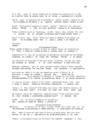 58
evn th o`dw( alloi de ekopton kladouj apo twn dendrwn kai estrwnnuon evn th o`dw)
em o caminho;
2
outros
1
já cortavam ramos de as árvores e espalhavam em o caminho.
9 Oi` de ocloi oi` proagontej kai oi` akolouqountej ekrazon( legontej( ~~~Wsanna tw Ui`w
2
As
1
aí multidões, as indo-adiante e as seguindo, clamavam dizendo, “Hosana ao Filho
Dauid!VV ~~Euloghmenoj o` ercomenoj evn onomati Kuriou!VV ~~~Wsanna evn toij u`yistoij!VV
de-Daví!” “Bendito o vindo em nome de-SENHOR!” “Hosana em as maiores-alturas!”
10 Kai eiselqontoj autou eivj `Ierosoluma( eseisqh pasa h` polij( legousa( ~~Ti,j estin
E entrando Ele em Jerusalém,
4
se-alvoroçou
1
toda
2
a
3
cidade dizendo, “Quem é
ou`toj?VV 11 Oi` de ocloi elegon( ~~Ou`toj estin Ihsouj o` profhthj o` apo Nazaret thj
este?”
2
As
1
aí multidões diziam, “Este é Jesus, o profeta, o de Natsaré da
Galilaiaj)VV
Galiléia.”
[a 2ª purificação do Templo]
12121212 Kai eishlqen o` Ihsouj eivj to i`eron tou Qeou kai exebalen pantaj touj pwlountaj kai
E
3
entrou
1
o
2
Jesus em o templo do Deus e expulsou todos os vendendo e
agorazontaj evn tw i`erw( kai taj trapezaj twn kollubistwn katestreyen kai taj kaqedraj
comprando em o templo, e
2
as
3
mesas
4
dos
5
cambistas,
1
derrubou e as cadeiras
twn pwlountwn taj peristeraj) 13 Kai legei autoij( ~~Gegraptai( `~O oikoj mou oikoj
dos vendendo as pombas. E diz a-eles, “Está-escrito, ‘A
2
casa
1
minha
4
casa
proseuchj klhqhsetai(V u`meij de auton epoihsate sphlaion lhstwn)VV 14 Kai proshlqon
de-oração
3
será-chamada,’
2
vós
1
mas
4
dela
3
fizestes covil de-ladrões.” E aproximaram-se
autw cwloi kai tufloi evn tw i`erw( kai eqerapeusen autouj) 15 Idontej de oi`
a-Ele coxos e cegos em o templo, e Ele-curou eles.
7
Vendo
1
mas ²os
arciereij kai oi` grammateij ta qaumasia a] epoihsen kai touj paidaj krazontaj evn
³principais-sacerdotes
4
e
5
os
6
escribas as maravilhas que Ele-fez e as crianças clamando em
tw i`erw kai legontaj( ~~ ``Wsanna tw Ui`w Dauid(VV hganakthsan 16 kai eipon autw(
o templo e dizendo, “Hosana ao Filho de-Davi,” indignaram-se e disseram a-Ele,
~~Akoueij ti, ou`toi legousin?VV ~O de Ihsouj legei autoij( ~~Nai) Oudepote anegnwte o`ti
“Ouves o-que estes dizem?”
2
O
1
aí Jesus diz a-eles, “Sim. Nunca lestes (que)
~Ek stomatoj nhpiwn kai qhlazontwn kathrtisw ainon?VV 17 Kai katalipwn autouj
‘De boca de-bebês e amamentandos preparaste louvor?’” E deixando eles
exhlqen exw thj polewj eivj bhqanian kai hulisqh ekei)
saiu para-fora da cidade até Betânia, e pernoitou alí.
[“Se tiverdes fé”—2ª feira, 01/04/30 dC]
18181818 Prwiaj de epanagwn eivj thn polin( epeinasen) 19 Kai idwn sukhn mian epi thj
²De-manhã-cedo, ¹aí retornando para a cidade, teve-fome. E vendo ²figueira ¹uma à-beira do
o`dou( hlqen epV authn kai ouden eu`ren evn auth eiv mh fulla monon) Kai legei auth(
caminho, foi até ela e nada achou em ela, se não folhas somente. E diz a-ela,
~~Mhketi ek sou karpoj genhtai eivj ton aiwna!VV Kai exhranqh paracrhma h` sukh)
 
