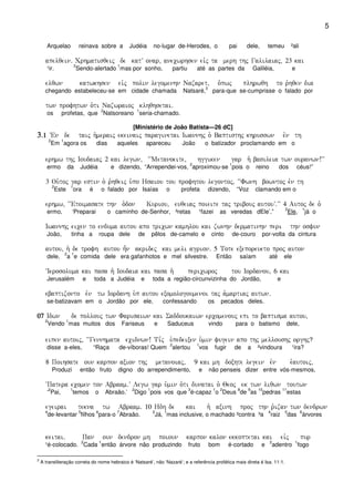 5
Arquelao reinava sobre a Judéia no-lugar de-Herodes, o pai dele, temeu ²ali
apelqein) Crhmatisqeij de katV onar( anecwrhsen eivj ta merh thj Galilaiaj( 23 kai
¹ir.
2
Sendo-alertado
1
mas por sonho, partiu até as partes da Galiléia, e
elqwn katwkhsen eivj polin legomenhn Nazaret( o`pwj plhrwqh to r`hqen dia
chegando estabeleceu-se em cidade chamada Natsaré,
3
para-que se-cumprisse o falado por
twn profhtwn o`ti Nazwraioj klhqhsetai)
os profetas, que
2
Natsoreano
1
seria-chamado.
[Ministério de João Batista—26 dC]
3333)1)1)1)1 VEn de taij h`meraij ekeinaij paraginetai Iwannhj o` Baptisthj khrusswn evn th
2
Em
1
agora os dias aqueles apareceu João o batizador proclamando em o
erhmw thj Ioudaiaj 2 kai legwn( ~~Metanoeite( hggiken gar h` basileia twn ouranwn!VV
ermo da Judéia e dizendo, “Arrependei-vos,
2
aproximou-se
1
pois o reino dos céus!”
3 Ou`toj gar estin o` r`hqeij u`po Hsaiou tou profhtou legontoj( ~~Fwnh bowntoj evn th
2
Este
1
ora é o falado por Isaías o profeta dizendo, “Voz clamando em o
erhmw( ~~Etoimasate thn o`don Kuriou( euqeiaj poieite taj tribouj autouV)VV 4 Autoj de o`
ermo, ‘Preparai o caminho de-Senhor, ²retas ¹fazei as veredas dEle’.”
2
Ele,
1
já o
Iwannhj eicen to enduma autou apo tricwn kamhlou kai zwnhn dermatinhn peri thn osfun
João, tinha a roupa dele de pêlos de-camelo e cinto de-couro por-volta da cintura
autou( h` de trofh autou h=n akridej kai meli agrion) 5 Tote exeporeueto proj auton
dele,
2
a
1
e comida dele era gafanhotos e mel silvestre. Então saíam até ele
~Ierosoluma kai pasa h` Ioudaia kai pasa h` pericwroj tou Iordanou( 6 kai
Jerusalém e toda a Judéia e toda a região-circunvizinha do Jordão, e
ebaptizonto evn tw Iordanh u`p autou exomologoumenoi taj a`martiaj autwn)
se-batizavam em o Jordão por ele, confessando os pecados deles.
07070707 Idwn de pollouj twn Farisaiwn kai Saddoukaiwn ercomenouj epi to baptisma autou(
2
Vendo
1
mas muitos dos Fariseus e Saduceus vindo para o batismo dele,
eipen autoij( ~~Gennhmata ecidnwn! Ti,j ùu`pedeixen u`min fugein apo thj melloushj orghj?
disse a-eles, “Raça de-víboras! Quem
2
alertou
1
vos fugir de a ²vindoura ¹ira?
8 Poihsate oun karpon axion thj metanoiaj( 9 kai mh doxhte legein evn e`autoij(
Produzi então fruto digno do arrependimento, e não penseis dizer entre vós-mesmos,
~Patera ecomen ton Abraam)V Legw gar u`min o`ti dunatai o` Qeoj ek twn liqwn toutwn
‘
2
Pai,
1
temos o Abraão.’
2
Digo
1
pois vos que
3
é-capaz
1
o
2
Deus
8
de
9
as
10
pedras
11
estas
egeirai tekna tw Abraam) 10 Hdh de kai h` axinh proj thn r`izan twn dendrwn
4
de-levantar
5
filhos
6
para-o
7
Abraão.
2
Já,
1
mas inclusive, o machado ²contra ³a
4
raiz
5
das
6
árvores
keitai) Pan oun dendron mh poioun karpon kalon ekkoptetai kai eivj pur
¹é-colocado.
2
Cada
1
então árvore não produzindo fruto bom é-cortado e
2
adentro
1
fogo
3
A transliteração correta do nome hebraico é ‘Natsaré’, não ‘Nazaré’; e a referência profética mais direta é Isa. 11:1.
 