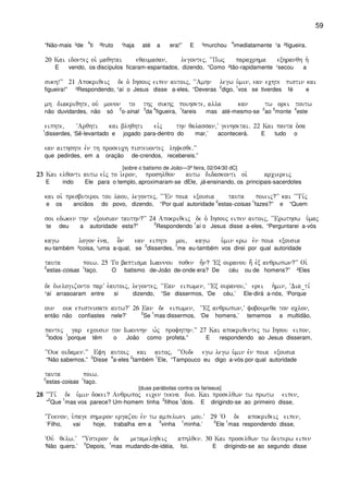 59
“Não-mais ³de
4
ti ²fruto ¹haja até a era!” E ³murchou
4
imediatamente ¹a ²figueira.
20 Kai idontej oi` maqhtai eqaumasan( legontej( ~~Pwj paracrhma exhranqh h`
E vendo, os discípulos ficaram-espantados, dizendo, “Como ²tão-rapidamente ¹secou a
sukh!VV 21 Apokriqeij de o` Ihsouj eipen autoij( ~~Amhn legw u`min( ean echte pistin kai
figueira!” ²Respondendo, ¹aí o Jesus disse a-eles, “Deveras
2
digo,
1
vos se tiverdes fé e
mh diakriqhte( ouv monon to thj sukhj poihsete( alla kan tw orei toutw
não duvidardes, não só
2
o-sinal
3
da
4
figueira,
1
fareis mas até-mesmo-se
2
ao
3
monte
4
este
eiphte( ~Arqhti kai blhqhti eivj thn qalassan(V genhsetai) 22 Kai panta o`sa
1
disserdes, ‘Sê-levantado e jogado para-dentro do mar,’ acontecerá. E tudo o
ean aithshte evn th proseuch pisteuontej lhyesqe)VV
que pedirdes, em a oração de-crendos, recebereis.”
[sobre o batismo de João—3ª feira, 02/04/30 dC]
23232323 Kai elqonti autw eivj to i`eron( proshlqon autw didaskonti oi` arciereij
E indo Ele para o templo, aproximaram-se dEle, já-ensinando, os principais-sacerdotes
kai oi` presbuteroi tou laou( legontej( ~~VEn poia exousia tauta poieij?VV kai ~~Ti,j
e os anciãos do povo, dizendo, “Por qual autoridade
2
estas-coisas
1
fazes?” e “Quem
soi edwken thn exousian tauthn?VV 24 Apokriqeij de o` Ihsouj eipen autoij( ~~Erwthsw u`maj
te deu a autoridade esta?”
2
Respondendo
1
aí o Jesus disse a-eles, “Perguntarei a-vós
kagw logon e`na( o]n ean eiphte moi( kagw u`min erw evn poia exousia
eu-também ²coisa, ¹uma a-qual, se
2
disserdes,
1
me eu-também vos direi por qual autoridade
tauta poiw) 25 To baptisma Iwannou poqen h=n? VEx ouranou h; evx anqrwpwn?VV Oi`
2
estas-coisas
1
faço. O batismo de-João de-onde era? De céu ou de homens?” ²Eles
de dielogizonto parV e`autoij( legontej( ~~Ean eipwmen( ~VEx ouranou(V erei h`min( ~Dia_ti,
¹aí arrasoaram entre si dizendo, “Se dissermos, ‘De céu,’ Ele-dirá a-nós, ‘Porque
oun ouk episteusate autw?V 26 Ean de eipwmen( ~VEx anqrwpwn(V foboumeqa ton oclon(
então não confiastes nele?’
2
Se
1
mas dissermos, ‘De homens,’ tememos a multidão,
pantej gar ecousin ton Iwannhn w`j profhthn)VV 27 Kai apokriqentej tw Ihsou eipon(
2
todos
1
porque têm o João como profeta.” E respondendo ao Jesus disseram,
~~Ouk oidamen)VV Efh autoij kai autoj( ~~Oude egw legw u`min evn poia exousia
“Não sabemos.”
3
Disse
4
a-eles
2
também
1
Ele, “Tampouco eu digo a-vós por qual autoridade
tauta poiw)
2
estas-coisas
1
faço.
[duas parábolas contra os fariseus]
28282828 ~~Ti, de u`min dokei? Anqrwpoj eicen tekna duo) Kai proselqwn tw prwtw eipen(
“
2
Que
1
mas vos parece? Um-homem tinha
2
filhos
1
dois. E dirigindo-se ao primeiro disse,
~Teknon( u`page shmeron ergazou evn tw ampelwni mou)V 29 ~O de apokriqeij eipen(
‘Filho, vai hoje, trabalha em a
2
vinha
1
minha.’
2
Ele
1
mas respondendo disse,
~Ouv qelw)V {Usteron de metamelhqeij aphlqen) 30 Kai proselqwn tw deuterw eipen
‘Não quero.’
2
Depois,
1
mas mudando-de-idéia, foi. E dirigindo-se ao segundo disse
 