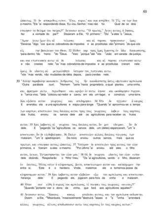 60
w`sautwj) ~O de apokriqeij eipen( ~Egw( kurie(V kai ouk aphlqen) 31 Ti,j ek twn duo
o-mesmo.
2
Ele
1
aí respondendo disse, ‘Eu-vou, Senhor,’ mas não foi. Qual de os dois
epoihsen to qelhma tou patroj?VV Legousin autw( ~~~O prwtoj)VV Legei autoij o` Ihsouj(
fez a vontade do pai?” Disseram a-Ele, “O primeiro.”
3
Diz
4
a-eles
1
o
2
Jesus,
~~Amhn legw u`min o`ti oi` telwnai kai ai` pornai proagousin u`maj
“Deveras
2
digo
1
vos que os cobradores-de-impostos e as prostitutas vão-
6
primeiro
7
do-que-vós
eivj thn basileian tou Qeou) 32 Hlqen gar proj u`maj Iwannhj evn o`dw dikaiosunhj(
¹para-dentro ²do ³reino
4
do
5
Deus.
3
Veio
1
porque
4
até
5
vós
2
João em vereda de-justiça,
kai ouk episteusate autw oi` de telwnai kai ai` pornai episteusan autw
e não crestes nele;
2
os
1
mas cobradores-de-impostos e as prostitutas creram nele;
u`meij de idontej ouv metemelhqhte u`steron tou_pisteusai autw)
2
vós
1
mas vendo, não mudastes-de-idéia depois, para-crerdes nele.
33333333 ~~Allhn parabolhn akousate) Anqrwpoj tij h=n oikodespothj o`stij efuteusen ampelwna
“Outra parábola ouvi.
3
Homem
2
certo
1
havia proprietário, o-qual plantou uma-vinha,
kai fragmon autw perieqhken kai wruxen evn autw lhnon kai wkodomhsen purgon)
e
3
cerca-viva,
2
dela
1
colocou-ao-redor e cavou em ela um-lagar, e construiu uma-torre.
Kai exedoto auton gewrgoij kai apedhmhsen) 34 ~Ote de hggisen o` kairoj
E arrendou ela a-uns-agricultores e viajou-para-longe.
2
Quando
1
aí aproximou-se o tempo
twn karpwn( apesteilen touj doulouj autou proj touj gewrgouj labein touj karpouj
dos frutos, enviou os servos dele até os agricultores para-receber os frutos
autou) 35 Kai labontej oi` gewrgoi touj doulouj autou( o]n men edeiran( o]n de
dele. E
3
pegando
1
os
2
agricultores os servos dele, um (deles) espancaram,
2
um
1
e
apekteinan( o]òn de eliqobolhsan) 36 Palin apesteilen allouj doulouj pleionaj twn
mataram,
2
um
1
e apedrejaram. De-novo enviou outros servos, mais que-os
prwtwn( kai epoihsan autoij w`sautwj) 37 ~Usteron de apesteilen proj autouj ton ui`on
primeiros, e fizeram a-eles o-mesmo.
2
Por-último
1
aí enviou até eles o filho
autou( legwn( ~Entraphsontai ton ui`on mou)V 38 Oi` de gewrgoi idontej ton ui`on eipon
dele dizendo, ‘Respeitarão o ²filho ¹meu.’
2
Os
1
aí agricultores, vendo o filho, disseram
evn e`autoij( ~Ou`toj estin o` klhronomoj) Deute( apokteinwmen auton kai katascwmen thn
entre si, ‘Este é o herdeiro. Vinde, matemos ele e tomemos-posse da
klhronomian autou)V 39 Kai labontej auton exebalon exw tou ampelwnoj kai apekteinan)
herança dele.’ E pegando ele, jogaram para-fora da vinha e mataram.
40 ~Otan oun elqh o` kurioj tou ampelwnoj( ti, poihsei toij gewrgoij ekeinoij?VV
2
Quando
1
portanto vier o dono da vinha, que fará aos agricultores aqueles?”
41 Legousin autw( ~~Kakouj kakwj apolesei autouj( kai ton ampelwna ekdwsetai
Dizem a-Ele, “
4
Miseráveis,
1
miseravelmente
2
destruirá
3
esses e
2
a
3
vinha
1
arrendará
alloij gewrgoij( oi`tinej apodwsousin autw touj karpouj evn toij kairoij autwn)VV
 