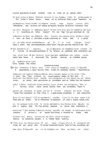 61
a-outros agricultores, os-quais renderão a-ele os frutos em as épocas deles.”
42 Legei autoij o` Ihsouj( ~~Oudepote anegnwte evn taij Grafaij( ~Liqon o]n apedokimasan oi`
3
Diz
4
a-eles
1
o
2
Jesus, “Nunca lestes em as Escrituras, ‘Pedra a-qual
3
rejeitaram,
1
os
oikodomountej( ou`toj egenhqh eivj kefalhn gwniaj para Kuriou egeneto au[th
2
edificadores esta se-tornou em cabeça de-esquina;
3
de-parte
4
de-SENHOR
2
aconteceu
1
esta
kai estin qaumasth evn ofqalmoij h`mwn?V 43 Dia touto legw u`min o`ti arqhsetai afV u`mwn
e é maravilhosa em ²olhos ¹nossos?’ Por isto
2
digo
1
vos que será-tirado de vós
h` basileia tou Qeou kai doqhsetai eqnei poiounti touj karpouj authj) 44 Kai o` peswn
o reino do Deus e será-dado a-nação produzindo os frutos dele. E o caindo
epi ton liqon touton sunqlasqhsetai efV o]n dV an pesh( likmhsei auton)VV
sobre a pedra esta será-despedaçado;
2
sobre
3
quem
1
mas quer que-caia, reduzirá-²a-³pó ¹ele.”
45 Kai akousantej oi` arciereij kai oi` Farisaioi taj parabolaj autou egnwsan o`ti
E
6
ouvindo ¹os ²principais-sacerdotes ³e
4
os
5
fariseus as parábolas dEle entenderam que
peri autwn legei) 46 Kai zhtountej auton krathsai( efobhqhsan touj oclouj( epeidh
²sobre ³eles ¹falava. E procurando
2
Ele,
1
prender temeram as multidões, porque
w`j profhthn auton eicon)
3
como
4
profeta
2
Ele
1
tinham.
[parábola das bodas]
22222222)1)1)1)1 Kai apokriqeij o` Ihsouj palin eipen autoij evn parabolaij( legwn( 2 ~~~Wmoiwqh
E respondendo, o Jesus ³de-novo ¹falou ²a-eles em parábolas dizendo, “
5
Assemelha-se
h` basileia twn ouranwn anqrwpw basilei o`stij epoihsen gamouj tw ui`w autou) 3 Kai
¹o ²reino ³dos
4
céus a-homem, rei, o-qual preparou bodas do filho dele. E
apesteilen touj doulouj autou kalesai touj keklhmenouj eivj touj gamouj( kai ouk hqelon
enviou os servos dele para-chamar os convidados para as bodas, mas não quiseram
elqein) 4 Palin apesteilen allouj doulouj( legwn( ~Eipate toij keklhmenoij( ~~Idou( to
ir. De-novo enviou outros servos dizendo, ‘Dizei aos convidados, “Vejam, ²o
ariston mou h`toimasa( oi` tauroi mou kai ta sitista tequmena( kai panta e`toima)
4
jantar, ³meu ¹já-preparei os ²bois ¹meus e o gado-cevado já-abatidos, e tudo está-pronto.
Deute eivj touj gamoujVV)V 5 Oi` de amelhsantej aphlqon( o`_men eivj ton idion agron( o`_de
Vinde para as bodas”.’ 2
Os
1
aí indiferentes se-afastaram, um para o próprio campo, outro
eivj thn emporian autou) 6 Oi` de loipoi krathsantej touj doulouj autou u`brisan kai
para o negócio dele.
2
Os
1
mas demais, pegando os servos dele, maltrataram e
apekteinan) 7 Kai akousaj o` basileuj ekeinoj wrgisqh( kai pemyaj ta strateumata autou
mataram. E ao-ouvir, o rei aquele ficou-furioso, e enviando as tropas dele,
apwlesen touj foneij ekeinouj kai thn polin autwn eneprhsen)
destruiu os assassinos aqueles, e ²a ³cidade
4
deles ¹queimou.
08 ~~Tote legei toij douloij autou( ~~O men gamoj e`toimoj estin oi` de keklhmenoi ouk
“Então diz aos servos dele, ‘
2
O
1
de-fato
3
casamento
5
pronto,
4
está
7
os
6
mas convidados não
hsan axioi) 9 Poreuesqe oun epi taj diexodouj twn o`dwn kai o`souj ean eu`rhte
 