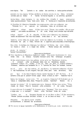 62
eram dignos.
2
Ide
1
portanto a as saidas dos caminhos, e tantos quantos achardes
kalesate eivj touj gamouj)V 10 Kai exelqontej oi` douloi ekeinoi eivj taj o`douj sunhgagon
convidai para as bodas.’ E
4
saindo ¹os ²servos ³aqueles a os caminhos, ajuntaram
pantaj o`souj eu`ron( ponhrouj te kai agaqouj) Kai eplhsqh o` gamoj anakeimenwn)
todos quantos acharam,
2
maus
1
tanto como bons. E ³encheu-se ¹o ²casamento de-reclinandos.
11 Eiselqwn de o` basileuj qeasasqai touj anakeimenouj( eiden ekei anqrwpon ouk
2
Entrando
1
aí o rei para-ver os reclinandos, notou ali um-homem não
endedumenon enduma gamou) 12 Kai legei autw( ~~Etaire( pwj eishlqej w`de mh ecwn
vestido com-vestes de-casamento. E diz a-ele, ‘Amigo, como entraste aqui não tendo
enduma gamou?V ~O de efimwqh) 13 Tote eipen o` basileuj toij diakonoij(
vestes de-casamento?’
2
Ele
1
mas ficou-calado. Então disse o rei aos serventes,
~Dhsantej autou podaj kai ceiraj( arate auton kai ekbalete eivj to skotoj to exwteron)
‘Amarrando ele pés e mãos, removei ele e jogai-fora para a escuridão, a mais-longínqua.
Ekei estai o` klauqmoj kai o` brugmoj twn odontwn)V 14 Polloi gar eisin klhtoi(
Lá haverá o choro e o ranger dos dentes.’
2
Muitos
1
porque são chamados,
oligoi de eklektoi)VV
2
poucos
1
mas escolhidos.”
[Jesus vence os Herodianos]
15151515 Tote poreuqentej oi` Farisaioi sumboulion elabon o`pwj auton pagideuswsin evn logw)
Então indo, os fariseus ²conselho ¹tomaram como ²Ele ¹embaraçar em palavra.
16 Kai apostellousin autw touj maqhtaj autwn meta twn ~Hrwdianwn( legontej(
E enviaram a-Ele os discípulos deles com os Herodianos, dizendo,
~~Didaskale( oidamen o`ti alhqhj ei= kai thn o`don tou Qeou evn alhqeia didaskeij(
“Professor, sabemos que
2
verdadeiro
1
és e
2
o
3
caminho
4
do
5
Deus
6
em
7
verdade,
1
ensinas
kai ouv melei soi peri oudenoj( ouv gar blepeij eivj proswpon anqrwpwn) 17 Eipe
e não
2
impressionas
1
te com ninguém,
2
não
1
pois olhas para rosto de-homens.
2
Dize
oun h`min ti, soi dokei? Exestin dounai khnson Kaisari h; ouv?VV 18 Gnouj de o`
1
portanto a-nós, que te parece? É-lícito pagar tributo a-Cézar, ou não?”
4
Sabendo
1
mas ²o
Ihsouj thn ponhrian autwn eipen( ~~Ti, me peirazete( u`pokritai? 19 Epideixate moi to
³Jesus, a malignidade deles, disse, “Porque me provais, hipócritas? Mostrai me a
nomisma tou khnsou)VV Oi` de proshnegkan autw dhnarion) 20 Kai legei autoij( ~~Ti,noj
moeda do tributo,”
2
Eles
1
aí trouxeram a-Ele um-denário. E diz a-eles, “De-quem
h` eikwn au`th kai h` epigrafh?VV 21 Legousin autw( ~~Kaisaroj)VV Tote legei autoij(
a efígie esta e a inscrição?” Dizem a-Ele, “De-Cézar.” Então diz a-eles,
~~Apodote oun ta Kaisaroj Kaisari kai ta tou Qeou tw Qew)VV 22 Kai akousantej
“²Rendei
1
portanto as-coisas de-Cézar a-Cézar, e as do Deus ao Deus.” E ouvindo
eqaumasan( kai afentej auton aphlqon)
se-maravilharam, e deixando Ele se-retiraram.
[Jesus vence os Saduceus]
23232323 VEn ekeinh th h`mera proshlqon autw Saddoukaioi( oi` legontej mh einai anastasin( kai
 
