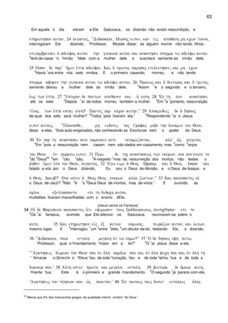63
Em aquele o dia vieram a-Ele Saduceus, os dizendo não existir ressurreição, e
ephrwthsan auton( 24 legontej( ~~Didaskale( Mwshj eipen( ean tij apoqanh mh ecwn tekna(
interrogaram Ele dizendo, “Professor, Moisés disse: se alguém morrer não tendo filhos,
epigambreusei o` adelfoj autou thn gunaika autou kai anasthsei sperma tw adelfw autou)
4
terá-de-casar ¹o ²irmão ³dele com-a mulher dele e suscitará semente ao irmão dele.
25 Hsan de parV h`min e`pta adelfoi) Kai o` prwtoj gamhsaj eteleuthsen( kai mh ecwn
2
Havia
1
ora entre nós sete irmãos. E o primeiro casando, morreu, e não tendo
sperma afhken thn gunaika autou tw adelfw autou) 26 ~Omoiwj kai o` deuteroj kai o` tritoj(
semente deixou a mulher dele ao irmão dele.
2
Assim
1
e o segundo e o terceiro,
e`wj twn e`pta) 27 ~Usteron de pantwn apeqanen kai h` gunh) 28 VEn th oun anastasei
até os sete.
2
Depois
1
aí de-todos morreu também a mulher.
2
Em
3
a
1
portanto, ressurreição
ti,noj twn e`pta estai gunh? Pantej gar escon authn)VV 29 Apokriqeij de o` Ihsouj
de-qual dos sete será mulher?
2
Todos
1
pois tiveram ela.”
2
Respondendo
1
aí o Jesus
eipen autoij( ~~Planasqe( mh eidotej taj Grafaj mhde thn dunamin tou Qeou)
disse a-eles, “Sois-auto-enganados, não conhecendo as Escrituras nem o poder do Deus.
30 VEn gar th anastasei oute gamousin oute ekgamizontai( allV w`j aggeloi
2
Em
1
pois a ressurreição nem casam nem são-dados-em-casamento, mas
2
como
3
anjos
tou Qeou evn ouranw eisin) 31 Peri de thj anastasewj twn nekrwn( ouk anegnwte to
4
do
5
Deus
26 6
em
7
céu
1
são.
2
A-respeito
1
mas da ressurreição dos mortos, não lestes o
r`hqen u`min u`po tou Qeou( legontoj( 32 ~Egw eimi o` Qeoj Abraam kai o` Qeoj Isaak kai
falado a-vós por o Deus dizendo, ‘Eu sou o Deus de-Abraão, e o Deus de-Isaque, e
o` Qeoj Iakwb?V Ouk estin o` Qeoj Qeoj nekrwn alla zwntwn)VV 33 Kai akousantej oi`
o Deus de-Jacó?’
3
Não
4
é
1
o
2
Deus Deus de-mortos, mas de-vivos.” E ouvindo, as
ocloi exeplhssonto epi th didach autou)
multidões ficaram-maravilhadas com o ensino dEle.
[Jesus vence os Fariseus]
34343434 Oi` de Farisaioi akousantej o`ti efimwsen touj Saddoukaiouj( sunhcqhsan epi to
2
Os
1
aí fariseus, ouvindo que Ele-silencio os Saduceus, reuniraram-se sobre o
auto) 35 Kai ephrwthsen ei`j evx autwn nomikoj( peirazwn auton( kai legwn(
mesmo-lugar. E
5
interrogou
1
um
2
entre
3
eles,
4
um-doutor-da-lei, testando Ele, e dizendo,
36 ~~Didaskale( poia entolh megalh evn tw nomw?VV 37 ~O de Ihsouj efh autw(
“Professor, qual o-²mandamento ¹maior em a lei?”
2
O
1
aí Jesus disse a-ele,
~~~Agaphseij Kurion ton Qeon sou evn o`lh kardia sou kai evn o`lh yuch sou kai evn o`lh th
“ ‘Amaras o-SENHOR o ²Deus ¹teu de todo ²coração, ¹teu e de toda ²alma, ¹tua e de toda a
dianoia sou)V 38 Au`th estin prwth kai megalh entolh) 39 Deutera de o`moia auth(
²mente ¹tua.’ Este é o-primeiro e grande mandamento.
2
O-segundo
1
já parece com-ele,
~Agaphseij ton plhsion sou w`j seauton)V 40 VEn tautaij taij dusin entolaij o`loj
26
Menos que 2% dos manuscritos gregos, de qualidade inferior, omitem “do Deus”.
 