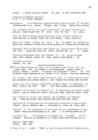 64
‘Amaras o ²próximo ¹teu como ti-mesmo.’ De estes os dois mandamentos
2
toda
o` Nomoj kai oi` Profhtai kremantai)VV
3
a
4
Lei
5
e
6
os
7
Profetas
1
dependem.”
41414141 Sunhgmenwn de twn Farisaiwn( ephrwthsen autouj o` Ihsouj( 42 legwn( ~~Ti, u`min dokei
2
Estando-reunidos
1
aí os fariseus,
3
interrogou
4
eles
1
o
2
Jesus dizendo, “Que vos parece
peri tou Cristou? Ti,noj ui`oj estin?VV Legousin autw( ~~Tou Dauid)VV 43 Legei autoij(
acerca do Cristo? De-quém
2
filho
1
é?” Dizem a-Ele, “Do Davi.” Diz a-eles,
~~Pwj oun Dauid evn Pneumati Kurion auton kalei( legwn( 44 ~Eipen o` Kurioj tw
“Como então Davi em Espírito
3
Senhor,
2
Ele
1
chama dizendo, ‘Disse o SENHOR ao
Kuriw mou( ~~Kaqou ek dexiwn mou e`wj an qw touj ecqrouj sou u`popodion twn
²Senhor ¹meu, “Assenta-te a
2
direita
1
minha até que eu-ponha os
2
inimigos
1
teus por-estrado dos
podwn souVV?V 45 Eiv oun Dauid kalei auton ~KurionV( pwj ui`oj autou estin?VV 46 Kai oudeij
2
pés
1
teus”?’ Se pois Davi chama Ele ‘Senhor’, como
2
filho
3
dele
1
é?” E ninguém
edunato autw apokriqhnai logon( oude etolmhsen tij apV ekeinhj thj h`meraj
podia
2
a-Ele
1
responder palavra, nem ousou alguém, a-partir daquele o dia,
eperwthsai auton ouketi)
interrogar Ele mais.
[Jesus escoria os escribas e Fariseus]
23232323Ç1Ç1Ç1Ç1 Tote o` Ihsouj elalhsen toij ocloij kai toij maqhtaij autou( 2 legwn( ~~Epi thj
Então o Jesus falou às multidões e aos discípulos dEle dizendo, “
7
Sobre
8
a
Mwsewj kaqedraj ekaqisan oi` grammateij kai oi` Farisaioi) 3 Panta oun o`sa
10
de-Moisés
9
cadeira
6
assentaram-se
1
os
2
escribas
3
e
4
os
5
fariseus. ²Toda-coisa ¹portanto qual
ean eipwsin u`min threin( threite kai poieite( kata de ta erga autwn mh poieite
quer que-disserem a-vós observar, observai e fazei, ²segundo ¹mas as obras deles não fazeis,
legousin gar kai ou poiousin) 4 Desmeuousin gar fortia barea kai dusbastakta kai
2
dizem
1
porque e não fazem.
2
Atam
1
pois fardos pesados e duros-de-suportar, e
epitiqeasin epi touj wmouj twn anqrwpwn( tw de daktulw autwn ouv qelousin kinhsai
colocam sobre os ombros dos homens,
3
com-o
1
mas
4
dedo
5
deles
2
nem querem mover
auta) 5 ~~Panta de ta erga autwn poiousin proj to_qeaqhnai toij anqrwpoij)
eles. “
2
Todas
1
aliás, as obras deles eles-fazem para serem-vistos pelos homens.
Platunousin de ta fulakthria autwn kai megalunousin ta kraspeda twn i`matiwn autwn(
2
Alargam
1
pois os filactérios deles e encompridam as franjas dos vestes deles;
6 filousin te thn prwtoklisian evn toij deipnoij kai taj prwtokaqedriaj evn taij
2
adoram
1
depois, os primeiros-lugares em as ceias e as primeiras-cadeiras em as
sunagwgaij 7 kai touj aspasmouj evn taij agoraij kai kaleisqai u`po twn
sinagogas, bem-como as saudações em as praças, a-saber serem-chamados por os
anqrwpwn( ~~Rabbi( `Rabbi)V
homens, ‘Rabi, Rabi.’
8 ~~~Umeij de mh klhqhte ~~RabbiV ei`j gar estin u`mwn o` kaqhghthj( o` Cristoj( pantej
 
