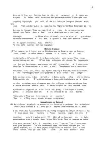 6
balletai) 11 Egw men baptizw u`maj evn u`dati eivj metanoian( o``` de opisw mou
é-jogado. Eu de-fato batizo vocês com água para arrependimento,
2
o
1
mas após mim
ercomenoj iscuroteroj mou estin( ou- ouk eimi i`kanoj ta u`podhmata bastasai) Autoj
u`maj
vindo ²mais-poderoso ³que-eu ¹é, cujas
3
não
4
sou
5
digno
1
as
2
sandálias de-carregar. Ele vos
baptisei evn Pneumati ~Agiw kai puri( 12 ou- to ptuon evn th ceiri autou( kai
batizará com Espirito Santo e fogo, cuja a pá-de-joeirar em a mão dele, e
diakaqariei thn a`lwna autou( kai sunaxei ton siton autou eivj thn apoqhkhn(
ele-limpará-completamente a eira dele, e ajuntará o trigo dele dentro do celeiro,
to de acuron katakausei puri asbestw)VV
2
a
1
mas palha queimará com-fogo inapagável.”
[Batismo de Jesus]
13131313 Tote paraginetai o` Ihsouj apo thj Galilaiaj epi ton Iordanhn proj ton Iwannhn
Então ³chega ¹o ²Jesus desde a Galiléia a o Jordão, até o João,
tou_baptisqhnai u`pV autou) 14 `O de Iwannhj diekwluen auton legwn( ~~Egw creian
para-ser-batizado por ele.
2
O
1
mas João tentou-deter ele dizendo, “Eu ²necessidade
ecw u`po sou baptisqhnai( kai su erch proj me?VV 15 Apokriqeij de o` Ihsouj eipen
¹tenho
4
por
5
ti, ³de-ser-batizado e tu vens a mim?”
2
Respondendo
1
mas o Jesus disse
proj auton( ~~Afej arti( ou`twj gar prepon estin h`min plhrwsai pasan dikaiosunhn)VV
a ele, “Permite agora,
2
assim
1
pois
4
apropriado
3
é a-nós cumprir toda justiça.”
Tote afihsin auton) 16 Kai baptisqeij o` Ihsouj anebh euquj apo tou u`datoj(
Então permitiu ele. E tendo-sido-batizado o Jesus subiu imediatamente de a água,
kai idou( anewcqhsan autw oi` ouranoi( kai eiden to Pneuma tou Qeou katabainon w`sei
e eis-que abriram-se a-ele os céus, e ele-viu o Espírito do Deus descendo como
peristeran kai ercomenon epV auton) 17 Kai idou( fwnh ek twn ouranwn legousa(
pomba e chegando sobre ele. E eis uma-voz de os céus dizendo,
~~Ou`toj estin o` Ui`oj mou o` agaphtoj( evn w- eudokhsa)VV
“Este é o ²Filho, ¹meu o amado, em quem me-comprazo.”
[Jesus testado por Satanás]
4444)1)1)1)1 Tote o` Ihsouj anhcqh eivj thn erhmon u`po tou Pneumatoj peirasqhnai u`po tou diabolou)
Então o Jesus foi-levado a o ermo por o Espírito para-ser-testado por o diabo.
2 Kai nhsteusaj h`meraj tessarakonta kai nuktaj tessarakonta( u`steron epeinasen) 3 Kai
E tendo-jejuado ²dias ¹quarenta e ²noites ¹quarenta, depois teve-fome. E
proselqwn autw o` peirazwn eipen( ~~Eiv Ui`oj ei= tou Qeou( eipe i`na oi` liqoi
aproximando-se a-ele o tentador disse, “Já-que ²Filho ¹és do Deus, diz para-que as pedras
ou`toi artoi genwntai)VV 4 ~O de apokriqeij eipen( ~~Gegraptai( ~Ouk epV artw monw
estas
2
pães
1
se-tornem.”
2
Ele
1
mas respondendo disse, “Está-escrito, ‘Não ²por ³pão ¹só
zhsetai anqrwpoj( allV epi panti r`hmati ekporeuomenw dia stomatoj QeouV)VV 5 Tote
viverá homem, mas por cada dizer saindo por boca de-Deus’.” Então
 