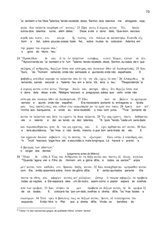 73
1
aí também o ²os ³dois
4
talentos ¹tendo-recebido disse, ‘Senhor, dois talentos me etregaste; veja,
alla duo talanta ekerdhsa epV autoij)V 23 Efh autw o` kurioj autou ~Eu( doule
outros dois talentos lucrei, além deles.’ Disse a-ele o dono dele, ‘Que-bom, escravo
agaqe kai piste( epi oliga h=j pistoj( epi pollwn se katasthsw) Eiselqe eivj
bom e fiel, sobre poucas-coisas foste fiel, sobre muitas te colocarei. Adentra em
thn caran tou kuriou sou)V
o gozo do ²dono ¹teu.’
24 ~~Proselqwn de kai o` to e`n talanton eilhfwj eipen( ~Kurie( egnwn se o`ti
“
2
Aproximando-se
1
aí também o ²o ³um
4
talento ¹tendo-recebido disse, ‘Senhor, eu-sabia de-ti que
sklhroj ei= anqrwpoj( qerizwn o`pou ouk espeiraj kai sunagwn o`qen ouv dieskorpisaj) 25 Kai
3
duro,
1
és
2
homem ceifando onde não semeaste e ajuntando onde não espalhaste. E
fobhqeij apelqwn ekruya to talanton sou evn th gh ide( eceij to son)V 26 Apokriqeij de
temendo, saindo escondi o ²talento ¹teu em a terra. Vê, tens o teu.’
2
Respondendo
1
aí
o` kurioj autou eipen autw( ~Ponhre doule kai oknhre( hdeij o`ti qerizw o`pou ouk
o dono dele disse a-ele, ‘²Maligno ¹escravo e preguiçoso, sabes que ceifo onde não
espeira kai sunagw o`qen ouv dieskorpisa) 27 Edei oun se balein to argurion
semeei e ajunto onde não espalhei. Era-necessário portanto tu entregares a ²prata
mou toij trapezitaij( kai elqwn egw ekomisamhn_an to emon sun tokw) 28 Arate oun apV
¹minha aos banqueiros, e vindo eu teria-recebido o meu com juros.
2
Tirai
1
portanto de
autou to talanton kai dote tw econti ta deka talanta) 29 Tw gar econti panti doqhsetai
ele o talento e daí ao tendo os dez talentos.
2
A
1
pois
4
tendo,
3
cada-um será-dado
kai perisseuqhsetai( apo de tou mh econtoj( kai o` ecei arqhsetai apV autou) 30 Kai
e terá-abundância,
2
de
1
mas o não tendo, mesmo o-que tem será-tirado de ele. E
ton acreion doulon ekbalete eivj to skotoj to exwteron) Ekei estai o` klauqmoj kai
²o
4
inútil ³escravo ¹jogai-fora até a escuridão a mais-longínqua. Lá haverá o pranto e
o` brugmoj twn odontwn)V
o ranger dos dentes.’
[julgamento antes do Milênio]
31313131 ~~~Otan de elqh o` Ui`oj tou Anqrwpou evn th doxh autou kai pantej oi` a`gioi aggeloi
“
2
Quando
1
agora vier o Filho do Homem em a glória dEle, e todos os santos
30
anjos
metV autou( tote kaqisei epi qronou doxhj autou) 32 Kai sunacqhsetai emprosqen autou
com Ele, então assentará sobre trono de-glória dEle. E serão-ajuntados perante Ele
panta ta eqnh( kai aforiei autouj apV_allhlwn( w`sper o` poimhn aforizei ta probata
todas as nações, e Ele-separará eles um-do-outro, assim-como o pastor separa as ovelhas
apo twn erifwn) 33 Kai sthsei ta men probata ek dexiwn autou( ta de erifia evx
de os bodes. E colocará ²as ¹por-um-lado, ovelhas a direita dEle,
2
os
1
mas bodes a
euwnumwn) 34 Tote erei o` basileuj toij ek dexiwn autou( ~Deute( oi` euloghmenoi tou
esquerda. Então ³dirá ¹o ²Rei aos a direita dEle, ‘Vinde, os benditos do
30
Talvez 1% dos manuscritos gregos, de qualidade inferior, omitem “santos”.
 