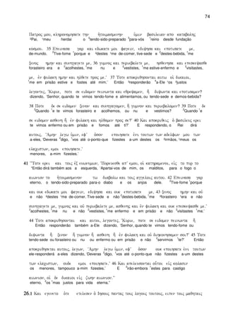 74
Patroj mou( klhronomhsate thn h`toimasmenhn u`min basileian apo katabolhj
²Pai, ¹meu herdai o
2
tendo-sido-preparado
3
para-vós
1
reino desde fundação
kosmou) 35 Epeinasa gar kai edwkate moi fagein( ediyhsa kai epotisate me(
de-mundo.
2
Tive-fome
1
porque e ²destes ¹me de-comer, tive-sede e
2
destes-bebida,
1
me
xenoj hmhn kai sunhgagete me( 36 gumnoj kai periebalete me( hsqenhsa kai epeskeyasqe
forasteiro era e
2
acolhestes,
1
me nu e
2
vestistes,
1
me estive-enfermo e
2
visitastes,
me( evn fulakh hmhn kai hlqete proj me)V 37 Tote apokriqhsontai autw oi` dikaioi(
1
me em prisão estive e fostes até mim.’ Então ³responderão
4
a-Ele ¹os ²justos
legontej( ~Kurie( pote se eidomen peinwnta kai eqreyamen( h; diywnta kai epotisamen?
dizendo, ‘Senhor, quando te vimos tendo-fome e alimentamos, ou tendo-sede e demos-bebida?
38 Pote de se eidomen xenon kai sunhgagomen( h; gumnon kai periebalomen? 39 Pote de
2
Quando
1
e te vimos forasteiro e acolhemos, ou nu e vestimos?
2
Quando
1
e
se eidomen asqenh h; evn fulakh kai hlqomen proj se?V 40 Kai apokriqeij o` basileuj erei
te vimos enfermo ou em prisão e fomos até ti?’ E respondendo, o Rei dirá
autoij( ~Amhn legw u`min( efV o`son epoihsate e`ni toutwn twn adelfwn mou twn
a-eles, ‘Deveras
2
digo,
1
vos até o-ponto-que fizestes a-um destes os ²irmãos, ¹meus os
elacistwn( emoi epoihsate)V
menores, a-mim fizestes.’
41414141 ~~Tote erei kai toij evx euwnumwn( ~Poreuesqe apV emou( oi` kathramenoi( eivj to pur to
“Então dirá também aos a esquerda, ‘Apartai-vos de mim, os malditos, para o fogo o
aiwnion to h`toimasmenon tw diabolw kai toij aggeloij autou) 42 Epeinasa gar
eterno, o tendo-sido-preparado para-o diabo e os anjos dele.
2
Tive-fome
1
porque
kai ouk edwkate moi fagein( ediyhsa kai ouk epotisate me( 43 xenoj hmhn kai ouv
e não ²destes ¹me de-comer. Tive-sede e não
2
destes-bebida,
1
me ²forasteiro ¹era e não
sunhgagete me( gumnoj kai ouv periebalete me( asqenhj kai evn fulakh kai ouk epeskeyasqe me)V
2
acolhestes,
1
me nu e não
2
vestistes,
1
me enfermo e em prisão e não
2
visitastes
1
me.’
44 Tote apokriqhsontai kai autoi( legontej( ~Kurie( pote se eidomen peinwnta h;
Então responderão também a-Ele dizendo, ‘Senhor, quando te vimos tendo-fome ou
diywnta h; xenon h; gumnon h; asqenh h; evn fulakh kai ouv dihkonhsamen soi?V 45 Tote
tendo-sede ou forasteiro ou nu ou enfermo ou em prisão e não
2
servimos
1
te?’ Então
apokriqhsetai autoij( legwn( ~Amhn legw u`min( efV o`son ouk epoihsate e`ni toutwn
ele-responderá a-eles dizendo, ‘Deveras
2
digo,
1
vos até o-ponto-que não fizestes a-um destes
twn elacistwn( oude emoi epoihsate)V 46 Kai apeleusontai ou-toi eivj kolasin
os menores, tampouco a-mim fizestes.’ E
2
irão-embora
1
estes para castigo
aiwnion( oi` de dikaioi eivj zwhn aiwnion)VV
eterno,
2
os
1
mas justos para vida eterna.”
26262626)1)1)1)1 Kai egeneto o`te etelesen o` Ihsouj pantaj touj logouj toutouj( eipen toij maqhtaij
 