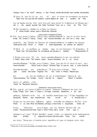 77
²sangue, ¹meu o da nova
31
aliança, o ²por ³muitos, ¹sendo-derramado para perdão de-pecados.
29 Legw de u`min o`ti ouv mh piw apV arti ek toutou tou gennhmatoj thj ampelou
2
Digo
1
mas vos que não não beberei, a-partir dagora, de este o produto da vide,
e`wj thj h`meraj ekeinhj o`tan auto pinw meqV_u`mwn kainon evn th basileia tou Patroj mou)VV
até o dia aquele quando
2
ele
1
bebo
4
convosco
3
novo em o reino do
2
Pai
1
meu.”
30 Kai u`mnhsantej exhlqon eivj to Oroj twn Elaiwn)
E tendo-‘hinado’ sairam para o Monte das Oliveiras.
[Jesus prediz a negação de Pedro]
31313131 Tote legei autoij o` Ihsouj( “”~~Pantej u`meij skandalisqhsesqe evn emoi evn th nukti tauth(
Então
3
diz
4
a-eles
1
o
2
Jesus, “Todos vós ficareis-ofendidos em mim em a noite esta,
gegraptai gar( ~Pataxw ton Poimena( kai diaskorpisqhsetai ta probata thj poimnhj)V
2
está-escrito
1
pois: ‘Ferirei o Pastor, e serão-espalhadas as ovelhas do rebanho.’
32 Meta de to_egerqhnai me proaxw u`maj eivj thn Galilaian)VV 33 Apokriqeij de
2
Após
1
mas
4
ser-ressucitado
3
eu irei-adiante de-vós para a Galiléia.”
2
Respondendo
1
aí
o` Petroj eipen autw( ~~Eiv kai pantej skandalisqhsontai evn soi( egw oudepote
o Pedro disse a-Ele, “
2
Se
1
mesmo todos ficarem-ofendidos em ti, eu nunca
skandalisqhsomai)VV 34 Efh autw o` Ihsouj( ~~Amhn legw soi o`ti evn tauth th nukti( prin
ficarei-ofendido.” ³Disse
4
a-ele ¹o ²Jesus, “Deveras
2
digo
1
te que em esta a noite, antes-de
alektora fwnhsai( trij aparnhsh me)VV 35 Legei autw o` Petroj( ~~Kan
galo cantar, três-vezes
2
negarás
1
me.” ³Diz
4
a-Ele ¹o ²Pedro, “Mesmo-que
deh me sun_soi apoqanein( ouv mh se aparnhswmai)VV ~Omoiwj de kai
2
seja-necessário
1
me
4
contigo,
3
morrer não não te negarei.”
2
Assim
1
e também
pantej oi` maqhtai eipon)
2
todos
3
os
4
discípulos
1
disseram.
[Getsêmani—Jesus quase morre!]
36363636 Tote ercetai metV autwn o` Ihsouj eivj cwrion legomenon Geqshmanh( kai legei toij
Então
3
chega
4
com
5
eles
1
o
2
Jesus a um-lugar chamado Getsêmani, e diz aos
maqhtaij( ~~Kaqisate autou e`wj ou` apelqwn proseuxwmai ekei)VV 37 Kai paralabwn ton
discípulos, “Sentai aqui enquanto que indo, eu-ore ali.” E levando-junto o
Petron kai touj duo ui`ouj Zebedaiou hrxato lupeisqai kai adhmonein) 38 Tote legei
Pedro e os dois filhos de-Zebedeu, começou a-ficar-triste e angustiado. Então diz
autoij( ~~Perilupoj estin h` yuch mou e`wj qanatou) Meinate w`de kai
a-eles, “
5
Excessivamente-triste,
4
está
1
a
3
alma
2
minha até-a morte. Ficai aqui e
grhgoreite metV_emou)VV 39 Kai proelqwn mikron epesen epi proswpon autou proseucomenoj
vigiai comigo.” E seguindo um-pouco Ele-caiu sobre
2
rosto,
1
seu orando
kai legwn( ~~Pater mou( eiv dunaton estin( parelqetw apV emou to pothrion touto plhn
31
Menos que 1% dos manuscritos gregos, de qualidade inferior, omitem “nova”.
 