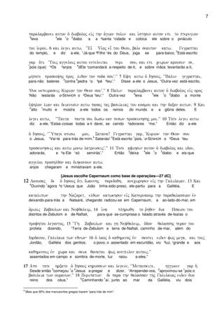 7
paralambanei auton o` diaboloj eivj thn a`gian polin kai i`sthsin auton epi to pterugion
3
leva
4
ele
1
o
2
diabo a a ²santa ¹cidade e coloca ele sobre o pináculo
tou i`erou( 6 kai legei autw( ~~Eiv Ui`oj ei= tou Qeou( bale seauton katw) Gegraptai
do templo, e diz a-ele, “Já-que ²Filho ¹és do Deus, joga se para-baixo.
2
Está-escrito
gar o`ti ~Toij aggeloij autou enteleitai peri sou( kai epi ceirwn arousin se(
1
pois (que) ‘²Os ³anjos
4
dEle ¹comandará a-respeito de-ti, e sobre mãos levantarão a-ti,
mhpote proskoyhj proj liqon ton poda souV)VV 7 Efh autw o` Ihsouj( ~~Palin gegraptai(
para-não bateres
4
contra
5
pedra ¹o ³pé ²teu’.” Disse a-ele o Jesus, “Outra-vez está-escrito,
~Ouk ekpeiraseij Kurion ton Qeon souV)VV 8 Palin paralambanei auton o` diaboloj eivj oroj
‘Não testarás o-SENHOR o ²Deus ¹teu’.” Outra-vez
3
leva
4
ele
1
o
2
diabo a monte
u`yhlon lian kai deiknusin autw pasaj taj basileiaj tou kosmou kai thn doxan autwn) 9 Kai
2
alto
1
muito e mostra a-ele todos os reinos do mundo e a glória deles. E
legei autw( ~~Tauta panta soi dwsw ean peswn proskunhshj moi)VV 10 Tote legei autw
diz a-ele, “Estas-coisas todas a-ti darei, se caindo ²adorares ¹me.” Então diz a-ele
o` Ihsouj( ~~ `Upage opisw mou( Satana! Gegraptai gar( ~Kurion ton Qeon sou
o Jesus, “Vai-te para-trás de-mim,
4
Satanás!
2
Está-escrito
1
pois, ‘o-SENHOR o ²Deus ¹teu
proskunhseij kai autw monw latreuseijV)VV 11 Tote afihsin auton o` diaboloj kai idou(
adorarás, e ²a-Ele ¹só servirás’.” Então
3
deixa
4
ele
1
o
2
diabo e eis-que
aggeloi proshlqon kai dihkonoun autw)
anjos chegaram e ministravam a-ele.
[Jesus escolhe Capernaum como base de operações—27 dC]
12121212 Akousaj de o` Ihsouj o`ti Iwannhj paredoqh( anecwrhsen eivj thn Galilaian) 13 Kai
4
Ouvindo
1
agora ²o ³Jesus que João tinha-sido-preso, ele-partiu para a Galiléia. E
katalipwn thn Nazaret( elqwn katwkhsen eivj Kapernaoum thn paraqalassian evn
deixando-para-trás a Natsaré, chegando radicou-se em Capernaum, a ao-lado-do-mar, em
o`rioij Zaboulwn kai Nefqaleim( 14 i`na plhrwqh to r`hqen dia Hsaiou tou
distritos de-Zebulom e de-Naftali, para-que se-cumprisse o falado através de-Isaías o
profhtou legontoj( 15 ~~Gh Zaboulwn kai gh Nefqaleim( o`don qalasshj peran tou
profeta dizendo, “Terra de-Zebulom e terra de-Naftali, caminho de-mar, além do
Iordanou( Galilaia twn eqnwn 16 o` laoj o`` kaqhmenoj evn skotei eiden fwj mega( kai toij
Jordão, Galiléia dos gentios; o povo, o assentado em escuridão, viu ²luz, ¹grande e aos
kaqhmenoij evn cwra kai skia qanatou fwj aneteilen autoij)VV
assentados em campo e sombra de-morte, luz raiou a-eles.”
17171717 Apo tote hrxato o` Ihsouj khrussein kai legein( ~~Metanoeite( hggiken gar h`
Desde então
3
começou
1
o
2
Jesus a-pregar e dizer, “Arrependei-vos,
2
aproximou-se
1
pois o
basileia twn ouranwn)VV 18 Peripatwn de para thn qalassan thj Galilaiaj eiden duo
reino dos céus.”
2
Caminhando
1
aí, junto ao mar da Galiléia, viu dois
4
Mais que 95% dos manuscritos gregos trazem “para trás de mim”.
 