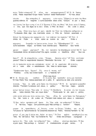 80
autw( ~~Ouden apokrinh? Ti, ou`toi sou katamarturousin?VV 63 ~O de Ihsouj
a-Ele, “Nada respondes? O-que ²estes
4
contra-ti ¹estão-³testificando?” ²O ¹mas Jesus
esiwpa) Kai apokriqeij o` arciereuj eipen autw( ~~Exorkizw se kata tou Qeou
guardou-silêncio. Aí reagindo o sumo-sacerdote disse a-Ele, “Conjuro te por o Deus,
tou zwntoj i`na h`min eiphj eiv su ei= o` Cristoj o` Ui`oj tou Qeou)VV 64 Legei autw o` Ihsouj(
o vivo, que nos digas se tu és o Cristo, o Filho do Deus.” Diz a-ele o Jesus,
~~Su eipaj) Plhn legw u`min( apV_arti oyesqe ton Ui`on tou Anqrwpou kaqhmenon ek
“Tu disseste. Aliás digo vos, mais-tarde vereis o Filho do Homem assentado a
dexiwn thj Dunamewj kai ercomenon epi twn nefelwn tou ouranou)VV 65 Tote o`
direita do Poder e vindo sobre as nuvens do céu.” Então o
arciereuj dierrhxen ta i`matia autou( legwn o`ti ~~Eblasfhmhsen! Ti, eti
sumo-sacerdote rasgou as ²vestes ¹suas dizendo (que) “Blasfemou! Que ²ainda
creian ecomen marturwn? Ide( nun hkousate thn blasfhmian autou! 66 Ti, u`min
¹necessidade temos de-testemunhas? Ora, agora ouvistes a blasfêmia dEle! Que vos
dokei?VV Oi` de apokriqentej eipon( ~~Enocoj qanatou estin)VV 67 Tote eneptusan
parece?” ²Eles ¹aí respondendo disseram, “²Merecedor ³de-morte ¹é.” Então cuspiram
eivj to proswpon autou kai ekolafisan auton oi` de errapisan 68 legontej(
em o rosto dEle e esbofetearam Ele; ²eles ¹aí deram-tapas dizendo,
~~Profhteuson h`min( Criste! Ti,j estin o` paisaj se?VV
“Profetiza a-nós, ‘seu’-Cristo! Quém é o ²batendo ¹te?”
[Pedro nega Jesus]
69696969 ~O de Petroj exw ekaqhto evn th aulh) Kai proshlqen autw mia paidiskh
²O ¹mas Pedro ²fora ¹estava-assentado em o pátio. E aproximou-se dele uma servente
legousa( ~~Kai su hsqa meta Ihsou tou Galilaiou)VV 70 ~O de hrnhsato emprosqen
dizendo, “²Também ¹tu estavas com Jesus, o galileu.” ²Ele ¹mas negou perante
autwn pantwn legwn( ~~Ouk oida ti, legeij)VV 71 Exelqonta de auton eivj ton pulwna(
eles todos dizendo, “Não sei o-que dizes.” ²Tendo-saído ¹aí ele para o pórtico,
eiden auton allh kai legei autoij ekei( ~~Kai ou-`toj h=n meta Ihsou tou Nazwraiou)VV
²viu ³ele ¹outra e diz a-eles ali, “²Também ¹este estava com Jesus o natsoreano.”
72 Kai palin hrnhsato meqV o`rkou o`ti ~~Ouk oida ton anqrwpon!VV 73 Meta
E ²de-novo, ¹negou com juramento (que) “Não conheço o homem!” ³Depois,
mikron de proselqontej oi` e`stwtej eipon tw Petrw( ~~Alhqwj kai su evx
²um-pouco ¹aí
6
aproximando-se
4
os
5
presentes disseram ao Pedro, “Deveras ²também ¹tu
4
de
autwn ei=( kai gar h` lalia sou dhlon se poiei)VV 74 Tote hrxato kataqematizein kai
5
eles, ³és
7
até
6
pois a ²fala ¹tua
5
evidente ³te
4
faz.” Então ele-começou a-praguejar e
omnuein o`ti ~~Ouk oida ton anqrwpon!VV Kai euqewj alektwr efwnhsen) 75 Kai
a-jurar (que) “Não conheço o homem!” E imediatamente um-galo cantou. E
 