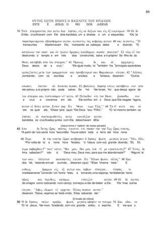 84
OUTOS ESTIN IHSOUS O BASILEUS TWN IOUDAIWN
ESTE É JESUS, O REI DOS JUDEUS
38 Tote staurountai sun autw duo lhstai( ei`j ek dexiwn kai ei`j evx euwnumwn) 39 Oi` de
Então crucificaram com Ele dois bandidos, um a direitas e um a esquerdas. ²Os ¹já
paraporeuomenoi eblasfhmoun auton( kinountej taj kefalaj autwn 40 kai legontej( ~~~O
transeuntes blasfemavam Ele, maneando as cabeças deles e dizendo: “Ó
kataluwn ton naon kai evn trisin h`meraij oikodomwn( swson seauton! Eiv ui`oj ei= tou
destruindo o templo e em três dias construindo, salva a-ti-próprio! Se filho és do
Qeou( katabhqi apo tou staurou)VV 41 ~Omoiwj de kai oi` arciereij
Deus, desce de a cruz.” ²De-igual-modo, ¹aí
5
também ³os
4
principais-sacerdotes
empaizontej meta twn grammatewn kai presbuterwn kai Farisaiwn elegon( 42 ~~Allouj
zombando, com os escribas e anciãos e fariseus, disseram: “Outros
eswsen( e`auton ouv dunatai swsai) Eiv basileuj Israhl estin( katabatw nun apo
ele-salvou; a-si-próprio não pode salvar. Se ²rei ³de-Israel, ¹for que-desça agora de
tou staurou kai pisteusomen epV autw) 43 Pepoiqen epi ton Qeon( r`usasqw nun
a cruz e creremos em ele. Ele-confiou em o Deus; que-Ele-resgate ²agora,
auton eiv qelei auton) Eipen gar o[ti ~Qeou eimi Ui`ojV)VV 44 To dV auto kai oi`
¹ele se quer ele. ²Disse ¹pois (que) ‘³De-Deus ¹sou ²Filho’.” ²O ¹aí mesmo também os
lhstai oi` sustaurwqentej autw wneidizon auton)
bandidos, os crucificados-juntos com-Ele, debochavam dEle.
[Jesus toma o “salário” do nosso pecado]
45454545 Apo de e[kthj w[raj skotoj egeneto epi pasan thn ghn e[wj w[raj enathj)
²A-partir-de ¹ora sexta hora ²escuridão ¹houve sobre toda a terra até hora nona.
46 Peri de thn enathn w[ran anebohsen o` Ihsouj fwnh megalh legwn( ~~Hli( Hli(
²Por-volta-de ¹aí a nona hora ³bradou ¹o ²Jesus com-voz grande dizendo, “Eli, Eli,
lima sabacqani?VV toutV estin( ~~Qee mou( Qee mou( i`na ti, me egkatelipej?VV 47 Tinej de
lima sabactani?” isto é, “Deus meu, Deus meu, para que me abandonaste?” ²Alguns ¹aí
twn ekei e`stwtwn akousantej elegon o[ti ~~Hlian fwnei ou`toj)VV 48 Kai
dos ²ali, ¹estando-em-pé ouvindo, disseram (que) “³Elias ²chama ¹este.” E
euqewj dramwn ei`j evx autwn kai labwn spoggon( plhsaj te
imediatamente
4
correndo ¹um ²entre ³eles, e tomando uma-esponja, ²embebendo ¹tanto
oxouj kai periqeij kalamw( epotizen auton) 49 Oi` de loipoi
de-vinagre como colocando num-caniço, começou-a-dar-de-beber a-Ele. ²Os ¹mas outros
elegon( ~~Afej( idwmen eiv ercetai Hliaj swswn auton)VV
disseram, “Deixa, vejamos se ²está-vindo, ¹Elias salvando ele.”
[O brado da vitória]
50505050 ~O de Ihsouj palin kraxaj fwnh megalh afhken to pneuma) 51 Kai idou( to
²O ¹aí Jesus, ²de-novo ¹bradando com-voz grande, soltou o espírito. E eis-que o
 