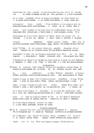 85
katapetasma tou naou escisqh eivj duo apo anwqen e[wj katw( kai h` gh eseisqh(
véu do templo foi-rasgado em dois, de cima para baixo, e a terra foi-sacudida,
kai ai petrai escisqhsan( 52 kai ta mnhmeia anewcqhsan kai polla swmata twn
e as pedras foram-rachadas, e as tumbas foram-abertas e muitos corpos dos
kekoimhmenwn a`giwn hgerqh( 53 kai exelqontej ek twn mnhmeiwn meta thn
tendo-adormecidos santos foram-levantados; e saindo de as tumbas, após a
egersin autou eishlqon eivj thn a`gian polin kai enefanisqhsan polloij) 54 ~O de
ressurreição dEle, entraram para a ²santa ¹cidade e foram-revelados a-muitos. ²O ¹aí
e`katontarcoj kai oi` metV autou thrountej ton Ihsoun( idontej ton seismon kai ta
centurião e os com ele, vigiando o Jesus, vendo o terremoto e as-coisas
genomena( efobhqhsan sfodra( legontej( ~~Alhqwj Qeou Ui`oj h=n
que-tinham-acontecido, ficaram-²atemorizados, ¹muito dizendo, “Em-verdade
4
de-Deus ³Filho ²era
ou`toj!VV 55 Hsan de ekei gunaikej pollai apo makroqen qewrousai( ai[tinej
¹este!” ²Estavam ¹ora ali ²mulheres ¹muitas
4
de
5
uma-distância, ³observando as-quais
hkolouqhsan tw Ihsou apo thj Galilaiaj diakonousai autw 56 evn ai`j h=n Maria
seguiram o Jesus desde a Galiléia, ministrando a-Ele; entre as-quais havia Maria
h` Magdalhnh kai Maria h` tou Iakwbou kai Iwsh mhthr kai h` mhthr twn ui`wn Zebedaiou)
a Madalena, e Maria a ²do ³Tiago
4
e
5
José ¹mãe, e a mãe dos filhos de-Zebedeu.
[O sepultamento]
57575757 Oyiaj de genomenhj( hlqen anqrwpoj plousioj apo Arimaqaiaj( tounoma Iwshf( o]j
Tardinha já tendo-chegado, veio um-homem rico de Arimatéia, de-nome José, quém
kai autoj emaqhteusen tw Ihsou) 58 Ou`toj proselqwn tw Pilatw
também, ele-próprio, havia-se-tornado-discípulo do Jesus. Este aproximando-se do Pilatos
hthsato to swma tou Ihsou) Tote o` Pilatoj ekeleusen apodoqhnai to swma) 59 Kai
pediu o corpo do Jesus. Então o Pilatos ordenou que-fosse-entregue o corpo. E
labwn to swma o` Iwshf enetulixen auto sindoni kaqara 60 kai eqhken auto
tomando o corpo, o José embrulhou ele num-pano-de-linho puro, e colocou ele
evn tw kainw autou mnhmeiw o] elatomhsen evn th petra) Kai proskulisaj liqon
em o ³novo, ¹seu ²sepulcro que ele-havia-cortado em a rocha. E tendo-rolado uma-pedra
megan th qura tou mnhmeiou aphlqen) 61 +Hn de ekei Maria h` Magdalhnh
grande contra-a porta do sepulcro, retirou-se. ²Estava ¹ora ali Maria a Madalena,
kai h` allh Maria kaqhmenai apenanti tou tafou)
e a outra Maria, assentadas na-frente da tumba.
[O sepulcro é assegurado]
62626262 Th de epaurion( h[tij estin meta thn Paraskeuhn( sunhcqhsan oi` arciereij
²No ¹aí dia-seguinte, que é depois da Preparação, reuniram-se os principais-sacerdotes
kai oi` Farisaioi proj Pilaton 63 legontej( ~~Kurie( emnhsqhmen o[ti ekeinoj o`
e os fariseus perante Pilatos dizendo: “Senhor, lembramo-nos de-que aquele o
planoj eipen eti zwn( ~Meta treij h`meraj egeiromai)V 64 Keleuson oun
 