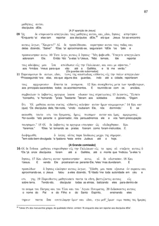 87
maqhtaij autou)
discípulos dEle.
[A 2ª aparição de Jesus]
09090909 ~Wj de eporeuonto apaggeilai toij maqhtaij autou( kai_idou( Ihsouj aphnthsen
²Enquanto ¹aí elas-iam reportar aos discípulos dEle,
36
eis-que Jesus foi-ao-encontro
autaij legwn( ~~Cairete!VV Ai` de proselqousai ekrathsan autou touj podaj kai
delas dizendo, “Salve!” ²Elas ¹aí aproximando-se, seguraram ³dEle ¹os ²pés e
prosekunhsan autw) 10 Tote legei autaij o` Ihsouj ~~Mh fobeisqe) ~Upagete apaggeilate
adoraram Ele. Então ³diz
4
a-elas ¹o ²Jesus, “Não temais. Ide reportai
toij adelfoij mou i[na apelqwsin eivj thn Galilaian( kai ekei me oyontai)VV
aos ²irmãos ¹meus para-que vão até a Galiléia, e lá me verão.”
[Os guardas são subornados]
11111111 Poreuomenwn de autwn( idou( tinej thj koustwdiaj elqontej eivj thn polin aphggeilan
²Prosseguindo ¹ora elas, eis-que alguns dos guardas, indo até a cidade, reportaram
toij arciereusin a[panta ta genomena) 12 Kai sunacqentej meta twn presbuterwn(
aos principais-sacerdotes todos os acontecimentos. E reunindo-se com os anciãos,
sumboulion te labontej( arguria i`kana edwkan toij stratiwtaij 13 legontej( ~~Eipate
³conselho, ¹e ²tomando
6
prata
5
bastante
4
deram aos soldados dizendo, “Digam
o[ti ~Oi` maqhtai autou nuktoj elqontej ekleyan auton h`mwn koimwmenwn)V 14 Kai ean
(que) ‘Os discípulos dele, ²de-noite, ¹vindo roubaram Ele, nós dormindo.’ E se
akousqh touto epi tou h`gemonoj( h`meij peisomen auton kai u`maj amerimnouj
²for-ouvido ¹isto perante o governador, nós persuadiremos ele e vos ²sem-preocupação
poihsomen)VV 15 Oi` de labontej ta arguria epoihsan w`j edidacqhsan) Kai
¹faremos.” ²Eles ¹aí tomando as pratas fizeram como foram-instruídos. E
diefhmisqh o` logoj ou`toj para Ioudaioij mecri thj shmeron)
4
tem-sido-bem-divulgada ¹a ²palavra ³esta entre Judeus até o hoje.
[A Grande comissão]
16161616 Oi` de e[ndeka maqhtai eporeuqhsan eivj thn Galilaian eivj to oroj ou` etaxato autoij o`
²Os ¹já onze discípulos foram até a Galiléia, até o monte que ³indicou
4
a-eles ¹o
Ihsouj) 17 Kai idontej auton prosekunhsan autw( oi` de edistasan) 18 Kai
²Jesus. E vendo Ele prostraram-se perante-Ele, ²eles ¹mas duvidaram. E
proselqwn o` Ihsouj elalhsen autoij legwn( ~~Edoqh moi pasa exousia evn ouranw kai
aproximando-se, o Jesus falou a-eles dizendo, “É-²dado ¹me toda autoridade em céu e
epi ghj) 19 Poreuqentej maqhteusate panta ta eqnh( baptizontej autouj eivj
sobre terra. Tendo-ido, discipulai todas as etnias, batizando eles para-dentro-de
to onoma tou Patroj kai tou Ui`ou kai tou `Agiou Pneumatoj( 20 didaskontej autouj
o nome do Pai e do Filho e do Santo Espírito, ensinando eles
threin panta o[sa eneteilamhn u`min kai idou( egw meqV_u`mwn eimi pasaj taj h`meraj
36
Talvez 2% dos manuscritos gregos, de qualidade inferior, omitem “Ai enquanto elas iam reportar aos discípulos dEle”.
 