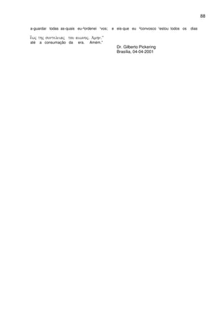 88
a-guardar todas as-quais eu-²ordenei ¹vos; e eis-que eu ²convosco ¹estou todos os dias
e[wj thj sunteleiaj tou aiwnoj) Amhn)VV
até a consumação da era. Amém.”
Dr. Gilberto Pickering
Brasília, 04-04-2001
 